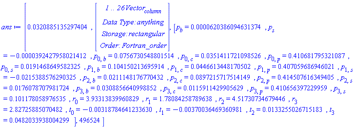 ans := [0.320885135297404e-1, Vector(26, {(1) = HFloat(-0.08831144493706443), (2) = HFloat(-0.0693418665433532), (3) = HFloat(-0.0021464255952535795), (4) = HFloat(0.02525739122791197), (5) = HFloat(0.0031580748336259568), (6) = HFloat(-4.6403354143986775e-4), (7) = HFloat(0.006983895861944145), (8) = HFloat(0.003132676742497509), (9) = HFloat(-0.022270327700032677), (10) = HFloat(-0.013231467797989893), (11) = HFloat(0.04808558148212372), (12) = HFloat(0.005073701553590659), (13) = HFloat(0.018261555070266167), (14) = HFloat(0.04625740108087373), (15) = HFloat(-0.06042360717583484), (16) = HFloat(-0.00758733871746442), (17) = HFloat(0.022151692326873005), (18) = HFloat(-0.01805271745523712), (19) = HFloat(0.004837188626218878), (20) = HFloat(0.053288827972262566), (21) = HFloat(0.0014045469167574128), (22) = HFloat(-0.0016129299471571634), (23) = HFloat(0.0013595219275934608), (24) = HFloat(-0.001089044420167725), (25) = HFloat(-0.05420818842959208), (26) = HFloat(-0.05434463383178145)}), [p[b] = 0.620386094631374e-4, p[s] = -0.392427958021412e-4, p[0, b] = 0.756730548801514e-1, p[0, c] = 0.351411721098526e-1, p[0, p] = .410681795321087, p[0, s] = 0.191468649582325e-1, p[1, b] = .104150213695914, p[1, c] = 0.446613448170502e-1, p[1, p] = .407059686946021, p[1, s] = -0.215388576290325e-1, p[2, b] = 0.211148176770432e-1, p[2, c] = 0.897215717514149e-1, p[2, p] = .414507616349405, p[2, s] = 0.176078707981724e-1, p[3, b] = 0.308856640998852e-1, p[3, c] = 0.115911429905629e-1, p[3, p] = .410656397229959, p[3, s] = .101178058976535, r[0] = 3.93313839960829, r[1] = 1.78084258789638, r[2] = 4.51730734679446, r[3] = 2.82725885070482, t[0] = -0.318784641233630e-2, t[1] = -0.370036469360981e-2, t[2] = 0.133255026715183e-1, t[3] = 0.482033938004299e-1], 496524]