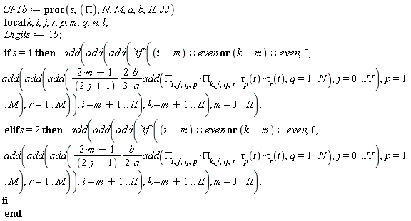 UP1b := proc (s, PI, N, M, a, b, II, JJ) local k; i, j, r, p, m, q, n, l; Digits := 15; if s = 1 then add(add(add(`if`((i-m)::even or (k-m)::even, 0, add(add(add((2/3)*(2*m+1)*b*add(PI[i, j, q, p]*PI[k, j, q, r]*tau[p](t)*tau[r](t), q = 1 .. N)/((2*j+1)*a), j = 0 .. JJ), p = 1 .. M), r = 1 .. M)), i = m+1 .. II), k = m+1 .. II), m = 0 .. II) elif s = 2 then add(add(add(`if`((i-m)::even or (k-m)::even, 0, add(add(add((1/2)*(2*m+1)*b*add(PI[i, j, q, p]*PI[k, j, q, r]*tau[p](t)*tau[r](t), q = 1 .. N)/((2*j+1)*a), j = 0 .. JJ), p = 1 .. M), r = 1 .. M)), i = m+1 .. II), k = m+1 .. II), m = 0 .. II) end if end proc: