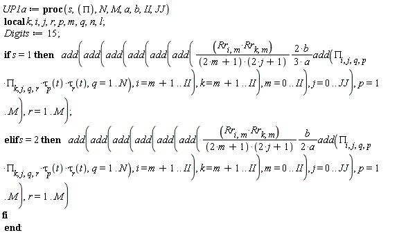 UP1a := proc (s, PI, N, M, a, b, II, JJ) local k; i, j, r, p, m, q, n, l; Digits := 15; if s = 1 then add(add(add(add(add(add((2/3)*Rr[i, m]*Rr[k, m]*b*add(PI[i, j, q, p]*PI[k, j, q, r]*tau[p](t)*tau[r](t), q = 1 .. N)/((2*m+1)*(2*j+1)*a), i = m+1 .. II), k = m+1 .. II), m = 0 .. II), j = 0 .. JJ), p = 1 .. M), r = 1 .. M) elif s = 2 then add(add(add(add(add(add((1/2)*Rr[i, m]*Rr[k, m]*b*add(PI[i, j, q, p]*PI[k, j, q, r]*tau[p](t)*tau[r](t), q = 1 .. N)/((2*m+1)*(2*j+1)*a), i = m+1 .. II), k = m+1 .. II), m = 0 .. II), j = 0 .. JJ), p = 1 .. M), r = 1 .. M) end if end proc:
