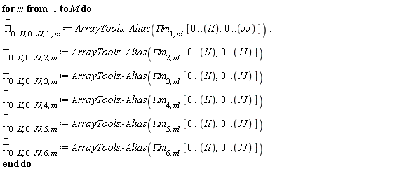 for m to M do `#mover(mi("&Pi;",fontstyle = "normal"),mo("&uminus0;"))`[0 .. II, 0 .. JJ, 1, m] := ArrayTools:-Alias(`&Pi;m`[1, m], [0 .. II, 0 .. JJ]); `#mover(mi("&Pi;",fontstyle = "normal"),mo("&uminus0;"))`[0 .. II, 0 .. JJ, 2, m] := ArrayTools:-Alias(`&Pi;m`[2, m], [0 .. II, 0 .. JJ]); `#mover(mi("&Pi;",fontstyle = "normal"),mo("&uminus0;"))`[0 .. II, 0 .. JJ, 3, m] := ArrayTools:-Alias(`&Pi;m`[3, m], [0 .. II, 0 .. JJ]); `#mover(mi("&Pi;",fontstyle = "normal"),mo("&uminus0;"))`[0 .. II, 0 .. JJ, 4, m] := ArrayTools:-Alias(`&Pi;m`[4, m], [0 .. II, 0 .. JJ]); `#mover(mi("&Pi;",fontstyle = "normal"),mo("&uminus0;"))`[0 .. II, 0 .. JJ, 5, m] := ArrayTools:-Alias(`&Pi;m`[5, m], [0 .. II, 0 .. JJ]); `#mover(mi("&Pi;",fontstyle = "normal"),mo("&uminus0;"))`[0 .. II, 0 .. JJ, 6, m] := ArrayTools:-Alias(`&Pi;m`[6, m], [0 .. II, 0 .. JJ]) end do: