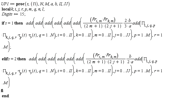 UP1 := proc (s, PI, N, M, a, b, II, JJ) local k; i, j, r, p, m, q, n, l; Digits := 15; if s = 1 then add(add(add(add(add(add((2/3)*Rr[i, m]*Rr[k, m]*b*add(PI[i, j, q, p]*PI[k, j, q, r]*tau[p](t)*tau[r](t), q = 1 .. N)/((2*m+1)*(2*j+1)*a), i = 0 .. II), k = 0 .. II), m = 0 .. II), j = 0 .. JJ), p = 1 .. M), r = 1 .. M) elif s = 2 then add(add(add(add(add(add((1/2)*Rr[i, m]*Rr[k, m]*b*add(PI[i, j, q, p]*PI[k, j, q, r]*tau[p](t)*tau[r](t), q = 1 .. N)/((2*m+1)*(2*j+1)*a), i = 0 .. II), k = 0 .. II), m = 0 .. II), j = 0 .. JJ), p = 1 .. M), r = 1 .. M) end if end proc: