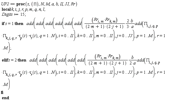 UP2 := proc (s, PI, N, M, a, b, II, JJ, Rr) local k; i, j, r, p, m, q, n, l; Digits := 15; if s = 1 then add(add(add(add(add(add((2/3)*Rr[i, m]*Rr[k, m]*b*add(PI[i, j, q, p]*PI[k, j, q, r]*tau[p](t)*tau[r](t), q = 1 .. N)/((2*m+1)*(2*j+1)*a), i = 0 .. II), k = 0 .. II), m = 0 .. II), j = 0 .. JJ), p = 1 .. M), r = 1 .. M) elif s = 2 then add(add(add(add(add(add((1/2)*Rr[i, m]*Rr[k, m]*b*add(PI[i, j, q, p]*PI[k, j, q, r]*tau[p](t)*tau[r](t), q = 1 .. N)/((2*m+1)*(2*j+1)*a), i = 0 .. II), k = 0 .. II), m = 0 .. II), j = 0 .. JJ), p = 1 .. M), r = 1 .. M) end if end proc:
