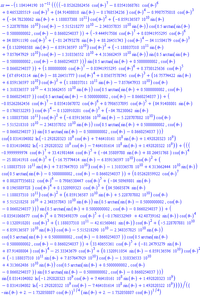 -0.1184144190e-10*((((-0.5262862456e-1*cos(theta)^7-0.3541068761e-1*cos(theta)^6+.4653205519*cos(theta)^5+(84.91408010*sin(theta)-.1768534236)*cos(theta)^4-.9987575018*cos(theta)^3+(-84.78230062*sin(theta)+0.1188037308e12)*cos(theta)^2+(-0.6859136587e11*sin(theta)-0.5228707886e11)*cos(theta)-0.5515218277e11-0.2348357835e11*sin(theta))*cos(.5*arctan(sin(theta)-.5000000002, cos(theta)-.8660254037))+(-9.444917506*cos(theta)^7+0.3941955295e-1*cos(theta)^6+84.08911190*cos(theta)^5+(-81.24793278*sin(theta)+88.26451743)*cos(theta)^4-84.11584179*cos(theta)^3+(.1320908588*sin(theta)-0.6859136597e11)*cos(theta)^2+(-0.1188037310e12*sin(theta)+0.7857647929e11)*cos(theta)-0.1310336552e11+0.4313662459e11*sin(theta))*sin(.5*arctan(sin(theta)-.5000000002, cos(theta)-.8660254037)))*sin(.5*arctan(sin(theta)+.5000000002, cos(theta)-.8660254037))+(1.000000000*cos(theta)^7-0.3941955295e-1*cos(theta)^6+.3730125636*cos(theta)^5+(67.69143114*sin(theta)-88.26451777)*cos(theta)^4+0.5657578745e-1*cos(theta)^3+(16.75774422*sin(theta)+0.6859136597e11)*cos(theta)^2+(0.1188037311e12*sin(theta)-0.7857647933e11)*cos(theta)+0.1310336557e11-0.4313662455e11*sin(theta))*cos(.5*arctan(sin(theta)+.5000000002, cos(theta)-.8660254037))*cos(.5*arctan(sin(theta)-.5000000002, cos(theta)-.8660254037))+(-0.5262862456e-1*cos(theta)^7-0.3541067072e-1*cos(theta)^6+.7986537095*cos(theta)^5+(84.91408001*sin(theta)-.1768532293)*cos(theta)^4-.1320910201*cos(theta)^3+(-84.78230062*sin(theta)+0.1188037308e12)*cos(theta)^2+(-0.6859136586e11*sin(theta)-0.5228707882e11)*cos(theta)-0.5515218310e11-0.2348357852e11*sin(theta))*cos(.5*arctan(sin(theta)+.5000000002, cos(theta)-.8660254037))*sin(.5*arctan(sin(theta)-.5000000002, cos(theta)-.8660254037)))*cos(0.314104002e-1*ln(-1292820323.*cos(theta)+746410161.*sin(theta)+1492820323.)-0.314104002e-1*ln(-1292820322.*cos(theta)-746410161.4*sin(theta)+1492820322.))+(((-.9999999974*cos(theta)^7+33.41981464*cos(theta)^5+(-64.35809780*sin(theta)+88.26451768)*cos(theta)^4-25.00141918*cos(theta)^3+(-16.75774414*sin(theta)-0.6859136597e11)*cos(theta)^2+(-0.1188037310e12*sin(theta)+0.7857647933e11)*cos(theta)-0.1310336578e11+0.4313662444e11*sin(theta))*cos(.5*arctan(sin(theta)-.5000000002, cos(theta)-.8660254037))+(0.5262859922e-1*cos(theta)^7+0.2077356812e-2*cos(theta)^6-.7986538447*cos(theta)^5+(-84.50969801*sin(theta)+.1965889728)*cos(theta)^4+.1320909323*cos(theta)^3+(84.50685874*sin(theta)-0.1188037310e12)*cos(theta)^2+(0.6859136587e11*sin(theta)+0.5228707882e11)*cos(theta)+0.5515218258e11+0.2348357843e11*sin(theta))*sin(.5*arctan(sin(theta)-.5000000002, cos(theta)-.8660254037)))*sin(.5*arctan(sin(theta)+.5000000002, cos(theta)-.8660254037))+(-0.3541068677e-1*cos(theta)^6+.7985498379*cos(theta)^5+(-.1768532969+42.48739162*sin(theta))*cos(theta)^4-.1320910201*cos(theta)^3+(0.1188037310e12-42.61560461*sin(theta))*cos(theta)^2+(-0.5228707881e11-0.6859136587e11*sin(theta))*cos(theta)-0.5515218290e11-0.2348357825e11*sin(theta))*cos(.5*arctan(sin(theta)+.5000000002, cos(theta)-.8660254037))*cos(.5*arctan(sin(theta)-.5000000002, cos(theta)-.8660254037))+(33.40655361*cos(theta)^5+(-81.24793279*sin(theta)+87.91408004)*cos(theta)^4-25.33343679*cos(theta)^3+(.1320911054*sin(theta)-0.6859136596e11)*cos(theta)^2+(-0.1188037310e12*sin(theta)+0.7857647929e11)*cos(theta)-0.1310336533e11+0.4313662486e11*sin(theta))*cos(.5*arctan(sin(theta)+.5000000002, cos(theta)-.8660254037))*sin(.5*arctan(sin(theta)-.5000000002, cos(theta)-.8660254037)))*sin(0.314104002e-1*ln(-1292820323.*cos(theta)+746410161.*sin(theta)+1492820323.)-0.314104002e-1*ln(-1292820322.*cos(theta)-746410161.4*sin(theta)+1492820322.)))/((-sin(theta)+2.-1.732050807*cos(theta))^(1/4)*(sin(theta)+2.-1.732050807*cos(theta))^(1/4))
