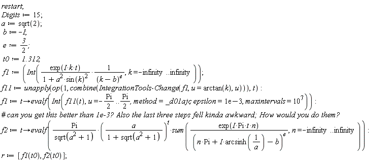 restart; Digits := 15; a := sqrt(2); b := -I; e := 3/2; t0 := 1.312; f1 := Int(exp(I*k*t)/((1+a^2*sin(k)^2)*(k-b)^e), k = -infinity .. infinity); f11 := unapply(op(1, combine(IntegrationTools:-Change(f1, u = arctan(k), u))), t); f1 := proc (t) options operator, arrow; evalf(Int(f11(t), u = -(1/2)*Pi .. (1/2)*Pi, method = _d01ajc, epsilon = 0.1e-2, maxintervals = 10000000)) end proc; f2 := proc (t) options operator, arrow; evalf(Pi*(a/(1+sqrt(a^2+1)))^t*(sum(exp(I*Pi*t*n)/(n*Pi+I*arcsinh(1/a)-b)^e, n = -infinity .. infinity))/sqrt(a^2+1)) end proc; r := [f1(t0), f2(t0)]