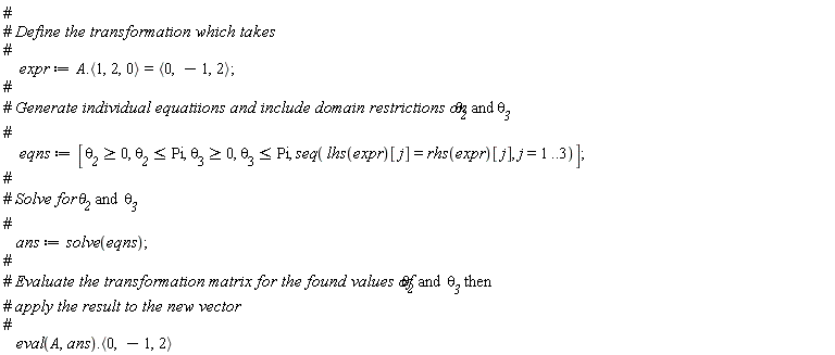 expr := A.`<,>`(1, 2, 0) = `<,>`(0, -1, 2); eqns := [`&theta;__2` >= 0, `&theta;__2` <= Pi, `&theta;__3` >= 0, `&theta;__3` <= Pi, seq(lhs(expr)[j] = rhs(expr)[j], j = 1 .. 3)]; ans := solve(eqns); (eval(A, ans)).`<,>`(0, -1, 2)