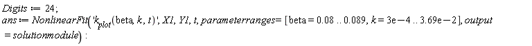 Digits := 24; ans := NonlinearFit('k__plot(beta, k, t)', X1, Y1, t, parameterranges = [beta = 0.8e-1 .. 0.89e-1, k = 0.3e-3 .. 0.369e-1], output = solutionmodule)