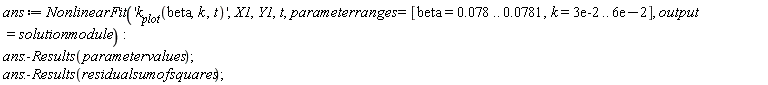 ans := NonlinearFit('k__plot(beta, k, t)', X1, Y1, t, parameterranges = [beta = 0.78e-1 .. 0.781e-1, k = 0.3e-1 .. 0.6e-1], output = solutionmodule); ans:-Results(parametervalues); ans:-Results(residualsumofsquares)