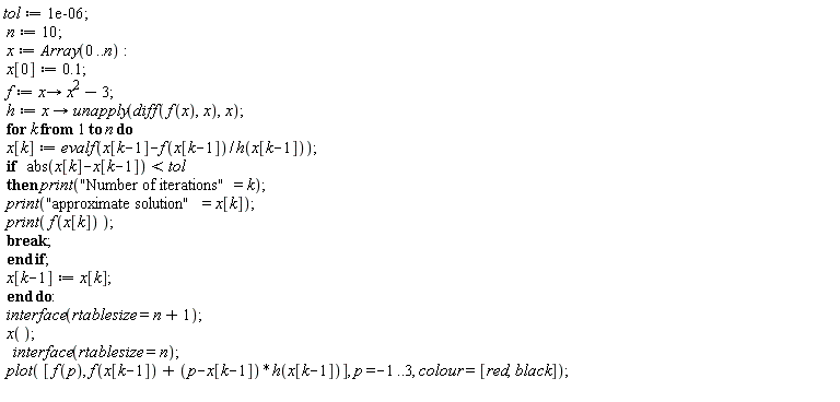 tol := 0.1e-5; n := 10; x := Array(0 .. n); x[0] := .1; f := proc (x) options operator, arrow; x^2-3 end proc; h := proc (x) options operator, arrow; unapply(diff(f(x), x), x) end proc; for k to n do x[k] := evalf(x[k-1]-f(x[k-1])/h(x[k-1])); if abs(x[k]-x[k-1]) < tol then print("Number of iterations" = k); print("approximate solution" = x[k]); print(f(x[k])); break end if; x[k-1] := x[k] end do; interface(rtablesize = n+1); x(); interface(rtablesize = n); plot([f(p), f(x[k-1])+(p-x[k-1])*h(x[k-1])], p = -1 .. 3, colour = [red, black])