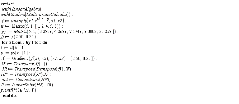 restart; with(LinearAlgebra); with(Student[MultivariateCalculus]); f := unapply(x1*exp(t*x2-y), x1, x2); tt := Matrix(5, 1, [1, 2, 4, 5, 8]); yy := Matrix(5, 1, [3.2939, 4.2699, 7.1749, 9.3008, 20.259]); ff := f(2.50, .25); for ii to 5 do t := tt[ii][1]; y := yy[ii][1]; Jf := Gradient(f(x1, x2), [x1, x2] = [2.50, .25]); JF := Transpose(Jf[1]); JR := Transpose(Transpose(ff).JF); HF := Transpose(JF).JF; det := Determinant(HF); P := LinearSolve(HF, -JR); printf("%a  \n", P) end do