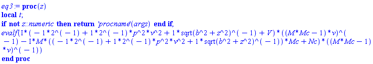 proc (z) local t; if not z::numeric then return ('procname')(args) end if; evalf(Physics:-`*`(Physics:-`*`(I, -2^(-1)+((2^(-1))*p^2)*v^2+Physics:-`*`(1, Physics:-`^`(sqrt(b^2+Physics:-`^`(z, 2)), -1))+V), Physics:-`^`(Physics:-`*`(M*Mc-1, v), -1))-Physics:-`*`(Physics:-`*`(Physics:-`*`(I, M), Physics:-`*`(-2^(-1)+((2^(-1))*p^2)*v^2+Physics:-`*`(1, Physics:-`^`(sqrt(b^2+Physics:-`^`(z, 2)), -1)), Mc)+Nc), Physics:-`^`(Physics:-`*`(M*Mc-1, v), -1))) end proc