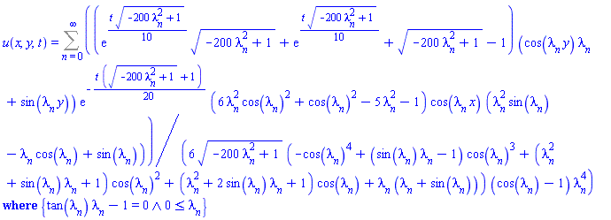 u(x, y, t) = `casesplit/ans`(Sum((1/6)*(exp((1/10)*t*(-200*lambda[n]^2+1)^(1/2))*(-200*lambda[n]^2+1)^(1/2)+exp((1/10)*t*(-200*lambda[n]^2+1)^(1/2))+(-200*lambda[n]^2+1)^(1/2)-1)*(cos(lambda[n]*y)*lambda[n]+sin(lambda[n]*y))*exp(-(1/20)*t*((-200*lambda[n]^2+1)^(1/2)+1))*(6*lambda[n]^2*cos(lambda[n])^2+cos(lambda[n])^2-5*lambda[n]^2-1)*cos(lambda[n]*x)*(lambda[n]^2*sin(lambda[n])-lambda[n]*cos(lambda[n])+sin(lambda[n]))/((-200*lambda[n]^2+1)^(1/2)*(-cos(lambda[n])^4+(sin(lambda[n])*lambda[n]-1)*cos(lambda[n])^3+(lambda[n]^2+sin(lambda[n])*lambda[n]+1)*cos(lambda[n])^2+(lambda[n]^2+2*sin(lambda[n])*lambda[n]+1)*cos(lambda[n])+lambda[n]*(lambda[n]+sin(lambda[n])))*(cos(lambda[n])-1)*lambda[n]^4), n = 0 .. infinity), {And(tan(lambda[n])*lambda[n]-1 = 0, 0 <= lambda[n])})