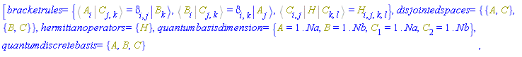 [bracketrules = {%Bracket(%Bra(A, i), %Ket(C, j, k)) = Physics:-KroneckerDelta[i, j]*Physics:-Ket(B, k), %Bracket(%Bra(B, i), %Ket(C, j, k)) = Physics:-KroneckerDelta[i, k]*Physics:-Ket(A, j), %Bracket(%Bra(C, i, j), H, %Ket(C, k, l)) = H[i, j, k, l]}, disjointedspaces = {{A, C}, {B, C}}, hermitianoperators = {H}, quantumbasisdimension = {A = 1 .. Na, B = 1 .. Nb, C[1] = 1 .. Na, C[2] = 1 .. Nb}, quantumdiscretebasis = {A, B, C}]