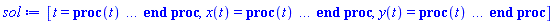 [t = proc (t) local _res, _dat, _solnproc, _xout, _ndsol, _pars, _i; option `Copyright (c) 2000 by Waterloo Maple Inc. All rights reserved.`; if 1 < nargs then error "invalid input: too many arguments" end if; _EnvDSNumericSaveDigits := Digits; Digits := 15; if _EnvInFsolve = true then _xout := evalf[_EnvDSNumericSaveDigits](t) else _xout := evalf(t) end if; _dat := Array(1..4, {(1) = proc (_xin) local _xout, _dtbl, _dat, _vmap, _x0, _y0, _val, _dig, _n, _ne, _nd, _nv, _pars, _ini, _par, _i, _j, _k, _src; option `Copyright (c) 2002 by Waterloo Maple Inc. All rights reserved.`; table( [( "complex" ) = false ] ) _xout := _xin; _pars := []; _dtbl := array( 1 .. 4, [( 1 ) = (array( 1 .. 26, [( 1 ) = (datatype = float[8], order = C_order, storage = rectangular), ( 2 ) = (datatype = float[8], order = C_order, storage = rectangular), ( 3 ) = ([0, 0, 0, Array(1..0, 1..2, {}, datatype = float[8], order = C_order)]), ( 4 ) = (Array(1..63, {(1) = 2, (2) = 2, (3) = 0, (4) = 0, (5) = 0, (6) = 0, (7) = 1, (8) = 0, (9) = 0, (10) = 0, (11) = 0, (12) = 0, (13) = 0, (14) = 0, (15) = 0, (16) = 0, (17) = 0, (18) = 1, (19) = 30000, (20) = 0, (21) = 0, (22) = 1, (23) = 4, (24) = 0, (25) = 1, (26) = 15, (27) = 1, (28) = 0, (29) = 1, (30) = 3, (31) = 3, (32) = 0, (33) = 1, (34) = 0, (35) = 0, (36) = 0, (37) = 0, (38) = 0, (39) = 0, (40) = 0, (41) = 0, (42) = 0, (43) = 1, (44) = 0, (45) = 0, (46) = 0, (47) = 0, (48) = 0, (49) = 0, (50) = 50, (51) = 1, (52) = 0, (53) = 0, (54) = 0, (55) = 0, (56) = 0, (57) = 0, (58) = 0, (59) = 10000, (60) = 0, (61) = 1000, (62) = 0, (63) = 0}, datatype = integer[8])), ( 5 ) = (Array(1..28, {(1) = .0, (2) = 0.10e-5, (3) = .0, (4) = 0.500001e-14, (5) = .0, (6) = .25288770366766145, (7) = .0, (8) = 0.10e-5, (9) = .0, (10) = .0, (11) = .0, (12) = .0, (13) = 1.0, (14) = .0, (15) = .49999999999999, (16) = .0, (17) = 1.0, (18) = 1.0, (19) = .0, (20) = .0, (21) = 1.0, (22) = 1.0, (23) = .0, (24) = .0, (25) = 0.10e-14, (26) = .0, (27) = .0, (28) = .0}, datatype = float[8], order = C_order)), ( 6 ) = (Array(1..2, {(1) = 50.0, (2) = 10.0}, datatype = float[8], order = C_order)), ( 7 ) = ([Array(1..4, 1..7, {(1, 1) = .0, (1, 2) = .203125, (1, 3) = .3046875, (1, 4) = .75, (1, 5) = .8125, (1, 6) = .40625, (1, 7) = .8125, (2, 1) = 0.6378173828125e-1, (2, 2) = .0, (2, 3) = .279296875, (2, 4) = .27237892150878906, (2, 5) = -0.9686851501464844e-1, (2, 6) = 0.1956939697265625e-1, (2, 7) = .5381584167480469, (3, 1) = 0.31890869140625e-1, (3, 2) = .0, (3, 3) = -.34375, (3, 4) = -.335235595703125, (3, 5) = .2296142578125, (3, 6) = .41748046875, (3, 7) = 11.480712890625, (4, 1) = 0.9710520505905151e-1, (4, 2) = .0, (4, 3) = .40350341796875, (4, 4) = 0.20297467708587646e-1, (4, 5) = -0.6054282188415527e-2, (4, 6) = -0.4770040512084961e-1, (4, 7) = .77858567237854}, datatype = float[8], order = C_order), Array(1..6, 1..6, {(1, 1) = .0, (1, 2) = .0, (1, 3) = .0, (1, 4) = .0, (1, 5) = .0, (1, 6) = 1.0, (2, 1) = .25, (2, 2) = .0, (2, 3) = .0, (2, 4) = .0, (2, 5) = .0, (2, 6) = 1.0, (3, 1) = .1875, (3, 2) = .5625, (3, 3) = .0, (3, 4) = .0, (3, 5) = .0, (3, 6) = 2.0, (4, 1) = .23583984375, (4, 2) = -.87890625, (4, 3) = .890625, (4, 4) = .0, (4, 5) = .0, (4, 6) = .2681884765625, (5, 1) = .1272735595703125, (5, 2) = -.5009765625, (5, 3) = .44921875, (5, 4) = -0.128936767578125e-1, (5, 5) = .0, (5, 6) = 0.626220703125e-1, (6, 1) = -0.927734375e-1, (6, 2) = .626220703125, (6, 3) = -.4326171875, (6, 4) = .1418304443359375, (6, 5) = -0.861053466796875e-1, (6, 6) = .3131103515625}, datatype = float[8], order = C_order), Array(1..6, {(1) = .0, (2) = .386, (3) = .21, (4) = .63, (5) = 1.0, (6) = 1.0}, datatype = float[8], order = C_order), Array(1..6, {(1) = .25, (2) = -.1043, (3) = .1035, (4) = -0.362e-1, (5) = .0, (6) = .0}, datatype = float[8], order = C_order), Array(1..6, 1..5, {(1, 1) = .0, (1, 2) = .0, (1, 3) = .0, (1, 4) = .0, (1, 5) = .0, (2, 1) = 1.544, (2, 2) = .0, (2, 3) = .0, (2, 4) = .0, (2, 5) = .0, (3, 1) = .9466785280815533, (3, 2) = .25570116989825814, (3, 3) = .0, (3, 4) = .0, (3, 5) = .0, (4, 1) = 3.3148251870684886, (4, 2) = 2.896124015972123, (4, 3) = .9986419139977808, (4, 4) = .0, (4, 5) = .0, (5, 1) = 1.2212245092262748, (5, 2) = 6.019134481287752, (5, 3) = 12.537083329320874, (5, 4) = -.687886036105895, (5, 5) = .0, (6, 1) = 1.2212245092262748, (6, 2) = 6.019134481287752, (6, 3) = 12.537083329320874, (6, 4) = -.687886036105895, (6, 5) = 1.0}, datatype = float[8], order = C_order), Array(1..6, 1..5, {(1, 1) = .0, (1, 2) = .0, (1, 3) = .0, (1, 4) = .0, (1, 5) = .0, (2, 1) = -5.6688, (2, 2) = .0, (2, 3) = .0, (2, 4) = .0, (2, 5) = .0, (3, 1) = -2.4300933568337584, (3, 2) = -.20635991570891224, (3, 3) = .0, (3, 4) = .0, (3, 5) = .0, (4, 1) = -.10735290581452621, (4, 2) = -9.594562251021896, (4, 3) = -20.470286148096154, (4, 4) = .0, (4, 5) = .0, (5, 1) = 7.496443313968615, (5, 2) = -10.246804314641219, (5, 3) = -33.99990352819906, (5, 4) = 11.708908932061595, (5, 5) = .0, (6, 1) = 8.083246795922411, (6, 2) = -7.981132988062785, (6, 3) = -31.52159432874373, (6, 4) = 16.319305431231363, (6, 5) = -6.0588182388340535}, datatype = float[8], order = C_order), Array(1..3, 1..5, {(1, 1) = .0, (1, 2) = .0, (1, 3) = .0, (1, 4) = .0, (1, 5) = .0, (2, 1) = 10.126235083446911, (2, 2) = -7.487995877607633, (2, 3) = -34.800918615557414, (2, 4) = -7.9927717075687275, (2, 5) = 1.0251377232956207, (3, 1) = -.6762803392806898, (3, 2) = 6.087714651678606, (3, 3) = 16.43084320892463, (3, 4) = 24.767225114183653, (3, 5) = -6.5943891257167815}, datatype = float[8], order = C_order)]), ( 9 ) = ([Array(1..2, {(1) = .1, (2) = .1}, datatype = float[8], order = C_order), Array(1..2, {(1) = .0, (2) = .0}, datatype = float[8], order = C_order), Array(1..2, {(1) = .0, (2) = .0}, datatype = float[8], order = C_order), Array(1..2, {(1) = .0, (2) = .0}, datatype = float[8], order = C_order), Array(1..2, {(1) = .0, (2) = .0}, datatype = float[8], order = C_order), Array(1..2, 1..2, {(1, 1) = .0, (1, 2) = .0, (2, 1) = .0, (2, 2) = .0}, datatype = float[8], order = C_order), Array(1..2, 1..2, {(1, 1) = .0, (1, 2) = .0, (2, 1) = .0, (2, 2) = .0}, datatype = float[8], order = C_order), Array(1..2, {(1) = .0, (2) = .0}, datatype = float[8], order = C_order), Array(1..2, 1..2, {(1, 1) = .0, (1, 2) = .0, (2, 1) = .0, (2, 2) = .0}, datatype = float[8], order = C_order), Array(1..2, 1..6, {(1, 1) = .0, (1, 2) = .0, (1, 3) = .0, (1, 4) = .0, (1, 5) = .0, (1, 6) = .0, (2, 1) = .0, (2, 2) = .0, (2, 3) = .0, (2, 4) = .0, (2, 5) = .0, (2, 6) = .0}, datatype = float[8], order = C_order), Array(1..2, {(1) = 0, (2) = 0}, datatype = integer[8]), Array(1..2, {(1) = .0, (2) = .0}, datatype = float[8], order = C_order), Array(1..2, {(1) = .0, (2) = .0}, datatype = float[8], order = C_order), Array(1..2, {(1) = .0, (2) = .0}, datatype = float[8], order = C_order), Array(1..2, {(1) = .0, (2) = .0}, datatype = float[8], order = C_order), Array(1..2, {(1) = .0, (2) = .0}, datatype = float[8], order = C_order), Array(1..4, {(1) = .0, (2) = .0, (3) = .0, (4) = .0}, datatype = float[8], order = C_order)]), ( 8 ) = ([Array(1..2, {(1) = 50.0, (2) = 10.0}, datatype = float[8], order = C_order), Array(1..2, {(1) = .0, (2) = .0}, datatype = float[8], order = C_order), Array(1..2, {(1) = 10.0, (2) = .0}, datatype = float[8], order = C_order), 0, 0]), ( 11 ) = (Array(1..6, 0..2, {(1, 1) = .0, (1, 2) = .0, (2, 0) = .0, (2, 1) = .0, (2, 2) = .0, (3, 0) = .0, (3, 1) = .0, (3, 2) = .0, (4, 0) = .0, (4, 1) = .0, (4, 2) = .0, (5, 0) = .0, (5, 1) = .0, (5, 2) = .0, (6, 0) = .0, (6, 1) = .0, (6, 2) = .0}, datatype = float[8], order = C_order)), ( 10 ) = ([proc (N, X, Y, YP) option `[Y[1] = x(t), Y[2] = y(t)]`; YP[1] := .5*Y[1]-0.3e-1*Y[1]*Y[2]; YP[2] := -.5*Y[2]+0.1e-1*Y[1]*Y[2]; 0 end proc, -1, 0, 0, 0, 0, 0, 0]), ( 13 ) = (), ( 12 ) = (), ( 15 ) = ("rkf45"), ( 14 ) = ([0, 0]), ( 18 ) = ([]), ( 19 ) = (0), ( 16 ) = ([0, 0, 0, []]), ( 17 ) = ([proc (N, X, Y, YP) option `[Y[1] = x(t), Y[2] = y(t)]`; YP[1] := .5*Y[1]-0.3e-1*Y[1]*Y[2]; YP[2] := -.5*Y[2]+0.1e-1*Y[1]*Y[2]; 0 end proc, -1, 0, 0, 0, 0, 0, 0]), ( 22 ) = (0), ( 23 ) = (0), ( 20 ) = ([]), ( 21 ) = (0), ( 26 ) = (Array(1..0, {})), ( 25 ) = (Array(1..0, {})), ( 24 ) = (0)  ] ))  ] ); _y0 := Array(0..2, {(1) = 0., (2) = 50.}); _vmap := array( 1 .. 2, [( 1 ) = (1), ( 2 ) = (2)  ] ); _x0 := _dtbl[1][5][5]; _n := _dtbl[1][4][1]; _ne := _dtbl[1][4][3]; _nd := _dtbl[1][4][4]; _nv := _dtbl[1][4][16]; if not type(_xout, 'numeric') then if member(_xout, ["start", "left", "right"]) then if _Env_smart_dsolve_numeric = true or _dtbl[1][4][10] = 1 then if _xout = "left" then if type(_dtbl[2], 'table') then return _dtbl[2][5][1] end if elif _xout = "right" then if type(_dtbl[3], 'table') then return _dtbl[3][5][1] end if end if end if; return _dtbl[1][5][5] elif _xout = "method" then return _dtbl[1][15] elif _xout = "storage" then return evalb(_dtbl[1][4][10] = 1) elif _xout = "leftdata" then if not type(_dtbl[2], 'array') then return NULL else return eval(_dtbl[2]) end if elif _xout = "rightdata" then if not type(_dtbl[3], 'array') then return NULL else return eval(_dtbl[3]) end if elif _xout = "enginedata" then return eval(_dtbl[1]) elif _xout = "enginereset" then _dtbl[2] := evaln(_dtbl[2]); _dtbl[3] := evaln(_dtbl[3]); return NULL elif _xout = "initial" then return procname(_y0[0]) elif _xout = "laxtol" then return _dtbl[`if`(member(_dtbl[4], {2, 3}), _dtbl[4], 1)][5][18] elif _xout = "numfun" then return `if`(member(_dtbl[4], {2, 3}), _dtbl[_dtbl[4]][4][18], 0) elif _xout = "parameters" then return [seq(_y0[_n+_i], _i = 1 .. nops(_pars))] elif _xout = "initial_and_parameters" then return procname(_y0[0]), [seq(_y0[_n+_i], _i = 1 .. nops(_pars))] elif _xout = "last" then if _dtbl[4] <> 2 and _dtbl[4] <> 3 or _x0-_dtbl[_dtbl[4]][5][1] = 0. then error "no information is available on last computed point" else _xout := _dtbl[_dtbl[4]][5][1] end if elif _xout = "function" then if _dtbl[1][4][33]-2. = 0 then return eval(_dtbl[1][10], 1) else return eval(_dtbl[1][10][1], 1) end if elif _xout = "map" then return copy(_vmap) elif type(_xin, `=`) and type(rhs(_xin), 'list') and member(lhs(_xin), {"initial", "parameters", "initial_and_parameters"}) then _ini, _par := [], []; if lhs(_xin) = "initial" then _ini := rhs(_xin) elif lhs(_xin) = "parameters" then _par := rhs(_xin) elif select(type, rhs(_xin), `=`) <> [] then _par, _ini := selectremove(type, rhs(_xin), `=`) elif nops(rhs(_xin)) < nops(_pars)+1 then error "insufficient data for specification of initial and parameters" else _par := rhs(_xin)[-nops(_pars) .. -1]; _ini := rhs(_xin)[1 .. -nops(_pars)-1] end if; _xout := lhs(_xout); if _par <> [] then `dsolve/numeric/process_parameters`(_n, _pars, _par, _y0) end if; if _ini <> [] then `dsolve/numeric/process_initial`(_n-_ne, _ini, _y0, _pars, _vmap) end if; `dsolve/numeric/SC/reinitialize`(_dtbl, _y0, _n, procname, _pars); if _Env_smart_dsolve_numeric = true and type(_y0[0], 'numeric') and _dtbl[1][4][10] <> 1 then procname("right") := _y0[0]; procname("left") := _y0[0] end if; if _xout = "initial" then return [_y0[0], seq(_y0[_vmap[_i]], _i = 1 .. _n-_ne)] elif _xout = "parameters" then return [seq(_y0[_n+_i], _i = 1 .. nops(_pars))] else return [_y0[0], seq(_y0[_vmap[_i]], _i = 1 .. _n-_ne)], [seq(_y0[_n+_i], _i = 1 .. nops(_pars))] end if elif _xin = "eventstop" then if _nv = 0 then error "this solution has no events" end if; _i := _dtbl[4]; if _i <> 2 and _i <> 3 then return 0 end if; if _dtbl[_i][4][10] = 1 and assigned(_dtbl[5-_i]) and _dtbl[_i][4][9] < 100 and 100 <= _dtbl[5-_i][4][9] then _i := 5-_i; _dtbl[4] := _i; _j := round(_dtbl[_i][4][17]); return round(_dtbl[_i][3][1][_j, 1]) elif 100 <= _dtbl[_i][4][9] then _j := round(_dtbl[_i][4][17]); return round(_dtbl[_i][3][1][_j, 1]) else return 0 end if elif _xin = "eventstatus" then if _nv = 0 then error "this solution has no events" end if; _i := [selectremove(proc (a) options operator, arrow; _dtbl[1][3][1][a, 7] = 1 end proc, {seq(_j, _j = 1 .. round(_dtbl[1][3][1][_nv+1, 1]))})]; return ':-enabled' = _i[1], ':-disabled' = _i[2] elif _xin = "eventclear" then if _nv = 0 then error "this solution has no events" end if; _i := _dtbl[4]; if _i <> 2 and _i <> 3 then error "no events to clear" end if; if _dtbl[_i][4][10] = 1 and assigned(_dtbl[5-_i]) and _dtbl[_i][4][9] < 100 and 100 < _dtbl[5-_i][4][9] then _dtbl[4] := 5-_i; _i := 5-_i end if; if _dtbl[_i][4][9] < 100 then error "no events to clear" elif _nv < _dtbl[_i][4][9]-100 then error "event error condition cannot be cleared" else _j := _dtbl[_i][4][9]-100; if irem(round(_dtbl[_i][3][1][_j, 4]), 2) = 1 then error "retriggerable events cannot be cleared" end if; _j := round(_dtbl[_i][3][1][_j, 1]); for _k to _nv do if _dtbl[_i][3][1][_k, 1] = _j then if _dtbl[_i][3][1][_k, 2] = 3 then error "range events cannot be cleared" end if; _dtbl[_i][3][1][_k, 8] := _dtbl[_i][3][1][_nv+1, 8] end if end do; _dtbl[_i][4][17] := 0; _dtbl[_i][4][9] := 0; if _dtbl[1][4][10] = 1 then if _i = 2 then try procname(procname("left")) catch:  end try else try procname(procname("right")) catch:  end try end if end if end if; return  elif type(_xin, `=`) and member(lhs(_xin), {"eventdisable", "eventenable"}) then if _nv = 0 then error "this solution has no events" end if; if type(rhs(_xin), {('list')('posint'), ('set')('posint')}) then _i := {op(rhs(_xin))} elif type(rhs(_xin), 'posint') then _i := {rhs(_xin)} else error "event identifiers must be integers in the range 1..%1", round(_dtbl[1][3][1][_nv+1, 1]) end if; if select(proc (a) options operator, arrow; _nv < a end proc, _i) <> {} then error "event identifiers must be integers in the range 1..%1", round(_dtbl[1][3][1][_nv+1, 1]) end if; _k := {}; for _j to _nv do if member(round(_dtbl[1][3][1][_j, 1]), _i) then _k := `union`(_k, {_j}) end if end do; _i := _k; if lhs(_xin) = "eventdisable" then _dtbl[4] := 0; _j := [evalb(assigned(_dtbl[2]) and member(_dtbl[2][4][17], _i)), evalb(assigned(_dtbl[3]) and member(_dtbl[3][4][17], _i))]; for _k in _i do _dtbl[1][3][1][_k, 7] := 0; if assigned(_dtbl[2]) then _dtbl[2][3][1][_k, 7] := 0 end if; if assigned(_dtbl[3]) then _dtbl[3][3][1][_k, 7] := 0 end if end do; if _j[1] then for _k to _nv+1 do if _k <= _nv and not type(_dtbl[2][3][4][_k, 1], 'undefined') then userinfo(3, {'events', 'eventreset'}, `reinit #2, event code `, _k, ` to defined init `, _dtbl[2][3][4][_k, 1]); _dtbl[2][3][1][_k, 8] := _dtbl[2][3][4][_k, 1] elif _dtbl[2][3][1][_k, 2] = 0 and irem(iquo(round(_dtbl[2][3][1][_k, 4]), 32), 2) = 1 then userinfo(3, {'events', 'eventreset'}, `reinit #2, event code `, _k, ` to rate hysteresis init `, _dtbl[2][5][24]); _dtbl[2][3][1][_k, 8] := _dtbl[2][5][24] elif _dtbl[2][3][1][_k, 2] = 0 and irem(iquo(round(_dtbl[2][3][1][_k, 4]), 2), 2) = 0 then userinfo(3, {'events', 'eventreset'}, `reinit #2, event code `, _k, ` to initial init `, _x0); _dtbl[2][3][1][_k, 8] := _x0 else userinfo(3, {'events', 'eventreset'}, `reinit #2, event code `, _k, ` to fireinitial init `, _x0-1); _dtbl[2][3][1][_k, 8] := _x0-1 end if end do; _dtbl[2][4][17] := 0; _dtbl[2][4][9] := 0; if _dtbl[1][4][10] = 1 then procname(procname("left")) end if end if; if _j[2] then for _k to _nv+1 do if _k <= _nv and not type(_dtbl[3][3][4][_k, 2], 'undefined') then userinfo(3, {'events', 'eventreset'}, `reinit #3, event code `, _k, ` to defined init `, _dtbl[3][3][4][_k, 2]); _dtbl[3][3][1][_k, 8] := _dtbl[3][3][4][_k, 2] elif _dtbl[3][3][1][_k, 2] = 0 and irem(iquo(round(_dtbl[3][3][1][_k, 4]), 32), 2) = 1 then userinfo(3, {'events', 'eventreset'}, `reinit #3, event code `, _k, ` to rate hysteresis init `, _dtbl[3][5][24]); _dtbl[3][3][1][_k, 8] := _dtbl[3][5][24] elif _dtbl[3][3][1][_k, 2] = 0 and irem(iquo(round(_dtbl[3][3][1][_k, 4]), 2), 2) = 0 then userinfo(3, {'events', 'eventreset'}, `reinit #3, event code `, _k, ` to initial init `, _x0); _dtbl[3][3][1][_k, 8] := _x0 else userinfo(3, {'events', 'eventreset'}, `reinit #3, event code `, _k, ` to fireinitial init `, _x0+1); _dtbl[3][3][1][_k, 8] := _x0+1 end if end do; _dtbl[3][4][17] := 0; _dtbl[3][4][9] := 0; if _dtbl[1][4][10] = 1 then procname(procname("right")) end if end if else for _k in _i do _dtbl[1][3][1][_k, 7] := 1 end do; _dtbl[2] := evaln(_dtbl[2]); _dtbl[3] := evaln(_dtbl[3]); _dtbl[4] := 0; if _dtbl[1][4][10] = 1 then if _x0 <= procname("right") then try procname(procname("right")) catch:  end try end if; if procname("left") <= _x0 then try procname(procname("left")) catch:  end try end if end if end if; return  elif type(_xin, `=`) and lhs(_xin) = "eventfired" then if not type(rhs(_xin), 'list') then error "'eventfired' must be specified as a list" end if; if _nv = 0 then error "this solution has no events" end if; if _dtbl[4] <> 2 and _dtbl[4] <> 3 then error "'direction' must be set prior to calling/setting 'eventfired'" end if; _i := _dtbl[4]; _val := NULL; if not assigned(_EnvEventRetriggerWarned) then _EnvEventRetriggerWarned := false end if; for _k in rhs(_xin) do if type(_k, 'integer') then _src := _k elif type(_k, 'integer' = 'anything') and type(evalf(rhs(_k)), 'numeric') then _k := lhs(_k) = evalf[max(Digits, 18)](rhs(_k)); _src := lhs(_k) else error "'eventfired' entry is not valid: %1", _k end if; if _src < 1 or round(_dtbl[1][3][1][_nv+1, 1]) < _src then error "event identifiers must be integers in the range 1..%1", round(_dtbl[1][3][1][_nv+1, 1]) end if; _src := {seq(`if`(_dtbl[1][3][1][_j, 1]-_src = 0., _j, NULL), _j = 1 .. _nv)}; if nops(_src) <> 1 then error "'eventfired' can only be set/queried for root-finding events and time/interval events" end if; _src := _src[1]; if _dtbl[1][3][1][_src, 2] <> 0. and _dtbl[1][3][1][_src, 2]-2. <> 0. then error "'eventfired' can only be set/queried for root-finding events and time/interval events" elif irem(round(_dtbl[1][3][1][_src, 4]), 2) = 1 then if _EnvEventRetriggerWarned = false then WARNING(`'eventfired' has no effect on events that retrigger`) end if; _EnvEventRetriggerWarned := true end if; if _dtbl[_i][3][1][_src, 2] = 0 and irem(iquo(round(_dtbl[_i][3][1][_src, 4]), 32), 2) = 1 then _val := _val, undefined elif type(_dtbl[_i][3][4][_src, _i-1], 'undefined') or _i = 2 and _dtbl[2][3][1][_src, 8] < _dtbl[2][3][4][_src, 1] or _i = 3 and _dtbl[3][3][4][_src, 2] < _dtbl[3][3][1][_src, 8] then _val := _val, _dtbl[_i][3][1][_src, 8] else _val := _val, _dtbl[_i][3][4][_src, _i-1] end if; if type(_k, `=`) then if _dtbl[_i][3][1][_src, 2] = 0 and irem(iquo(round(_dtbl[_i][3][1][_src, 4]), 32), 2) = 1 then error "cannot set event code for a rate hysteresis event" end if; userinfo(3, {'events', 'eventreset'}, `manual set event code `, _src, ` to value `, rhs(_k)); _dtbl[_i][3][1][_src, 8] := rhs(_k); _dtbl[_i][3][4][_src, _i-1] := rhs(_k) end if end do; return [_val] elif type(_xin, `=`) and lhs(_xin) = "direction" then if not member(rhs(_xin), {-1, 1, ':-left', ':-right'}) then error "'direction' must be specified as either '1' or 'right' (positive) or '-1' or 'left' (negative)" end if; _src := `if`(_dtbl[4] = 2, -1, `if`(_dtbl[4] = 3, 1, undefined)); _i := `if`(member(rhs(_xin), {1, ':-right'}), 3, 2); _dtbl[4] := _i; _dtbl[_i] := `dsolve/numeric/SC/IVPdcopy`(_dtbl[1], `if`(assigned(_dtbl[_i]), _dtbl[_i], NULL)); if 0 < _nv then for _j to _nv+1 do if _j <= _nv and not type(_dtbl[_i][3][4][_j, _i-1], 'undefined') then userinfo(3, {'events', 'eventreset'}, `reinit #4, event code `, _j, ` to defined init `, _dtbl[_i][3][4][_j, _i-1]); _dtbl[_i][3][1][_j, 8] := _dtbl[_i][3][4][_j, _i-1] elif _dtbl[_i][3][1][_j, 2] = 0 and irem(iquo(round(_dtbl[_i][3][1][_j, 4]), 32), 2) = 1 then userinfo(3, {'events', 'eventreset'}, `reinit #4, event code `, _j, ` to rate hysteresis init `, _dtbl[_i][5][24]); _dtbl[_i][3][1][_j, 8] := _dtbl[_i][5][24] elif _dtbl[_i][3][1][_j, 2] = 0 and irem(iquo(round(_dtbl[_i][3][1][_j, 4]), 2), 2) = 0 then userinfo(3, {'events', 'eventreset'}, `reinit #4, event code `, _j, ` to initial init `, _x0); _dtbl[_i][3][1][_j, 8] := _x0 else userinfo(3, {'events', 'eventreset'}, `reinit #4, event code `, _j, ` to fireinitial init `, _x0-2*_i+5.0); _dtbl[_i][3][1][_j, 8] := _x0-2*_i+5.0 end if end do end if; return _src elif _xin = "eventcount" then if _dtbl[1][3][1] = 0 or _dtbl[4] <> 2 and _dtbl[4] <> 3 then return 0 else return round(_dtbl[_dtbl[4]][3][1][_nv+1, 12]) end if else return "procname" end if end if; if _xout = _x0 then return [_x0, seq(evalf(_dtbl[1][6][_vmap[_i]]), _i = 1 .. _n-_ne)] end if; _i := `if`(_x0 <= _xout, 3, 2); if _xin = "last" and 0 < _dtbl[_i][4][9] and _dtbl[_i][4][9] < 100 then _dat := eval(_dtbl[_i], 2); _j := _dat[4][20]; return [_dat[11][_j, 0], seq(_dat[11][_j, _vmap[_i]], _i = 1 .. _n-_ne-_nd), seq(_dat[8][1][_vmap[_i]], _i = _n-_ne-_nd+1 .. _n-_ne)] end if; if not type(_dtbl[_i], 'array') then _dtbl[_i] := `dsolve/numeric/SC/IVPdcopy`(_dtbl[1], `if`(assigned(_dtbl[_i]), _dtbl[_i], NULL)); if 0 < _nv then for _j to _nv+1 do if _j <= _nv and not type(_dtbl[_i][3][4][_j, _i-1], 'undefined') then userinfo(3, {'events', 'eventreset'}, `reinit #5, event code `, _j, ` to defined init `, _dtbl[_i][3][4][_j, _i-1]); _dtbl[_i][3][1][_j, 8] := _dtbl[_i][3][4][_j, _i-1] elif _dtbl[_i][3][1][_j, 2] = 0 and irem(iquo(round(_dtbl[_i][3][1][_j, 4]), 32), 2) = 1 then userinfo(3, {'events', 'eventreset'}, `reinit #5, event code `, _j, ` to rate hysteresis init `, _dtbl[_i][5][24]); _dtbl[_i][3][1][_j, 8] := _dtbl[_i][5][24] elif _dtbl[_i][3][1][_j, 2] = 0 and irem(iquo(round(_dtbl[_i][3][1][_j, 4]), 2), 2) = 0 then userinfo(3, {'events', 'eventreset'}, `reinit #5, event code `, _j, ` to initial init `, _x0); _dtbl[_i][3][1][_j, 8] := _x0 else userinfo(3, {'events', 'eventreset'}, `reinit #5, event code `, _j, ` to fireinitial init `, _x0-2*_i+5.0); _dtbl[_i][3][1][_j, 8] := _x0-2*_i+5.0 end if end do end if end if; if _xin <> "last" then if 0 < 0 then if `dsolve/numeric/checkglobals`(op(_dtbl[1][14]), _pars, _n, _y0) then `dsolve/numeric/SC/reinitialize`(_dtbl, _y0, _n, procname, _pars, _i) end if end if; if _dtbl[1][4][7] = 0 then error "parameters must be initialized before solution can be computed" end if end if; _dat := eval(_dtbl[_i], 2); _dtbl[4] := _i; try _src := `dsolve/numeric/SC/IVPrun`(_dat, _xout) catch: userinfo(2, `dsolve/debug`, print(`Exception in solnproc:`, [lastexception][2 .. -1])); error  end try; if _dat[17] <> _dtbl[1][17] then _dtbl[1][17] := _dat[17]; _dtbl[1][10] := _dat[10] end if; if _src = 0 and 100 < _dat[4][9] then _val := _dat[3][1][_nv+1, 8] else _val := _dat[11][_dat[4][20], 0] end if; if _src <> 0 or _dat[4][9] <= 0 then _dtbl[1][5][1] := _xout else _dtbl[1][5][1] := _val end if; if _i = 3 and _val < _xout then Rounding := -infinity; if _dat[4][9] = 1 then error "cannot evaluate the solution further right of %1, probably a singularity", evalf[8](_val) elif _dat[4][9] = 2 then error "cannot evaluate the solution further right of %1, maxfun limit exceeded (see ?dsolve,maxfun for details)", evalf[8](_val) elif _dat[4][9] = 3 then if _dat[4][25] = 3 then error "cannot evaluate the solution past the initial point, problem may be initially singular or improperly set up" else error "cannot evaluate the solution past the initial point, problem may be complex, initially singular or improperly set up" end if elif _dat[4][9] = 4 then error "cannot evaluate the solution further right of %1, accuracy goal cannot be achieved with specified 'minstep'", evalf[8](_val) elif _dat[4][9] = 5 then error "cannot evaluate the solution further right of %1, too many step failures, tolerances may be too loose for problem", evalf[8](_val) elif _dat[4][9] = 6 then error "cannot evaluate the solution further right of %1, cannot downgrade delay storage for problems with delay derivative order > 1, try increasing delaypts", evalf[8](_val) elif _dat[4][9] = 10 then error "cannot evaluate the solution further right of %1, interrupt requested", evalf[8](_val) elif 100 < _dat[4][9] then if _dat[4][9]-100 = _nv+1 then error "constraint projection failure on event at t=%1", evalf[8](_val) elif _dat[4][9]-100 = _nv+2 then error "index-1 and derivative evaluation failure on event at t=%1", evalf[8](_val) elif _dat[4][9]-100 = _nv+3 then error "maximum number of event iterations reached (%1) at t=%2", round(_dat[3][1][_nv+1, 3]), evalf[8](_val) else if _Env_dsolve_nowarnstop <> true then `dsolve/numeric/warning`(StringTools:-FormatMessage("cannot evaluate the solution further right of %1, event #%2 triggered a halt", evalf[8](_val), round(_dat[3][1][_dat[4][9]-100, 1]))) end if; Rounding := 'nearest'; _xout := _val end if else error "cannot evaluate the solution further right of %1", evalf[8](_val) end if elif _i = 2 and _xout < _val then Rounding := infinity; if _dat[4][9] = 1 then error "cannot evaluate the solution further left of %1, probably a singularity", evalf[8](_val) elif _dat[4][9] = 2 then error "cannot evaluate the solution further left of %1, maxfun limit exceeded (see ?dsolve,maxfun for details)", evalf[8](_val) elif _dat[4][9] = 3 then if _dat[4][25] = 3 then error "cannot evaluate the solution past the initial point, problem may be initially singular or improperly set up" else error "cannot evaluate the solution past the initial point, problem may be complex, initially singular or improperly set up" end if elif _dat[4][9] = 4 then error "cannot evaluate the solution further left of %1, accuracy goal cannot be achieved with specified 'minstep'", evalf[8](_val) elif _dat[4][9] = 5 then error "cannot evaluate the solution further left of %1, too many step failures, tolerances may be too loose for problem", evalf[8](_val) elif _dat[4][9] = 6 then error "cannot evaluate the solution further left of %1, cannot downgrade delay storage for problems with delay derivative order > 1, try increasing delaypts", evalf[8](_val) elif _dat[4][9] = 10 then error "cannot evaluate the solution further right of %1, interrupt requested", evalf[8](_val) elif 100 < _dat[4][9] then if _dat[4][9]-100 = _nv+1 then error "constraint projection failure on event at t=%1", evalf[8](_val) elif _dat[4][9]-100 = _nv+2 then error "index-1 and derivative evaluation failure on event at t=%1", evalf[8](_val) elif _dat[4][9]-100 = _nv+3 then error "maximum number of event iterations reached (%1) at t=%2", round(_dat[3][1][_nv+1, 3]), evalf[8](_val) else if _Env_dsolve_nowarnstop <> true then `dsolve/numeric/warning`(StringTools:-FormatMessage("cannot evaluate the solution further left of %1, event #%2 triggered a halt", evalf[8](_val), round(_dat[3][1][_dat[4][9]-100, 1]))) end if; Rounding := 'nearest'; _xout := _val end if else error "cannot evaluate the solution further left of %1", evalf[8](_val) end if end if; if _EnvInFsolve = true then _dig := _dat[4][26]; if type(_EnvDSNumericSaveDigits, 'posint') then _dat[4][26] := _EnvDSNumericSaveDigits else _dat[4][26] := Digits end if; _Env_dsolve_SC_native := true; if _dat[4][25] = 1 then _i := 1; _dat[4][25] := 2 else _i := _dat[4][25] end if; _val := `dsolve/numeric/SC/IVPval`(_dat, _xout, _src); _dat[4][25] := _i; _dat[4][26] := _dig; [_xout, seq(_val[_vmap[_i]], _i = 1 .. _n-_ne)] else Digits := _dat[4][26]; _val := `dsolve/numeric/SC/IVPval`(eval(_dat, 2), _xout, _src); [_xout, seq(_val[_vmap[_i]], _i = 1 .. _n-_ne)] end if end proc, (2) = Array(1..3, {(1) = 18446744074230086398, (2) = 18446744074230086662, (3) = 18446744074230086838}), (3) = [t, x(t), y(t)], (4) = []}); _solnproc := _dat[1]; _pars := map(rhs, _dat[4]); if not type(_xout, 'numeric') then if member(t, ["start", 'start', "method", 'method', "left", 'left', "right", 'right', "leftdata", "rightdata", "enginedata", "eventstop", 'eventstop', "eventclear", 'eventclear', "eventstatus", 'eventstatus', "eventcount", 'eventcount', "laxtol", 'laxtol', "numfun", 'numfun', NULL]) then _res := _solnproc(convert(t, 'string')); if 1 < nops([_res]) then return _res elif type(_res, 'array') then return eval(_res, 1) elif _res <> "procname" then return _res end if elif member(t, ["last", 'last', "initial", 'initial', NULL]) then _res := _solnproc(convert(t, 'string')); if type(_res, 'list') then return _res[1] else return NULL end if elif member(t, ["parameters", 'parameters', "initial_and_parameters", 'initial_and_parameters', NULL]) then _xout := convert(t, 'string'); _res := _solnproc(_xout); if _xout = "parameters" then return [seq(_pars[_i] = _res[_i], _i = 1 .. nops(_pars))] else return [_res[1], seq(_pars[_i] = [_res][2][_i], _i = 1 .. nops(_pars))] end if elif type(_xout, `=`) and member(lhs(_xout), ["initial", 'initial', "parameters", 'parameters', "initial_and_parameters", 'initial_and_parameters', NULL]) then _xout := convert(lhs(t), 'string') = rhs(t); if lhs(_xout) = "initial" then if type(rhs(_xout), 'list') then _res := _solnproc(_xout) else _res := _solnproc("initial" = ["single", 1, rhs(_xout)]) end if elif not type(rhs(_xout), 'list') then error "initial and/or parameter values must be specified in a list" elif lhs(_xout) = "initial_and_parameters" and nops(rhs(_xout)) = nops(_pars)+1 then _res := _solnproc(lhs(_xout) = ["single", 1, op(rhs(_xout))]) else _res := _solnproc(_xout) end if; if lhs(_xout) = "initial" then return _res[1] elif lhs(_xout) = "parameters" then return [seq(_pars[_i] = _res[_i], _i = 1 .. nops(_pars))] else return [_res[1], seq(_pars[_i] = [_res][2][_i], _i = 1 .. nops(_pars))] end if elif type(_xout, `=`) and member(lhs(_xout), ["eventdisable", 'eventdisable', "eventenable", 'eventenable', "eventfired", 'eventfired', "direction", 'direction', NULL]) then return _solnproc(convert(lhs(t), 'string') = rhs(t)) elif _xout = "solnprocedure" then return eval(_solnproc) elif _xout = "sysvars" then return _dat[3] end if; if procname <> unknown then return ('procname')(t) else _ndsol := 1; _ndsol := `tools/gensym`("t"); eval(FromInert(_Inert_FUNCTION(_Inert_NAME("assign"), _Inert_EXPSEQ(ToInert(_ndsol), _Inert_VERBATIM(pointto(_dat[2][1])))))); return FromInert(_Inert_FUNCTION(ToInert(_ndsol), _Inert_EXPSEQ(ToInert(t)))) end if end if; try _res := _solnproc(_xout); _res[1] catch: error  end try end proc, x(t) = proc (t) local _res, _dat, _solnproc, _xout, _ndsol, _pars, _i; option `Copyright (c) 2000 by Waterloo Maple Inc. All rights reserved.`; if 1 < nargs then error "invalid input: too many arguments" end if; _EnvDSNumericSaveDigits := Digits; Digits := 15; if _EnvInFsolve = true then _xout := evalf[_EnvDSNumericSaveDigits](t) else _xout := evalf(t) end if; _dat := Array(1..4, {(1) = proc (_xin) local _xout, _dtbl, _dat, _vmap, _x0, _y0, _val, _dig, _n, _ne, _nd, _nv, _pars, _ini, _par, _i, _j, _k, _src; option `Copyright (c) 2002 by Waterloo Maple Inc. All rights reserved.`; table( [( "complex" ) = false ] ) _xout := _xin; _pars := []; _dtbl := array( 1 .. 4, [( 1 ) = (array( 1 .. 26, [( 1 ) = (datatype = float[8], order = C_order, storage = rectangular), ( 2 ) = (datatype = float[8], order = C_order, storage = rectangular), ( 3 ) = ([0, 0, 0, Array(1..0, 1..2, {}, datatype = float[8], order = C_order)]), ( 4 ) = (Array(1..63, {(1) = 2, (2) = 2, (3) = 0, (4) = 0, (5) = 0, (6) = 0, (7) = 1, (8) = 0, (9) = 0, (10) = 0, (11) = 0, (12) = 0, (13) = 0, (14) = 0, (15) = 0, (16) = 0, (17) = 0, (18) = 1, (19) = 30000, (20) = 0, (21) = 0, (22) = 1, (23) = 4, (24) = 0, (25) = 1, (26) = 15, (27) = 1, (28) = 0, (29) = 1, (30) = 3, (31) = 3, (32) = 0, (33) = 1, (34) = 0, (35) = 0, (36) = 0, (37) = 0, (38) = 0, (39) = 0, (40) = 0, (41) = 0, (42) = 0, (43) = 1, (44) = 0, (45) = 0, (46) = 0, (47) = 0, (48) = 0, (49) = 0, (50) = 50, (51) = 1, (52) = 0, (53) = 0, (54) = 0, (55) = 0, (56) = 0, (57) = 0, (58) = 0, (59) = 10000, (60) = 0, (61) = 1000, (62) = 0, (63) = 0}, datatype = integer[8])), ( 5 ) = (Array(1..28, {(1) = .0, (2) = 0.10e-5, (3) = .0, (4) = 0.500001e-14, (5) = .0, (6) = .25288770366766145, (7) = .0, (8) = 0.10e-5, (9) = .0, (10) = .0, (11) = .0, (12) = .0, (13) = 1.0, (14) = .0, (15) = .49999999999999, (16) = .0, (17) = 1.0, (18) = 1.0, (19) = .0, (20) = .0, (21) = 1.0, (22) = 1.0, (23) = .0, (24) = .0, (25) = 0.10e-14, (26) = .0, (27) = .0, (28) = .0}, datatype = float[8], order = C_order)), ( 6 ) = (Array(1..2, {(1) = 50.0, (2) = 10.0}, datatype = float[8], order = C_order)), ( 7 ) = ([Array(1..4, 1..7, {(1, 1) = .0, (1, 2) = .203125, (1, 3) = .3046875, (1, 4) = .75, (1, 5) = .8125, (1, 6) = .40625, (1, 7) = .8125, (2, 1) = 0.6378173828125e-1, (2, 2) = .0, (2, 3) = .279296875, (2, 4) = .27237892150878906, (2, 5) = -0.9686851501464844e-1, (2, 6) = 0.1956939697265625e-1, (2, 7) = .5381584167480469, (3, 1) = 0.31890869140625e-1, (3, 2) = .0, (3, 3) = -.34375, (3, 4) = -.335235595703125, (3, 5) = .2296142578125, (3, 6) = .41748046875, (3, 7) = 11.480712890625, (4, 1) = 0.9710520505905151e-1, (4, 2) = .0, (4, 3) = .40350341796875, (4, 4) = 0.20297467708587646e-1, (4, 5) = -0.6054282188415527e-2, (4, 6) = -0.4770040512084961e-1, (4, 7) = .77858567237854}, datatype = float[8], order = C_order), Array(1..6, 1..6, {(1, 1) = .0, (1, 2) = .0, (1, 3) = .0, (1, 4) = .0, (1, 5) = .0, (1, 6) = 1.0, (2, 1) = .25, (2, 2) = .0, (2, 3) = .0, (2, 4) = .0, (2, 5) = .0, (2, 6) = 1.0, (3, 1) = .1875, (3, 2) = .5625, (3, 3) = .0, (3, 4) = .0, (3, 5) = .0, (3, 6) = 2.0, (4, 1) = .23583984375, (4, 2) = -.87890625, (4, 3) = .890625, (4, 4) = .0, (4, 5) = .0, (4, 6) = .2681884765625, (5, 1) = .1272735595703125, (5, 2) = -.5009765625, (5, 3) = .44921875, (5, 4) = -0.128936767578125e-1, (5, 5) = .0, (5, 6) = 0.626220703125e-1, (6, 1) = -0.927734375e-1, (6, 2) = .626220703125, (6, 3) = -.4326171875, (6, 4) = .1418304443359375, (6, 5) = -0.861053466796875e-1, (6, 6) = .3131103515625}, datatype = float[8], order = C_order), Array(1..6, {(1) = .0, (2) = .386, (3) = .21, (4) = .63, (5) = 1.0, (6) = 1.0}, datatype = float[8], order = C_order), Array(1..6, {(1) = .25, (2) = -.1043, (3) = .1035, (4) = -0.362e-1, (5) = .0, (6) = .0}, datatype = float[8], order = C_order), Array(1..6, 1..5, {(1, 1) = .0, (1, 2) = .0, (1, 3) = .0, (1, 4) = .0, (1, 5) = .0, (2, 1) = 1.544, (2, 2) = .0, (2, 3) = .0, (2, 4) = .0, (2, 5) = .0, (3, 1) = .9466785280815533, (3, 2) = .25570116989825814, (3, 3) = .0, (3, 4) = .0, (3, 5) = .0, (4, 1) = 3.3148251870684886, (4, 2) = 2.896124015972123, (4, 3) = .9986419139977808, (4, 4) = .0, (4, 5) = .0, (5, 1) = 1.2212245092262748, (5, 2) = 6.019134481287752, (5, 3) = 12.537083329320874, (5, 4) = -.687886036105895, (5, 5) = .0, (6, 1) = 1.2212245092262748, (6, 2) = 6.019134481287752, (6, 3) = 12.537083329320874, (6, 4) = -.687886036105895, (6, 5) = 1.0}, datatype = float[8], order = C_order), Array(1..6, 1..5, {(1, 1) = .0, (1, 2) = .0, (1, 3) = .0, (1, 4) = .0, (1, 5) = .0, (2, 1) = -5.6688, (2, 2) = .0, (2, 3) = .0, (2, 4) = .0, (2, 5) = .0, (3, 1) = -2.4300933568337584, (3, 2) = -.20635991570891224, (3, 3) = .0, (3, 4) = .0, (3, 5) = .0, (4, 1) = -.10735290581452621, (4, 2) = -9.594562251021896, (4, 3) = -20.470286148096154, (4, 4) = .0, (4, 5) = .0, (5, 1) = 7.496443313968615, (5, 2) = -10.246804314641219, (5, 3) = -33.99990352819906, (5, 4) = 11.708908932061595, (5, 5) = .0, (6, 1) = 8.083246795922411, (6, 2) = -7.981132988062785, (6, 3) = -31.52159432874373, (6, 4) = 16.319305431231363, (6, 5) = -6.0588182388340535}, datatype = float[8], order = C_order), Array(1..3, 1..5, {(1, 1) = .0, (1, 2) = .0, (1, 3) = .0, (1, 4) = .0, (1, 5) = .0, (2, 1) = 10.126235083446911, (2, 2) = -7.487995877607633, (2, 3) = -34.800918615557414, (2, 4) = -7.9927717075687275, (2, 5) = 1.0251377232956207, (3, 1) = -.6762803392806898, (3, 2) = 6.087714651678606, (3, 3) = 16.43084320892463, (3, 4) = 24.767225114183653, (3, 5) = -6.5943891257167815}, datatype = float[8], order = C_order)]), ( 9 ) = ([Array(1..2, {(1) = .1, (2) = .1}, datatype = float[8], order = C_order), Array(1..2, {(1) = .0, (2) = .0}, datatype = float[8], order = C_order), Array(1..2, {(1) = .0, (2) = .0}, datatype = float[8], order = C_order), Array(1..2, {(1) = .0, (2) = .0}, datatype = float[8], order = C_order), Array(1..2, {(1) = .0, (2) = .0}, datatype = float[8], order = C_order), Array(1..2, 1..2, {(1, 1) = .0, (1, 2) = .0, (2, 1) = .0, (2, 2) = .0}, datatype = float[8], order = C_order), Array(1..2, 1..2, {(1, 1) = .0, (1, 2) = .0, (2, 1) = .0, (2, 2) = .0}, datatype = float[8], order = C_order), Array(1..2, {(1) = .0, (2) = .0}, datatype = float[8], order = C_order), Array(1..2, 1..2, {(1, 1) = .0, (1, 2) = .0, (2, 1) = .0, (2, 2) = .0}, datatype = float[8], order = C_order), Array(1..2, 1..6, {(1, 1) = .0, (1, 2) = .0, (1, 3) = .0, (1, 4) = .0, (1, 5) = .0, (1, 6) = .0, (2, 1) = .0, (2, 2) = .0, (2, 3) = .0, (2, 4) = .0, (2, 5) = .0, (2, 6) = .0}, datatype = float[8], order = C_order), Array(1..2, {(1) = 0, (2) = 0}, datatype = integer[8]), Array(1..2, {(1) = .0, (2) = .0}, datatype = float[8], order = C_order), Array(1..2, {(1) = .0, (2) = .0}, datatype = float[8], order = C_order), Array(1..2, {(1) = .0, (2) = .0}, datatype = float[8], order = C_order), Array(1..2, {(1) = .0, (2) = .0}, datatype = float[8], order = C_order), Array(1..2, {(1) = .0, (2) = .0}, datatype = float[8], order = C_order), Array(1..4, {(1) = .0, (2) = .0, (3) = .0, (4) = .0}, datatype = float[8], order = C_order)]), ( 8 ) = ([Array(1..2, {(1) = 50.0, (2) = 10.0}, datatype = float[8], order = C_order), Array(1..2, {(1) = .0, (2) = .0}, datatype = float[8], order = C_order), Array(1..2, {(1) = 10.0, (2) = .0}, datatype = float[8], order = C_order), 0, 0]), ( 11 ) = (Array(1..6, 0..2, {(1, 1) = .0, (1, 2) = .0, (2, 0) = .0, (2, 1) = .0, (2, 2) = .0, (3, 0) = .0, (3, 1) = .0, (3, 2) = .0, (4, 0) = .0, (4, 1) = .0, (4, 2) = .0, (5, 0) = .0, (5, 1) = .0, (5, 2) = .0, (6, 0) = .0, (6, 1) = .0, (6, 2) = .0}, datatype = float[8], order = C_order)), ( 10 ) = ([proc (N, X, Y, YP) option `[Y[1] = x(t), Y[2] = y(t)]`; YP[1] := .5*Y[1]-0.3e-1*Y[1]*Y[2]; YP[2] := -.5*Y[2]+0.1e-1*Y[1]*Y[2]; 0 end proc, -1, 0, 0, 0, 0, 0, 0]), ( 13 ) = (), ( 12 ) = (), ( 15 ) = ("rkf45"), ( 14 ) = ([0, 0]), ( 18 ) = ([]), ( 19 ) = (0), ( 16 ) = ([0, 0, 0, []]), ( 17 ) = ([proc (N, X, Y, YP) option `[Y[1] = x(t), Y[2] = y(t)]`; YP[1] := .5*Y[1]-0.3e-1*Y[1]*Y[2]; YP[2] := -.5*Y[2]+0.1e-1*Y[1]*Y[2]; 0 end proc, -1, 0, 0, 0, 0, 0, 0]), ( 22 ) = (0), ( 23 ) = (0), ( 20 ) = ([]), ( 21 ) = (0), ( 26 ) = (Array(1..0, {})), ( 25 ) = (Array(1..0, {})), ( 24 ) = (0)  ] ))  ] ); _y0 := Array(0..2, {(1) = 0., (2) = 50.}); _vmap := array( 1 .. 2, [( 1 ) = (1), ( 2 ) = (2)  ] ); _x0 := _dtbl[1][5][5]; _n := _dtbl[1][4][1]; _ne := _dtbl[1][4][3]; _nd := _dtbl[1][4][4]; _nv := _dtbl[1][4][16]; if not type(_xout, 'numeric') then if member(_xout, ["start", "left", "right"]) then if _Env_smart_dsolve_numeric = true or _dtbl[1][4][10] = 1 then if _xout = "left" then if type(_dtbl[2], 'table') then return _dtbl[2][5][1] end if elif _xout = "right" then if type(_dtbl[3], 'table') then return _dtbl[3][5][1] end if end if end if; return _dtbl[1][5][5] elif _xout = "method" then return _dtbl[1][15] elif _xout = "storage" then return evalb(_dtbl[1][4][10] = 1) elif _xout = "leftdata" then if not type(_dtbl[2], 'array') then return NULL else return eval(_dtbl[2]) end if elif _xout = "rightdata" then if not type(_dtbl[3], 'array') then return NULL else return eval(_dtbl[3]) end if elif _xout = "enginedata" then return eval(_dtbl[1]) elif _xout = "enginereset" then _dtbl[2] := evaln(_dtbl[2]); _dtbl[3] := evaln(_dtbl[3]); return NULL elif _xout = "initial" then return procname(_y0[0]) elif _xout = "laxtol" then return _dtbl[`if`(member(_dtbl[4], {2, 3}), _dtbl[4], 1)][5][18] elif _xout = "numfun" then return `if`(member(_dtbl[4], {2, 3}), _dtbl[_dtbl[4]][4][18], 0) elif _xout = "parameters" then return [seq(_y0[_n+_i], _i = 1 .. nops(_pars))] elif _xout = "initial_and_parameters" then return procname(_y0[0]), [seq(_y0[_n+_i], _i = 1 .. nops(_pars))] elif _xout = "last" then if _dtbl[4] <> 2 and _dtbl[4] <> 3 or _x0-_dtbl[_dtbl[4]][5][1] = 0. then error "no information is available on last computed point" else _xout := _dtbl[_dtbl[4]][5][1] end if elif _xout = "function" then if _dtbl[1][4][33]-2. = 0 then return eval(_dtbl[1][10], 1) else return eval(_dtbl[1][10][1], 1) end if elif _xout = "map" then return copy(_vmap) elif type(_xin, `=`) and type(rhs(_xin), 'list') and member(lhs(_xin), {"initial", "parameters", "initial_and_parameters"}) then _ini, _par := [], []; if lhs(_xin) = "initial" then _ini := rhs(_xin) elif lhs(_xin) = "parameters" then _par := rhs(_xin) elif select(type, rhs(_xin), `=`) <> [] then _par, _ini := selectremove(type, rhs(_xin), `=`) elif nops(rhs(_xin)) < nops(_pars)+1 then error "insufficient data for specification of initial and parameters" else _par := rhs(_xin)[-nops(_pars) .. -1]; _ini := rhs(_xin)[1 .. -nops(_pars)-1] end if; _xout := lhs(_xout); if _par <> [] then `dsolve/numeric/process_parameters`(_n, _pars, _par, _y0) end if; if _ini <> [] then `dsolve/numeric/process_initial`(_n-_ne, _ini, _y0, _pars, _vmap) end if; `dsolve/numeric/SC/reinitialize`(_dtbl, _y0, _n, procname, _pars); if _Env_smart_dsolve_numeric = true and type(_y0[0], 'numeric') and _dtbl[1][4][10] <> 1 then procname("right") := _y0[0]; procname("left") := _y0[0] end if; if _xout = "initial" then return [_y0[0], seq(_y0[_vmap[_i]], _i = 1 .. _n-_ne)] elif _xout = "parameters" then return [seq(_y0[_n+_i], _i = 1 .. nops(_pars))] else return [_y0[0], seq(_y0[_vmap[_i]], _i = 1 .. _n-_ne)], [seq(_y0[_n+_i], _i = 1 .. nops(_pars))] end if elif _xin = "eventstop" then if _nv = 0 then error "this solution has no events" end if; _i := _dtbl[4]; if _i <> 2 and _i <> 3 then return 0 end if; if _dtbl[_i][4][10] = 1 and assigned(_dtbl[5-_i]) and _dtbl[_i][4][9] < 100 and 100 <= _dtbl[5-_i][4][9] then _i := 5-_i; _dtbl[4] := _i; _j := round(_dtbl[_i][4][17]); return round(_dtbl[_i][3][1][_j, 1]) elif 100 <= _dtbl[_i][4][9] then _j := round(_dtbl[_i][4][17]); return round(_dtbl[_i][3][1][_j, 1]) else return 0 end if elif _xin = "eventstatus" then if _nv = 0 then error "this solution has no events" end if; _i := [selectremove(proc (a) options operator, arrow; _dtbl[1][3][1][a, 7] = 1 end proc, {seq(_j, _j = 1 .. round(_dtbl[1][3][1][_nv+1, 1]))})]; return ':-enabled' = _i[1], ':-disabled' = _i[2] elif _xin = "eventclear" then if _nv = 0 then error "this solution has no events" end if; _i := _dtbl[4]; if _i <> 2 and _i <> 3 then error "no events to clear" end if; if _dtbl[_i][4][10] = 1 and assigned(_dtbl[5-_i]) and _dtbl[_i][4][9] < 100 and 100 < _dtbl[5-_i][4][9] then _dtbl[4] := 5-_i; _i := 5-_i end if; if _dtbl[_i][4][9] < 100 then error "no events to clear" elif _nv < _dtbl[_i][4][9]-100 then error "event error condition cannot be cleared" else _j := _dtbl[_i][4][9]-100; if irem(round(_dtbl[_i][3][1][_j, 4]), 2) = 1 then error "retriggerable events cannot be cleared" end if; _j := round(_dtbl[_i][3][1][_j, 1]); for _k to _nv do if _dtbl[_i][3][1][_k, 1] = _j then if _dtbl[_i][3][1][_k, 2] = 3 then error "range events cannot be cleared" end if; _dtbl[_i][3][1][_k, 8] := _dtbl[_i][3][1][_nv+1, 8] end if end do; _dtbl[_i][4][17] := 0; _dtbl[_i][4][9] := 0; if _dtbl[1][4][10] = 1 then if _i = 2 then try procname(procname("left")) catch:  end try else try procname(procname("right")) catch:  end try end if end if end if; return  elif type(_xin, `=`) and member(lhs(_xin), {"eventdisable", "eventenable"}) then if _nv = 0 then error "this solution has no events" end if; if type(rhs(_xin), {('list')('posint'), ('set')('posint')}) then _i := {op(rhs(_xin))} elif type(rhs(_xin), 'posint') then _i := {rhs(_xin)} else error "event identifiers must be integers in the range 1..%1", round(_dtbl[1][3][1][_nv+1, 1]) end if; if select(proc (a) options operator, arrow; _nv < a end proc, _i) <> {} then error "event identifiers must be integers in the range 1..%1", round(_dtbl[1][3][1][_nv+1, 1]) end if; _k := {}; for _j to _nv do if member(round(_dtbl[1][3][1][_j, 1]), _i) then _k := `union`(_k, {_j}) end if end do; _i := _k; if lhs(_xin) = "eventdisable" then _dtbl[4] := 0; _j := [evalb(assigned(_dtbl[2]) and member(_dtbl[2][4][17], _i)), evalb(assigned(_dtbl[3]) and member(_dtbl[3][4][17], _i))]; for _k in _i do _dtbl[1][3][1][_k, 7] := 0; if assigned(_dtbl[2]) then _dtbl[2][3][1][_k, 7] := 0 end if; if assigned(_dtbl[3]) then _dtbl[3][3][1][_k, 7] := 0 end if end do; if _j[1] then for _k to _nv+1 do if _k <= _nv and not type(_dtbl[2][3][4][_k, 1], 'undefined') then userinfo(3, {'events', 'eventreset'}, `reinit #2, event code `, _k, ` to defined init `, _dtbl[2][3][4][_k, 1]); _dtbl[2][3][1][_k, 8] := _dtbl[2][3][4][_k, 1] elif _dtbl[2][3][1][_k, 2] = 0 and irem(iquo(round(_dtbl[2][3][1][_k, 4]), 32), 2) = 1 then userinfo(3, {'events', 'eventreset'}, `reinit #2, event code `, _k, ` to rate hysteresis init `, _dtbl[2][5][24]); _dtbl[2][3][1][_k, 8] := _dtbl[2][5][24] elif _dtbl[2][3][1][_k, 2] = 0 and irem(iquo(round(_dtbl[2][3][1][_k, 4]), 2), 2) = 0 then userinfo(3, {'events', 'eventreset'}, `reinit #2, event code `, _k, ` to initial init `, _x0); _dtbl[2][3][1][_k, 8] := _x0 else userinfo(3, {'events', 'eventreset'}, `reinit #2, event code `, _k, ` to fireinitial init `, _x0-1); _dtbl[2][3][1][_k, 8] := _x0-1 end if end do; _dtbl[2][4][17] := 0; _dtbl[2][4][9] := 0; if _dtbl[1][4][10] = 1 then procname(procname("left")) end if end if; if _j[2] then for _k to _nv+1 do if _k <= _nv and not type(_dtbl[3][3][4][_k, 2], 'undefined') then userinfo(3, {'events', 'eventreset'}, `reinit #3, event code `, _k, ` to defined init `, _dtbl[3][3][4][_k, 2]); _dtbl[3][3][1][_k, 8] := _dtbl[3][3][4][_k, 2] elif _dtbl[3][3][1][_k, 2] = 0 and irem(iquo(round(_dtbl[3][3][1][_k, 4]), 32), 2) = 1 then userinfo(3, {'events', 'eventreset'}, `reinit #3, event code `, _k, ` to rate hysteresis init `, _dtbl[3][5][24]); _dtbl[3][3][1][_k, 8] := _dtbl[3][5][24] elif _dtbl[3][3][1][_k, 2] = 0 and irem(iquo(round(_dtbl[3][3][1][_k, 4]), 2), 2) = 0 then userinfo(3, {'events', 'eventreset'}, `reinit #3, event code `, _k, ` to initial init `, _x0); _dtbl[3][3][1][_k, 8] := _x0 else userinfo(3, {'events', 'eventreset'}, `reinit #3, event code `, _k, ` to fireinitial init `, _x0+1); _dtbl[3][3][1][_k, 8] := _x0+1 end if end do; _dtbl[3][4][17] := 0; _dtbl[3][4][9] := 0; if _dtbl[1][4][10] = 1 then procname(procname("right")) end if end if else for _k in _i do _dtbl[1][3][1][_k, 7] := 1 end do; _dtbl[2] := evaln(_dtbl[2]); _dtbl[3] := evaln(_dtbl[3]); _dtbl[4] := 0; if _dtbl[1][4][10] = 1 then if _x0 <= procname("right") then try procname(procname("right")) catch:  end try end if; if procname("left") <= _x0 then try procname(procname("left")) catch:  end try end if end if end if; return  elif type(_xin, `=`) and lhs(_xin) = "eventfired" then if not type(rhs(_xin), 'list') then error "'eventfired' must be specified as a list" end if; if _nv = 0 then error "this solution has no events" end if; if _dtbl[4] <> 2 and _dtbl[4] <> 3 then error "'direction' must be set prior to calling/setting 'eventfired'" end if; _i := _dtbl[4]; _val := NULL; if not assigned(_EnvEventRetriggerWarned) then _EnvEventRetriggerWarned := false end if; for _k in rhs(_xin) do if type(_k, 'integer') then _src := _k elif type(_k, 'integer' = 'anything') and type(evalf(rhs(_k)), 'numeric') then _k := lhs(_k) = evalf[max(Digits, 18)](rhs(_k)); _src := lhs(_k) else error "'eventfired' entry is not valid: %1", _k end if; if _src < 1 or round(_dtbl[1][3][1][_nv+1, 1]) < _src then error "event identifiers must be integers in the range 1..%1", round(_dtbl[1][3][1][_nv+1, 1]) end if; _src := {seq(`if`(_dtbl[1][3][1][_j, 1]-_src = 0., _j, NULL), _j = 1 .. _nv)}; if nops(_src) <> 1 then error "'eventfired' can only be set/queried for root-finding events and time/interval events" end if; _src := _src[1]; if _dtbl[1][3][1][_src, 2] <> 0. and _dtbl[1][3][1][_src, 2]-2. <> 0. then error "'eventfired' can only be set/queried for root-finding events and time/interval events" elif irem(round(_dtbl[1][3][1][_src, 4]), 2) = 1 then if _EnvEventRetriggerWarned = false then WARNING(`'eventfired' has no effect on events that retrigger`) end if; _EnvEventRetriggerWarned := true end if; if _dtbl[_i][3][1][_src, 2] = 0 and irem(iquo(round(_dtbl[_i][3][1][_src, 4]), 32), 2) = 1 then _val := _val, undefined elif type(_dtbl[_i][3][4][_src, _i-1], 'undefined') or _i = 2 and _dtbl[2][3][1][_src, 8] < _dtbl[2][3][4][_src, 1] or _i = 3 and _dtbl[3][3][4][_src, 2] < _dtbl[3][3][1][_src, 8] then _val := _val, _dtbl[_i][3][1][_src, 8] else _val := _val, _dtbl[_i][3][4][_src, _i-1] end if; if type(_k, `=`) then if _dtbl[_i][3][1][_src, 2] = 0 and irem(iquo(round(_dtbl[_i][3][1][_src, 4]), 32), 2) = 1 then error "cannot set event code for a rate hysteresis event" end if; userinfo(3, {'events', 'eventreset'}, `manual set event code `, _src, ` to value `, rhs(_k)); _dtbl[_i][3][1][_src, 8] := rhs(_k); _dtbl[_i][3][4][_src, _i-1] := rhs(_k) end if end do; return [_val] elif type(_xin, `=`) and lhs(_xin) = "direction" then if not member(rhs(_xin), {-1, 1, ':-left', ':-right'}) then error "'direction' must be specified as either '1' or 'right' (positive) or '-1' or 'left' (negative)" end if; _src := `if`(_dtbl[4] = 2, -1, `if`(_dtbl[4] = 3, 1, undefined)); _i := `if`(member(rhs(_xin), {1, ':-right'}), 3, 2); _dtbl[4] := _i; _dtbl[_i] := `dsolve/numeric/SC/IVPdcopy`(_dtbl[1], `if`(assigned(_dtbl[_i]), _dtbl[_i], NULL)); if 0 < _nv then for _j to _nv+1 do if _j <= _nv and not type(_dtbl[_i][3][4][_j, _i-1], 'undefined') then userinfo(3, {'events', 'eventreset'}, `reinit #4, event code `, _j, ` to defined init `, _dtbl[_i][3][4][_j, _i-1]); _dtbl[_i][3][1][_j, 8] := _dtbl[_i][3][4][_j, _i-1] elif _dtbl[_i][3][1][_j, 2] = 0 and irem(iquo(round(_dtbl[_i][3][1][_j, 4]), 32), 2) = 1 then userinfo(3, {'events', 'eventreset'}, `reinit #4, event code `, _j, ` to rate hysteresis init `, _dtbl[_i][5][24]); _dtbl[_i][3][1][_j, 8] := _dtbl[_i][5][24] elif _dtbl[_i][3][1][_j, 2] = 0 and irem(iquo(round(_dtbl[_i][3][1][_j, 4]), 2), 2) = 0 then userinfo(3, {'events', 'eventreset'}, `reinit #4, event code `, _j, ` to initial init `, _x0); _dtbl[_i][3][1][_j, 8] := _x0 else userinfo(3, {'events', 'eventreset'}, `reinit #4, event code `, _j, ` to fireinitial init `, _x0-2*_i+5.0); _dtbl[_i][3][1][_j, 8] := _x0-2*_i+5.0 end if end do end if; return _src elif _xin = "eventcount" then if _dtbl[1][3][1] = 0 or _dtbl[4] <> 2 and _dtbl[4] <> 3 then return 0 else return round(_dtbl[_dtbl[4]][3][1][_nv+1, 12]) end if else return "procname" end if end if; if _xout = _x0 then return [_x0, seq(evalf(_dtbl[1][6][_vmap[_i]]), _i = 1 .. _n-_ne)] end if; _i := `if`(_x0 <= _xout, 3, 2); if _xin = "last" and 0 < _dtbl[_i][4][9] and _dtbl[_i][4][9] < 100 then _dat := eval(_dtbl[_i], 2); _j := _dat[4][20]; return [_dat[11][_j, 0], seq(_dat[11][_j, _vmap[_i]], _i = 1 .. _n-_ne-_nd), seq(_dat[8][1][_vmap[_i]], _i = _n-_ne-_nd+1 .. _n-_ne)] end if; if not type(_dtbl[_i], 'array') then _dtbl[_i] := `dsolve/numeric/SC/IVPdcopy`(_dtbl[1], `if`(assigned(_dtbl[_i]), _dtbl[_i], NULL)); if 0 < _nv then for _j to _nv+1 do if _j <= _nv and not type(_dtbl[_i][3][4][_j, _i-1], 'undefined') then userinfo(3, {'events', 'eventreset'}, `reinit #5, event code `, _j, ` to defined init `, _dtbl[_i][3][4][_j, _i-1]); _dtbl[_i][3][1][_j, 8] := _dtbl[_i][3][4][_j, _i-1] elif _dtbl[_i][3][1][_j, 2] = 0 and irem(iquo(round(_dtbl[_i][3][1][_j, 4]), 32), 2) = 1 then userinfo(3, {'events', 'eventreset'}, `reinit #5, event code `, _j, ` to rate hysteresis init `, _dtbl[_i][5][24]); _dtbl[_i][3][1][_j, 8] := _dtbl[_i][5][24] elif _dtbl[_i][3][1][_j, 2] = 0 and irem(iquo(round(_dtbl[_i][3][1][_j, 4]), 2), 2) = 0 then userinfo(3, {'events', 'eventreset'}, `reinit #5, event code `, _j, ` to initial init `, _x0); _dtbl[_i][3][1][_j, 8] := _x0 else userinfo(3, {'events', 'eventreset'}, `reinit #5, event code `, _j, ` to fireinitial init `, _x0-2*_i+5.0); _dtbl[_i][3][1][_j, 8] := _x0-2*_i+5.0 end if end do end if end if; if _xin <> "last" then if 0 < 0 then if `dsolve/numeric/checkglobals`(op(_dtbl[1][14]), _pars, _n, _y0) then `dsolve/numeric/SC/reinitialize`(_dtbl, _y0, _n, procname, _pars, _i) end if end if; if _dtbl[1][4][7] = 0 then error "parameters must be initialized before solution can be computed" end if end if; _dat := eval(_dtbl[_i], 2); _dtbl[4] := _i; try _src := `dsolve/numeric/SC/IVPrun`(_dat, _xout) catch: userinfo(2, `dsolve/debug`, print(`Exception in solnproc:`, [lastexception][2 .. -1])); error  end try; if _dat[17] <> _dtbl[1][17] then _dtbl[1][17] := _dat[17]; _dtbl[1][10] := _dat[10] end if; if _src = 0 and 100 < _dat[4][9] then _val := _dat[3][1][_nv+1, 8] else _val := _dat[11][_dat[4][20], 0] end if; if _src <> 0 or _dat[4][9] <= 0 then _dtbl[1][5][1] := _xout else _dtbl[1][5][1] := _val end if; if _i = 3 and _val < _xout then Rounding := -infinity; if _dat[4][9] = 1 then error "cannot evaluate the solution further right of %1, probably a singularity", evalf[8](_val) elif _dat[4][9] = 2 then error "cannot evaluate the solution further right of %1, maxfun limit exceeded (see ?dsolve,maxfun for details)", evalf[8](_val) elif _dat[4][9] = 3 then if _dat[4][25] = 3 then error "cannot evaluate the solution past the initial point, problem may be initially singular or improperly set up" else error "cannot evaluate the solution past the initial point, problem may be complex, initially singular or improperly set up" end if elif _dat[4][9] = 4 then error "cannot evaluate the solution further right of %1, accuracy goal cannot be achieved with specified 'minstep'", evalf[8](_val) elif _dat[4][9] = 5 then error "cannot evaluate the solution further right of %1, too many step failures, tolerances may be too loose for problem", evalf[8](_val) elif _dat[4][9] = 6 then error "cannot evaluate the solution further right of %1, cannot downgrade delay storage for problems with delay derivative order > 1, try increasing delaypts", evalf[8](_val) elif _dat[4][9] = 10 then error "cannot evaluate the solution further right of %1, interrupt requested", evalf[8](_val) elif 100 < _dat[4][9] then if _dat[4][9]-100 = _nv+1 then error "constraint projection failure on event at t=%1", evalf[8](_val) elif _dat[4][9]-100 = _nv+2 then error "index-1 and derivative evaluation failure on event at t=%1", evalf[8](_val) elif _dat[4][9]-100 = _nv+3 then error "maximum number of event iterations reached (%1) at t=%2", round(_dat[3][1][_nv+1, 3]), evalf[8](_val) else if _Env_dsolve_nowarnstop <> true then `dsolve/numeric/warning`(StringTools:-FormatMessage("cannot evaluate the solution further right of %1, event #%2 triggered a halt", evalf[8](_val), round(_dat[3][1][_dat[4][9]-100, 1]))) end if; Rounding := 'nearest'; _xout := _val end if else error "cannot evaluate the solution further right of %1", evalf[8](_val) end if elif _i = 2 and _xout < _val then Rounding := infinity; if _dat[4][9] = 1 then error "cannot evaluate the solution further left of %1, probably a singularity", evalf[8](_val) elif _dat[4][9] = 2 then error "cannot evaluate the solution further left of %1, maxfun limit exceeded (see ?dsolve,maxfun for details)", evalf[8](_val) elif _dat[4][9] = 3 then if _dat[4][25] = 3 then error "cannot evaluate the solution past the initial point, problem may be initially singular or improperly set up" else error "cannot evaluate the solution past the initial point, problem may be complex, initially singular or improperly set up" end if elif _dat[4][9] = 4 then error "cannot evaluate the solution further left of %1, accuracy goal cannot be achieved with specified 'minstep'", evalf[8](_val) elif _dat[4][9] = 5 then error "cannot evaluate the solution further left of %1, too many step failures, tolerances may be too loose for problem", evalf[8](_val) elif _dat[4][9] = 6 then error "cannot evaluate the solution further left of %1, cannot downgrade delay storage for problems with delay derivative order > 1, try increasing delaypts", evalf[8](_val) elif _dat[4][9] = 10 then error "cannot evaluate the solution further right of %1, interrupt requested", evalf[8](_val) elif 100 < _dat[4][9] then if _dat[4][9]-100 = _nv+1 then error "constraint projection failure on event at t=%1", evalf[8](_val) elif _dat[4][9]-100 = _nv+2 then error "index-1 and derivative evaluation failure on event at t=%1", evalf[8](_val) elif _dat[4][9]-100 = _nv+3 then error "maximum number of event iterations reached (%1) at t=%2", round(_dat[3][1][_nv+1, 3]), evalf[8](_val) else if _Env_dsolve_nowarnstop <> true then `dsolve/numeric/warning`(StringTools:-FormatMessage("cannot evaluate the solution further left of %1, event #%2 triggered a halt", evalf[8](_val), round(_dat[3][1][_dat[4][9]-100, 1]))) end if; Rounding := 'nearest'; _xout := _val end if else error "cannot evaluate the solution further left of %1", evalf[8](_val) end if end if; if _EnvInFsolve = true then _dig := _dat[4][26]; if type(_EnvDSNumericSaveDigits, 'posint') then _dat[4][26] := _EnvDSNumericSaveDigits else _dat[4][26] := Digits end if; _Env_dsolve_SC_native := true; if _dat[4][25] = 1 then _i := 1; _dat[4][25] := 2 else _i := _dat[4][25] end if; _val := `dsolve/numeric/SC/IVPval`(_dat, _xout, _src); _dat[4][25] := _i; _dat[4][26] := _dig; [_xout, seq(_val[_vmap[_i]], _i = 1 .. _n-_ne)] else Digits := _dat[4][26]; _val := `dsolve/numeric/SC/IVPval`(eval(_dat, 2), _xout, _src); [_xout, seq(_val[_vmap[_i]], _i = 1 .. _n-_ne)] end if end proc, (2) = Array(1..3, {(1) = 18446744074230086398, (2) = 18446744074230086662, (3) = 18446744074230086838}), (3) = [t, x(t), y(t)], (4) = []}); _solnproc := _dat[1]; _pars := map(rhs, _dat[4]); if not type(_xout, 'numeric') then if member(t, ["start", 'start', "method", 'method', "left", 'left', "right", 'right', "leftdata", "rightdata", "enginedata", "eventstop", 'eventstop', "eventclear", 'eventclear', "eventstatus", 'eventstatus', "eventcount", 'eventcount', "laxtol", 'laxtol', "numfun", 'numfun', NULL]) then _res := _solnproc(convert(t, 'string')); if 1 < nops([_res]) then return _res elif type(_res, 'array') then return eval(_res, 1) elif _res <> "procname" then return _res end if elif member(t, ["last", 'last', "initial", 'initial', NULL]) then _res := _solnproc(convert(t, 'string')); if type(_res, 'list') then return _res[2] else return NULL end if elif member(t, ["parameters", 'parameters', "initial_and_parameters", 'initial_and_parameters', NULL]) then _xout := convert(t, 'string'); _res := _solnproc(_xout); if _xout = "parameters" then return [seq(_pars[_i] = _res[_i], _i = 1 .. nops(_pars))] else return [_res[2], seq(_pars[_i] = [_res][2][_i], _i = 1 .. nops(_pars))] end if elif type(_xout, `=`) and member(lhs(_xout), ["initial", 'initial', "parameters", 'parameters', "initial_and_parameters", 'initial_and_parameters', NULL]) then _xout := convert(lhs(t), 'string') = rhs(t); if lhs(_xout) = "initial" then if type(rhs(_xout), 'list') then _res := _solnproc(_xout) else _res := _solnproc("initial" = ["single", 2, rhs(_xout)]) end if elif not type(rhs(_xout), 'list') then error "initial and/or parameter values must be specified in a list" elif lhs(_xout) = "initial_and_parameters" and nops(rhs(_xout)) = nops(_pars)+1 then _res := _solnproc(lhs(_xout) = ["single", 2, op(rhs(_xout))]) else _res := _solnproc(_xout) end if; if lhs(_xout) = "initial" then return _res[2] elif lhs(_xout) = "parameters" then return [seq(_pars[_i] = _res[_i], _i = 1 .. nops(_pars))] else return [_res[2], seq(_pars[_i] = [_res][2][_i], _i = 1 .. nops(_pars))] end if elif type(_xout, `=`) and member(lhs(_xout), ["eventdisable", 'eventdisable', "eventenable", 'eventenable', "eventfired", 'eventfired', "direction", 'direction', NULL]) then return _solnproc(convert(lhs(t), 'string') = rhs(t)) elif _xout = "solnprocedure" then return eval(_solnproc) elif _xout = "sysvars" then return _dat[3] end if; if procname <> unknown then return ('procname')(t) else _ndsol := 1; _ndsol := `tools/gensym`("x(t)"); eval(FromInert(_Inert_FUNCTION(_Inert_NAME("assign"), _Inert_EXPSEQ(ToInert(_ndsol), _Inert_VERBATIM(pointto(_dat[2][2])))))); return FromInert(_Inert_FUNCTION(ToInert(_ndsol), _Inert_EXPSEQ(ToInert(t)))) end if end if; try _res := _solnproc(_xout); _res[2] catch: error  end try end proc, y(t) = proc (t) local _res, _dat, _solnproc, _xout, _ndsol, _pars, _i; option `Copyright (c) 2000 by Waterloo Maple Inc. All rights reserved.`; if 1 < nargs then error "invalid input: too many arguments" end if; _EnvDSNumericSaveDigits := Digits; Digits := 15; if _EnvInFsolve = true then _xout := evalf[_EnvDSNumericSaveDigits](t) else _xout := evalf(t) end if; _dat := Array(1..4, {(1) = proc (_xin) local _xout, _dtbl, _dat, _vmap, _x0, _y0, _val, _dig, _n, _ne, _nd, _nv, _pars, _ini, _par, _i, _j, _k, _src; option `Copyright (c) 2002 by Waterloo Maple Inc. All rights reserved.`; table( [( "complex" ) = false ] ) _xout := _xin; _pars := []; _dtbl := array( 1 .. 4, [( 1 ) = (array( 1 .. 26, [( 1 ) = (datatype = float[8], order = C_order, storage = rectangular), ( 2 ) = (datatype = float[8], order = C_order, storage = rectangular), ( 3 ) = ([0, 0, 0, Array(1..0, 1..2, {}, datatype = float[8], order = C_order)]), ( 4 ) = (Array(1..63, {(1) = 2, (2) = 2, (3) = 0, (4) = 0, (5) = 0, (6) = 0, (7) = 1, (8) = 0, (9) = 0, (10) = 0, (11) = 0, (12) = 0, (13) = 0, (14) = 0, (15) = 0, (16) = 0, (17) = 0, (18) = 1, (19) = 30000, (20) = 0, (21) = 0, (22) = 1, (23) = 4, (24) = 0, (25) = 1, (26) = 15, (27) = 1, (28) = 0, (29) = 1, (30) = 3, (31) = 3, (32) = 0, (33) = 1, (34) = 0, (35) = 0, (36) = 0, (37) = 0, (38) = 0, (39) = 0, (40) = 0, (41) = 0, (42) = 0, (43) = 1, (44) = 0, (45) = 0, (46) = 0, (47) = 0, (48) = 0, (49) = 0, (50) = 50, (51) = 1, (52) = 0, (53) = 0, (54) = 0, (55) = 0, (56) = 0, (57) = 0, (58) = 0, (59) = 10000, (60) = 0, (61) = 1000, (62) = 0, (63) = 0}, datatype = integer[8])), ( 5 ) = (Array(1..28, {(1) = .0, (2) = 0.10e-5, (3) = .0, (4) = 0.500001e-14, (5) = .0, (6) = .25288770366766145, (7) = .0, (8) = 0.10e-5, (9) = .0, (10) = .0, (11) = .0, (12) = .0, (13) = 1.0, (14) = .0, (15) = .49999999999999, (16) = .0, (17) = 1.0, (18) = 1.0, (19) = .0, (20) = .0, (21) = 1.0, (22) = 1.0, (23) = .0, (24) = .0, (25) = 0.10e-14, (26) = .0, (27) = .0, (28) = .0}, datatype = float[8], order = C_order)), ( 6 ) = (Array(1..2, {(1) = 50.0, (2) = 10.0}, datatype = float[8], order = C_order)), ( 7 ) = ([Array(1..4, 1..7, {(1, 1) = .0, (1, 2) = .203125, (1, 3) = .3046875, (1, 4) = .75, (1, 5) = .8125, (1, 6) = .40625, (1, 7) = .8125, (2, 1) = 0.6378173828125e-1, (2, 2) = .0, (2, 3) = .279296875, (2, 4) = .27237892150878906, (2, 5) = -0.9686851501464844e-1, (2, 6) = 0.1956939697265625e-1, (2, 7) = .5381584167480469, (3, 1) = 0.31890869140625e-1, (3, 2) = .0, (3, 3) = -.34375, (3, 4) = -.335235595703125, (3, 5) = .2296142578125, (3, 6) = .41748046875, (3, 7) = 11.480712890625, (4, 1) = 0.9710520505905151e-1, (4, 2) = .0, (4, 3) = .40350341796875, (4, 4) = 0.20297467708587646e-1, (4, 5) = -0.6054282188415527e-2, (4, 6) = -0.4770040512084961e-1, (4, 7) = .77858567237854}, datatype = float[8], order = C_order), Array(1..6, 1..6, {(1, 1) = .0, (1, 2) = .0, (1, 3) = .0, (1, 4) = .0, (1, 5) = .0, (1, 6) = 1.0, (2, 1) = .25, (2, 2) = .0, (2, 3) = .0, (2, 4) = .0, (2, 5) = .0, (2, 6) = 1.0, (3, 1) = .1875, (3, 2) = .5625, (3, 3) = .0, (3, 4) = .0, (3, 5) = .0, (3, 6) = 2.0, (4, 1) = .23583984375, (4, 2) = -.87890625, (4, 3) = .890625, (4, 4) = .0, (4, 5) = .0, (4, 6) = .2681884765625, (5, 1) = .1272735595703125, (5, 2) = -.5009765625, (5, 3) = .44921875, (5, 4) = -0.128936767578125e-1, (5, 5) = .0, (5, 6) = 0.626220703125e-1, (6, 1) = -0.927734375e-1, (6, 2) = .626220703125, (6, 3) = -.4326171875, (6, 4) = .1418304443359375, (6, 5) = -0.861053466796875e-1, (6, 6) = .3131103515625}, datatype = float[8], order = C_order), Array(1..6, {(1) = .0, (2) = .386, (3) = .21, (4) = .63, (5) = 1.0, (6) = 1.0}, datatype = float[8], order = C_order), Array(1..6, {(1) = .25, (2) = -.1043, (3) = .1035, (4) = -0.362e-1, (5) = .0, (6) = .0}, datatype = float[8], order = C_order), Array(1..6, 1..5, {(1, 1) = .0, (1, 2) = .0, (1, 3) = .0, (1, 4) = .0, (1, 5) = .0, (2, 1) = 1.544, (2, 2) = .0, (2, 3) = .0, (2, 4) = .0, (2, 5) = .0, (3, 1) = .9466785280815533, (3, 2) = .25570116989825814, (3, 3) = .0, (3, 4) = .0, (3, 5) = .0, (4, 1) = 3.3148251870684886, (4, 2) = 2.896124015972123, (4, 3) = .9986419139977808, (4, 4) = .0, (4, 5) = .0, (5, 1) = 1.2212245092262748, (5, 2) = 6.019134481287752, (5, 3) = 12.537083329320874, (5, 4) = -.687886036105895, (5, 5) = .0, (6, 1) = 1.2212245092262748, (6, 2) = 6.019134481287752, (6, 3) = 12.537083329320874, (6, 4) = -.687886036105895, (6, 5) = 1.0}, datatype = float[8], order = C_order), Array(1..6, 1..5, {(1, 1) = .0, (1, 2) = .0, (1, 3) = .0, (1, 4) = .0, (1, 5) = .0, (2, 1) = -5.6688, (2, 2) = .0, (2, 3) = .0, (2, 4) = .0, (2, 5) = .0, (3, 1) = -2.4300933568337584, (3, 2) = -.20635991570891224, (3, 3) = .0, (3, 4) = .0, (3, 5) = .0, (4, 1) = -.10735290581452621, (4, 2) = -9.594562251021896, (4, 3) = -20.470286148096154, (4, 4) = .0, (4, 5) = .0, (5, 1) = 7.496443313968615, (5, 2) = -10.246804314641219, (5, 3) = -33.99990352819906, (5, 4) = 11.708908932061595, (5, 5) = .0, (6, 1) = 8.083246795922411, (6, 2) = -7.981132988062785, (6, 3) = -31.52159432874373, (6, 4) = 16.319305431231363, (6, 5) = -6.0588182388340535}, datatype = float[8], order = C_order), Array(1..3, 1..5, {(1, 1) = .0, (1, 2) = .0, (1, 3) = .0, (1, 4) = .0, (1, 5) = .0, (2, 1) = 10.126235083446911, (2, 2) = -7.487995877607633, (2, 3) = -34.800918615557414, (2, 4) = -7.9927717075687275, (2, 5) = 1.0251377232956207, (3, 1) = -.6762803392806898, (3, 2) = 6.087714651678606, (3, 3) = 16.43084320892463, (3, 4) = 24.767225114183653, (3, 5) = -6.5943891257167815}, datatype = float[8], order = C_order)]), ( 9 ) = ([Array(1..2, {(1) = .1, (2) = .1}, datatype = float[8], order = C_order), Array(1..2, {(1) = .0, (2) = .0}, datatype = float[8], order = C_order), Array(1..2, {(1) = .0, (2) = .0}, datatype = float[8], order = C_order), Array(1..2, {(1) = .0, (2) = .0}, datatype = float[8], order = C_order), Array(1..2, {(1) = .0, (2) = .0}, datatype = float[8], order = C_order), Array(1..2, 1..2, {(1, 1) = .0, (1, 2) = .0, (2, 1) = .0, (2, 2) = .0}, datatype = float[8], order = C_order), Array(1..2, 1..2, {(1, 1) = .0, (1, 2) = .0, (2, 1) = .0, (2, 2) = .0}, datatype = float[8], order = C_order), Array(1..2, {(1) = .0, (2) = .0}, datatype = float[8], order = C_order), Array(1..2, 1..2, {(1, 1) = .0, (1, 2) = .0, (2, 1) = .0, (2, 2) = .0}, datatype = float[8], order = C_order), Array(1..2, 1..6, {(1, 1) = .0, (1, 2) = .0, (1, 3) = .0, (1, 4) = .0, (1, 5) = .0, (1, 6) = .0, (2, 1) = .0, (2, 2) = .0, (2, 3) = .0, (2, 4) = .0, (2, 5) = .0, (2, 6) = .0}, datatype = float[8], order = C_order), Array(1..2, {(1) = 0, (2) = 0}, datatype = integer[8]), Array(1..2, {(1) = .0, (2) = .0}, datatype = float[8], order = C_order), Array(1..2, {(1) = .0, (2) = .0}, datatype = float[8], order = C_order), Array(1..2, {(1) = .0, (2) = .0}, datatype = float[8], order = C_order), Array(1..2, {(1) = .0, (2) = .0}, datatype = float[8], order = C_order), Array(1..2, {(1) = .0, (2) = .0}, datatype = float[8], order = C_order), Array(1..4, {(1) = .0, (2) = .0, (3) = .0, (4) = .0}, datatype = float[8], order = C_order)]), ( 8 ) = ([Array(1..2, {(1) = 50.0, (2) = 10.0}, datatype = float[8], order = C_order), Array(1..2, {(1) = .0, (2) = .0}, datatype = float[8], order = C_order), Array(1..2, {(1) = 10.0, (2) = .0}, datatype = float[8], order = C_order), 0, 0]), ( 11 ) = (Array(1..6, 0..2, {(1, 1) = .0, (1, 2) = .0, (2, 0) = .0, (2, 1) = .0, (2, 2) = .0, (3, 0) = .0, (3, 1) = .0, (3, 2) = .0, (4, 0) = .0, (4, 1) = .0, (4, 2) = .0, (5, 0) = .0, (5, 1) = .0, (5, 2) = .0, (6, 0) = .0, (6, 1) = .0, (6, 2) = .0}, datatype = float[8], order = C_order)), ( 10 ) = ([proc (N, X, Y, YP) option `[Y[1] = x(t), Y[2] = y(t)]`; YP[1] := .5*Y[1]-0.3e-1*Y[1]*Y[2]; YP[2] := -.5*Y[2]+0.1e-1*Y[1]*Y[2]; 0 end proc, -1, 0, 0, 0, 0, 0, 0]), ( 13 ) = (), ( 12 ) = (), ( 15 ) = ("rkf45"), ( 14 ) = ([0, 0]), ( 18 ) = ([]), ( 19 ) = (0), ( 16 ) = ([0, 0, 0, []]), ( 17 ) = ([proc (N, X, Y, YP) option `[Y[1] = x(t), Y[2] = y(t)]`; YP[1] := .5*Y[1]-0.3e-1*Y[1]*Y[2]; YP[2] := -.5*Y[2]+0.1e-1*Y[1]*Y[2]; 0 end proc, -1, 0, 0, 0, 0, 0, 0]), ( 22 ) = (0), ( 23 ) = (0), ( 20 ) = ([]), ( 21 ) = (0), ( 26 ) = (Array(1..0, {})), ( 25 ) = (Array(1..0, {})), ( 24 ) = (0)  ] ))  ] ); _y0 := Array(0..2, {(1) = 0., (2) = 50.}); _vmap := array( 1 .. 2, [( 1 ) = (1), ( 2 ) = (2)  ] ); _x0 := _dtbl[1][5][5]; _n := _dtbl[1][4][1]; _ne := _dtbl[1][4][3]; _nd := _dtbl[1][4][4]; _nv := _dtbl[1][4][16]; if not type(_xout, 'numeric') then if member(_xout, ["start", "left", "right"]) then if _Env_smart_dsolve_numeric = true or _dtbl[1][4][10] = 1 then if _xout = "left" then if type(_dtbl[2], 'table') then return _dtbl[2][5][1] end if elif _xout = "right" then if type(_dtbl[3], 'table') then return _dtbl[3][5][1] end if end if end if; return _dtbl[1][5][5] elif _xout = "method" then return _dtbl[1][15] elif _xout = "storage" then return evalb(_dtbl[1][4][10] = 1) elif _xout = "leftdata" then if not type(_dtbl[2], 'array') then return NULL else return eval(_dtbl[2]) end if elif _xout = "rightdata" then if not type(_dtbl[3], 'array') then return NULL else return eval(_dtbl[3]) end if elif _xout = "enginedata" then return eval(_dtbl[1]) elif _xout = "enginereset" then _dtbl[2] := evaln(_dtbl[2]); _dtbl[3] := evaln(_dtbl[3]); return NULL elif _xout = "initial" then return procname(_y0[0]) elif _xout = "laxtol" then return _dtbl[`if`(member(_dtbl[4], {2, 3}), _dtbl[4], 1)][5][18] elif _xout = "numfun" then return `if`(member(_dtbl[4], {2, 3}), _dtbl[_dtbl[4]][4][18], 0) elif _xout = "parameters" then return [seq(_y0[_n+_i], _i = 1 .. nops(_pars))] elif _xout = "initial_and_parameters" then return procname(_y0[0]), [seq(_y0[_n+_i], _i = 1 .. nops(_pars))] elif _xout = "last" then if _dtbl[4] <> 2 and _dtbl[4] <> 3 or _x0-_dtbl[_dtbl[4]][5][1] = 0. then error "no information is available on last computed point" else _xout := _dtbl[_dtbl[4]][5][1] end if elif _xout = "function" then if _dtbl[1][4][33]-2. = 0 then return eval(_dtbl[1][10], 1) else return eval(_dtbl[1][10][1], 1) end if elif _xout = "map" then return copy(_vmap) elif type(_xin, `=`) and type(rhs(_xin), 'list') and member(lhs(_xin), {"initial", "parameters", "initial_and_parameters"}) then _ini, _par := [], []; if lhs(_xin) = "initial" then _ini := rhs(_xin) elif lhs(_xin) = "parameters" then _par := rhs(_xin) elif select(type, rhs(_xin), `=`) <> [] then _par, _ini := selectremove(type, rhs(_xin), `=`) elif nops(rhs(_xin)) < nops(_pars)+1 then error "insufficient data for specification of initial and parameters" else _par := rhs(_xin)[-nops(_pars) .. -1]; _ini := rhs(_xin)[1 .. -nops(_pars)-1] end if; _xout := lhs(_xout); if _par <> [] then `dsolve/numeric/process_parameters`(_n, _pars, _par, _y0) end if; if _ini <> [] then `dsolve/numeric/process_initial`(_n-_ne, _ini, _y0, _pars, _vmap) end if; `dsolve/numeric/SC/reinitialize`(_dtbl, _y0, _n, procname, _pars); if _Env_smart_dsolve_numeric = true and type(_y0[0], 'numeric') and _dtbl[1][4][10] <> 1 then procname("right") := _y0[0]; procname("left") := _y0[0] end if; if _xout = "initial" then return [_y0[0], seq(_y0[_vmap[_i]], _i = 1 .. _n-_ne)] elif _xout = "parameters" then return [seq(_y0[_n+_i], _i = 1 .. nops(_pars))] else return [_y0[0], seq(_y0[_vmap[_i]], _i = 1 .. _n-_ne)], [seq(_y0[_n+_i], _i = 1 .. nops(_pars))] end if elif _xin = "eventstop" then if _nv = 0 then error "this solution has no events" end if; _i := _dtbl[4]; if _i <> 2 and _i <> 3 then return 0 end if; if _dtbl[_i][4][10] = 1 and assigned(_dtbl[5-_i]) and _dtbl[_i][4][9] < 100 and 100 <= _dtbl[5-_i][4][9] then _i := 5-_i; _dtbl[4] := _i; _j := round(_dtbl[_i][4][17]); return round(_dtbl[_i][3][1][_j, 1]) elif 100 <= _dtbl[_i][4][9] then _j := round(_dtbl[_i][4][17]); return round(_dtbl[_i][3][1][_j, 1]) else return 0 end if elif _xin = "eventstatus" then if _nv = 0 then error "this solution has no events" end if; _i := [selectremove(proc (a) options operator, arrow; _dtbl[1][3][1][a, 7] = 1 end proc, {seq(_j, _j = 1 .. round(_dtbl[1][3][1][_nv+1, 1]))})]; return ':-enabled' = _i[1], ':-disabled' = _i[2] elif _xin = "eventclear" then if _nv = 0 then error "this solution has no events" end if; _i := _dtbl[4]; if _i <> 2 and _i <> 3 then error "no events to clear" end if; if _dtbl[_i][4][10] = 1 and assigned(_dtbl[5-_i]) and _dtbl[_i][4][9] < 100 and 100 < _dtbl[5-_i][4][9] then _dtbl[4] := 5-_i; _i := 5-_i end if; if _dtbl[_i][4][9] < 100 then error "no events to clear" elif _nv < _dtbl[_i][4][9]-100 then error "event error condition cannot be cleared" else _j := _dtbl[_i][4][9]-100; if irem(round(_dtbl[_i][3][1][_j, 4]), 2) = 1 then error "retriggerable events cannot be cleared" end if; _j := round(_dtbl[_i][3][1][_j, 1]); for _k to _nv do if _dtbl[_i][3][1][_k, 1] = _j then if _dtbl[_i][3][1][_k, 2] = 3 then error "range events cannot be cleared" end if; _dtbl[_i][3][1][_k, 8] := _dtbl[_i][3][1][_nv+1, 8] end if end do; _dtbl[_i][4][17] := 0; _dtbl[_i][4][9] := 0; if _dtbl[1][4][10] = 1 then if _i = 2 then try procname(procname("left")) catch:  end try else try procname(procname("right")) catch:  end try end if end if end if; return  elif type(_xin, `=`) and member(lhs(_xin), {"eventdisable", "eventenable"}) then if _nv = 0 then error "this solution has no events" end if; if type(rhs(_xin), {('list')('posint'), ('set')('posint')}) then _i := {op(rhs(_xin))} elif type(rhs(_xin), 'posint') then _i := {rhs(_xin)} else error "event identifiers must be integers in the range 1..%1", round(_dtbl[1][3][1][_nv+1, 1]) end if; if select(proc (a) options operator, arrow; _nv < a end proc, _i) <> {} then error "event identifiers must be integers in the range 1..%1", round(_dtbl[1][3][1][_nv+1, 1]) end if; _k := {}; for _j to _nv do if member(round(_dtbl[1][3][1][_j, 1]), _i) then _k := `union`(_k, {_j}) end if end do; _i := _k; if lhs(_xin) = "eventdisable" then _dtbl[4] := 0; _j := [evalb(assigned(_dtbl[2]) and member(_dtbl[2][4][17], _i)), evalb(assigned(_dtbl[3]) and member(_dtbl[3][4][17], _i))]; for _k in _i do _dtbl[1][3][1][_k, 7] := 0; if assigned(_dtbl[2]) then _dtbl[2][3][1][_k, 7] := 0 end if; if assigned(_dtbl[3]) then _dtbl[3][3][1][_k, 7] := 0 end if end do; if _j[1] then for _k to _nv+1 do if _k <= _nv and not type(_dtbl[2][3][4][_k, 1], 'undefined') then userinfo(3, {'events', 'eventreset'}, `reinit #2, event code `, _k, ` to defined init `, _dtbl[2][3][4][_k, 1]); _dtbl[2][3][1][_k, 8] := _dtbl[2][3][4][_k, 1] elif _dtbl[2][3][1][_k, 2] = 0 and irem(iquo(round(_dtbl[2][3][1][_k, 4]), 32), 2) = 1 then userinfo(3, {'events', 'eventreset'}, `reinit #2, event code `, _k, ` to rate hysteresis init `, _dtbl[2][5][24]); _dtbl[2][3][1][_k, 8] := _dtbl[2][5][24] elif _dtbl[2][3][1][_k, 2] = 0 and irem(iquo(round(_dtbl[2][3][1][_k, 4]), 2), 2) = 0 then userinfo(3, {'events', 'eventreset'}, `reinit #2, event code `, _k, ` to initial init `, _x0); _dtbl[2][3][1][_k, 8] := _x0 else userinfo(3, {'events', 'eventreset'}, `reinit #2, event code `, _k, ` to fireinitial init `, _x0-1); _dtbl[2][3][1][_k, 8] := _x0-1 end if end do; _dtbl[2][4][17] := 0; _dtbl[2][4][9] := 0; if _dtbl[1][4][10] = 1 then procname(procname("left")) end if end if; if _j[2] then for _k to _nv+1 do if _k <= _nv and not type(_dtbl[3][3][4][_k, 2], 'undefined') then userinfo(3, {'events', 'eventreset'}, `reinit #3, event code `, _k, ` to defined init `, _dtbl[3][3][4][_k, 2]); _dtbl[3][3][1][_k, 8] := _dtbl[3][3][4][_k, 2] elif _dtbl[3][3][1][_k, 2] = 0 and irem(iquo(round(_dtbl[3][3][1][_k, 4]), 32), 2) = 1 then userinfo(3, {'events', 'eventreset'}, `reinit #3, event code `, _k, ` to rate hysteresis init `, _dtbl[3][5][24]); _dtbl[3][3][1][_k, 8] := _dtbl[3][5][24] elif _dtbl[3][3][1][_k, 2] = 0 and irem(iquo(round(_dtbl[3][3][1][_k, 4]), 2), 2) = 0 then userinfo(3, {'events', 'eventreset'}, `reinit #3, event code `, _k, ` to initial init `, _x0); _dtbl[3][3][1][_k, 8] := _x0 else userinfo(3, {'events', 'eventreset'}, `reinit #3, event code `, _k, ` to fireinitial init `, _x0+1); _dtbl[3][3][1][_k, 8] := _x0+1 end if end do; _dtbl[3][4][17] := 0; _dtbl[3][4][9] := 0; if _dtbl[1][4][10] = 1 then procname(procname("right")) end if end if else for _k in _i do _dtbl[1][3][1][_k, 7] := 1 end do; _dtbl[2] := evaln(_dtbl[2]); _dtbl[3] := evaln(_dtbl[3]); _dtbl[4] := 0; if _dtbl[1][4][10] = 1 then if _x0 <= procname("right") then try procname(procname("right")) catch:  end try end if; if procname("left") <= _x0 then try procname(procname("left")) catch:  end try end if end if end if; return  elif type(_xin, `=`) and lhs(_xin) = "eventfired" then if not type(rhs(_xin), 'list') then error "'eventfired' must be specified as a list" end if; if _nv = 0 then error "this solution has no events" end if; if _dtbl[4] <> 2 and _dtbl[4] <> 3 then error "'direction' must be set prior to calling/setting 'eventfired'" end if; _i := _dtbl[4]; _val := NULL; if not assigned(_EnvEventRetriggerWarned) then _EnvEventRetriggerWarned := false end if; for _k in rhs(_xin) do if type(_k, 'integer') then _src := _k elif type(_k, 'integer' = 'anything') and type(evalf(rhs(_k)), 'numeric') then _k := lhs(_k) = evalf[max(Digits, 18)](rhs(_k)); _src := lhs(_k) else error "'eventfired' entry is not valid: %1", _k end if; if _src < 1 or round(_dtbl[1][3][1][_nv+1, 1]) < _src then error "event identifiers must be integers in the range 1..%1", round(_dtbl[1][3][1][_nv+1, 1]) end if; _src := {seq(`if`(_dtbl[1][3][1][_j, 1]-_src = 0., _j, NULL), _j = 1 .. _nv)}; if nops(_src) <> 1 then error "'eventfired' can only be set/queried for root-finding events and time/interval events" end if; _src := _src[1]; if _dtbl[1][3][1][_src, 2] <> 0. and _dtbl[1][3][1][_src, 2]-2. <> 0. then error "'eventfired' can only be set/queried for root-finding events and time/interval events" elif irem(round(_dtbl[1][3][1][_src, 4]), 2) = 1 then if _EnvEventRetriggerWarned = false then WARNING(`'eventfired' has no effect on events that retrigger`) end if; _EnvEventRetriggerWarned := true end if; if _dtbl[_i][3][1][_src, 2] = 0 and irem(iquo(round(_dtbl[_i][3][1][_src, 4]), 32), 2) = 1 then _val := _val, undefined elif type(_dtbl[_i][3][4][_src, _i-1], 'undefined') or _i = 2 and _dtbl[2][3][1][_src, 8] < _dtbl[2][3][4][_src, 1] or _i = 3 and _dtbl[3][3][4][_src, 2] < _dtbl[3][3][1][_src, 8] then _val := _val, _dtbl[_i][3][1][_src, 8] else _val := _val, _dtbl[_i][3][4][_src, _i-1] end if; if type(_k, `=`) then if _dtbl[_i][3][1][_src, 2] = 0 and irem(iquo(round(_dtbl[_i][3][1][_src, 4]), 32), 2) = 1 then error "cannot set event code for a rate hysteresis event" end if; userinfo(3, {'events', 'eventreset'}, `manual set event code `, _src, ` to value `, rhs(_k)); _dtbl[_i][3][1][_src, 8] := rhs(_k); _dtbl[_i][3][4][_src, _i-1] := rhs(_k) end if end do; return [_val] elif type(_xin, `=`) and lhs(_xin) = "direction" then if not member(rhs(_xin), {-1, 1, ':-left', ':-right'}) then error "'direction' must be specified as either '1' or 'right' (positive) or '-1' or 'left' (negative)" end if; _src := `if`(_dtbl[4] = 2, -1, `if`(_dtbl[4] = 3, 1, undefined)); _i := `if`(member(rhs(_xin), {1, ':-right'}), 3, 2); _dtbl[4] := _i; _dtbl[_i] := `dsolve/numeric/SC/IVPdcopy`(_dtbl[1], `if`(assigned(_dtbl[_i]), _dtbl[_i], NULL)); if 0 < _nv then for _j to _nv+1 do if _j <= _nv and not type(_dtbl[_i][3][4][_j, _i-1], 'undefined') then userinfo(3, {'events', 'eventreset'}, `reinit #4, event code `, _j, ` to defined init `, _dtbl[_i][3][4][_j, _i-1]); _dtbl[_i][3][1][_j, 8] := _dtbl[_i][3][4][_j, _i-1] elif _dtbl[_i][3][1][_j, 2] = 0 and irem(iquo(round(_dtbl[_i][3][1][_j, 4]), 32), 2) = 1 then userinfo(3, {'events', 'eventreset'}, `reinit #4, event code `, _j, ` to rate hysteresis init `, _dtbl[_i][5][24]); _dtbl[_i][3][1][_j, 8] := _dtbl[_i][5][24] elif _dtbl[_i][3][1][_j, 2] = 0 and irem(iquo(round(_dtbl[_i][3][1][_j, 4]), 2), 2) = 0 then userinfo(3, {'events', 'eventreset'}, `reinit #4, event code `, _j, ` to initial init `, _x0); _dtbl[_i][3][1][_j, 8] := _x0 else userinfo(3, {'events', 'eventreset'}, `reinit #4, event code `, _j, ` to fireinitial init `, _x0-2*_i+5.0); _dtbl[_i][3][1][_j, 8] := _x0-2*_i+5.0 end if end do end if; return _src elif _xin = "eventcount" then if _dtbl[1][3][1] = 0 or _dtbl[4] <> 2 and _dtbl[4] <> 3 then return 0 else return round(_dtbl[_dtbl[4]][3][1][_nv+1, 12]) end if else return "procname" end if end if; if _xout = _x0 then return [_x0, seq(evalf(_dtbl[1][6][_vmap[_i]]), _i = 1 .. _n-_ne)] end if; _i := `if`(_x0 <= _xout, 3, 2); if _xin = "last" and 0 < _dtbl[_i][4][9] and _dtbl[_i][4][9] < 100 then _dat := eval(_dtbl[_i], 2); _j := _dat[4][20]; return [_dat[11][_j, 0], seq(_dat[11][_j, _vmap[_i]], _i = 1 .. _n-_ne-_nd), seq(_dat[8][1][_vmap[_i]], _i = _n-_ne-_nd+1 .. _n-_ne)] end if; if not type(_dtbl[_i], 'array') then _dtbl[_i] := `dsolve/numeric/SC/IVPdcopy`(_dtbl[1], `if`(assigned(_dtbl[_i]), _dtbl[_i], NULL)); if 0 < _nv then for _j to _nv+1 do if _j <= _nv and not type(_dtbl[_i][3][4][_j, _i-1], 'undefined') then userinfo(3, {'events', 'eventreset'}, `reinit #5, event code `, _j, ` to defined init `, _dtbl[_i][3][4][_j, _i-1]); _dtbl[_i][3][1][_j, 8] := _dtbl[_i][3][4][_j, _i-1] elif _dtbl[_i][3][1][_j, 2] = 0 and irem(iquo(round(_dtbl[_i][3][1][_j, 4]), 32), 2) = 1 then userinfo(3, {'events', 'eventreset'}, `reinit #5, event code `, _j, ` to rate hysteresis init `, _dtbl[_i][5][24]); _dtbl[_i][3][1][_j, 8] := _dtbl[_i][5][24] elif _dtbl[_i][3][1][_j, 2] = 0 and irem(iquo(round(_dtbl[_i][3][1][_j, 4]), 2), 2) = 0 then userinfo(3, {'events', 'eventreset'}, `reinit #5, event code `, _j, ` to initial init `, _x0); _dtbl[_i][3][1][_j, 8] := _x0 else userinfo(3, {'events', 'eventreset'}, `reinit #5, event code `, _j, ` to fireinitial init `, _x0-2*_i+5.0); _dtbl[_i][3][1][_j, 8] := _x0-2*_i+5.0 end if end do end if end if; if _xin <> "last" then if 0 < 0 then if `dsolve/numeric/checkglobals`(op(_dtbl[1][14]), _pars, _n, _y0) then `dsolve/numeric/SC/reinitialize`(_dtbl, _y0, _n, procname, _pars, _i) end if end if; if _dtbl[1][4][7] = 0 then error "parameters must be initialized before solution can be computed" end if end if; _dat := eval(_dtbl[_i], 2); _dtbl[4] := _i; try _src := `dsolve/numeric/SC/IVPrun`(_dat, _xout) catch: userinfo(2, `dsolve/debug`, print(`Exception in solnproc:`, [lastexception][2 .. -1])); error  end try; if _dat[17] <> _dtbl[1][17] then _dtbl[1][17] := _dat[17]; _dtbl[1][10] := _dat[10] end if; if _src = 0 and 100 < _dat[4][9] then _val := _dat[3][1][_nv+1, 8] else _val := _dat[11][_dat[4][20], 0] end if; if _src <> 0 or _dat[4][9] <= 0 then _dtbl[1][5][1] := _xout else _dtbl[1][5][1] := _val end if; if _i = 3 and _val < _xout then Rounding := -infinity; if _dat[4][9] = 1 then error "cannot evaluate the solution further right of %1, probably a singularity", evalf[8](_val) elif _dat[4][9] = 2 then error "cannot evaluate the solution further right of %1, maxfun limit exceeded (see ?dsolve,maxfun for details)", evalf[8](_val) elif _dat[4][9] = 3 then if _dat[4][25] = 3 then error "cannot evaluate the solution past the initial point, problem may be initially singular or improperly set up" else error "cannot evaluate the solution past the initial point, problem may be complex, initially singular or improperly set up" end if elif _dat[4][9] = 4 then error "cannot evaluate the solution further right of %1, accuracy goal cannot be achieved with specified 'minstep'", evalf[8](_val) elif _dat[4][9] = 5 then error "cannot evaluate the solution further right of %1, too many step failures, tolerances may be too loose for problem", evalf[8](_val) elif _dat[4][9] = 6 then error "cannot evaluate the solution further right of %1, cannot downgrade delay storage for problems with delay derivative order > 1, try increasing delaypts", evalf[8](_val) elif _dat[4][9] = 10 then error "cannot evaluate the solution further right of %1, interrupt requested", evalf[8](_val) elif 100 < _dat[4][9] then if _dat[4][9]-100 = _nv+1 then error "constraint projection failure on event at t=%1", evalf[8](_val) elif _dat[4][9]-100 = _nv+2 then error "index-1 and derivative evaluation failure on event at t=%1", evalf[8](_val) elif _dat[4][9]-100 = _nv+3 then error "maximum number of event iterations reached (%1) at t=%2", round(_dat[3][1][_nv+1, 3]), evalf[8](_val) else if _Env_dsolve_nowarnstop <> true then `dsolve/numeric/warning`(StringTools:-FormatMessage("cannot evaluate the solution further right of %1, event #%2 triggered a halt", evalf[8](_val), round(_dat[3][1][_dat[4][9]-100, 1]))) end if; Rounding := 'nearest'; _xout := _val end if else error "cannot evaluate the solution further right of %1", evalf[8](_val) end if elif _i = 2 and _xout < _val then Rounding := infinity; if _dat[4][9] = 1 then error "cannot evaluate the solution further left of %1, probably a singularity", evalf[8](_val) elif _dat[4][9] = 2 then error "cannot evaluate the solution further left of %1, maxfun limit exceeded (see ?dsolve,maxfun for details)", evalf[8](_val) elif _dat[4][9] = 3 then if _dat[4][25] = 3 then error "cannot evaluate the solution past the initial point, problem may be initially singular or improperly set up" else error "cannot evaluate the solution past the initial point, problem may be complex, initially singular or improperly set up" end if elif _dat[4][9] = 4 then error "cannot evaluate the solution further left of %1, accuracy goal cannot be achieved with specified 'minstep'", evalf[8](_val) elif _dat[4][9] = 5 then error "cannot evaluate the solution further left of %1, too many step failures, tolerances may be too loose for problem", evalf[8](_val) elif _dat[4][9] = 6 then error "cannot evaluate the solution further left of %1, cannot downgrade delay storage for problems with delay derivative order > 1, try increasing delaypts", evalf[8](_val) elif _dat[4][9] = 10 then error "cannot evaluate the solution further right of %1, interrupt requested", evalf[8](_val) elif 100 < _dat[4][9] then if _dat[4][9]-100 = _nv+1 then error "constraint projection failure on event at t=%1", evalf[8](_val) elif _dat[4][9]-100 = _nv+2 then error "index-1 and derivative evaluation failure on event at t=%1", evalf[8](_val) elif _dat[4][9]-100 = _nv+3 then error "maximum number of event iterations reached (%1) at t=%2", round(_dat[3][1][_nv+1, 3]), evalf[8](_val) else if _Env_dsolve_nowarnstop <> true then `dsolve/numeric/warning`(StringTools:-FormatMessage("cannot evaluate the solution further left of %1, event #%2 triggered a halt", evalf[8](_val), round(_dat[3][1][_dat[4][9]-100, 1]))) end if; Rounding := 'nearest'; _xout := _val end if else error "cannot evaluate the solution further left of %1", evalf[8](_val) end if end if; if _EnvInFsolve = true then _dig := _dat[4][26]; if type(_EnvDSNumericSaveDigits, 'posint') then _dat[4][26] := _EnvDSNumericSaveDigits else _dat[4][26] := Digits end if; _Env_dsolve_SC_native := true; if _dat[4][25] = 1 then _i := 1; _dat[4][25] := 2 else _i := _dat[4][25] end if; _val := `dsolve/numeric/SC/IVPval`(_dat, _xout, _src); _dat[4][25] := _i; _dat[4][26] := _dig; [_xout, seq(_val[_vmap[_i]], _i = 1 .. _n-_ne)] else Digits := _dat[4][26]; _val := `dsolve/numeric/SC/IVPval`(eval(_dat, 2), _xout, _src); [_xout, seq(_val[_vmap[_i]], _i = 1 .. _n-_ne)] end if end proc, (2) = Array(1..3, {(1) = 18446744074230086398, (2) = 18446744074230086662, (3) = 18446744074230086838}), (3) = [t, x(t), y(t)], (4) = []}); _solnproc := _dat[1]; _pars := map(rhs, _dat[4]); if not type(_xout, 'numeric') then if member(t, ["start", 'start', "method", 'method', "left", 'left', "right", 'right', "leftdata", "rightdata", "enginedata", "eventstop", 'eventstop', "eventclear", 'eventclear', "eventstatus", 'eventstatus', "eventcount", 'eventcount', "laxtol", 'laxtol', "numfun", 'numfun', NULL]) then _res := _solnproc(convert(t, 'string')); if 1 < nops([_res]) then return _res elif type(_res, 'array') then return eval(_res, 1) elif _res <> "procname" then return _res end if elif member(t, ["last", 'last', "initial", 'initial', NULL]) then _res := _solnproc(convert(t, 'string')); if type(_res, 'list') then return _res[3] else return NULL end if elif member(t, ["parameters", 'parameters', "initial_and_parameters", 'initial_and_parameters', NULL]) then _xout := convert(t, 'string'); _res := _solnproc(_xout); if _xout = "parameters" then return [seq(_pars[_i] = _res[_i], _i = 1 .. nops(_pars))] else return [_res[3], seq(_pars[_i] = [_res][2][_i], _i = 1 .. nops(_pars))] end if elif type(_xout, `=`) and member(lhs(_xout), ["initial", 'initial', "parameters", 'parameters', "initial_and_parameters", 'initial_and_parameters', NULL]) then _xout := convert(lhs(t), 'string') = rhs(t); if lhs(_xout) = "initial" then if type(rhs(_xout), 'list') then _res := _solnproc(_xout) else _res := _solnproc("initial" = ["single", 3, rhs(_xout)]) end if elif not type(rhs(_xout), 'list') then error "initial and/or parameter values must be specified in a list" elif lhs(_xout) = "initial_and_parameters" and nops(rhs(_xout)) = nops(_pars)+1 then _res := _solnproc(lhs(_xout) = ["single", 3, op(rhs(_xout))]) else _res := _solnproc(_xout) end if; if lhs(_xout) = "initial" then return _res[3] elif lhs(_xout) = "parameters" then return [seq(_pars[_i] = _res[_i], _i = 1 .. nops(_pars))] else return [_res[3], seq(_pars[_i] = [_res][2][_i], _i = 1 .. nops(_pars))] end if elif type(_xout, `=`) and member(lhs(_xout), ["eventdisable", 'eventdisable', "eventenable", 'eventenable', "eventfired", 'eventfired', "direction", 'direction', NULL]) then return _solnproc(convert(lhs(t), 'string') = rhs(t)) elif _xout = "solnprocedure" then return eval(_solnproc) elif _xout = "sysvars" then return _dat[3] end if; if procname <> unknown then return ('procname')(t) else _ndsol := 1; _ndsol := `tools/gensym`("y(t)"); eval(FromInert(_Inert_FUNCTION(_Inert_NAME("assign"), _Inert_EXPSEQ(ToInert(_ndsol), _Inert_VERBATIM(pointto(_dat[2][3])))))); return FromInert(_Inert_FUNCTION(ToInert(_ndsol), _Inert_EXPSEQ(ToInert(t)))) end if end if; try _res := _solnproc(_xout); _res[3] catch: error  end try end proc]