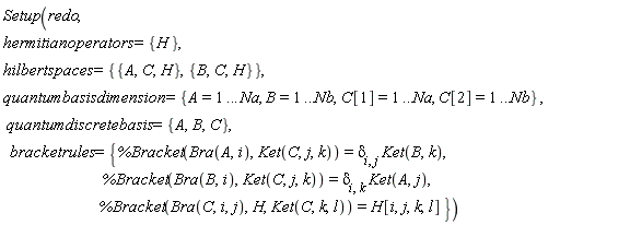 Setup(redo, hermitianoperators = {H}, hilbertspaces = {{A, C, H}, {B, C, H}}, quantumbasisdimension = {A = 1 .. Na, B = 1 .. Nb, C[1] = 1 .. Na, C[2] = 1 .. Nb}, quantumdiscretebasis = {A, B, C}, bracketrules = {%Bracket(Bra(A, i), Ket(C, j, k)) = delta[i, j]*Ket(B, k), %Bracket(Bra(B, i), Ket(C, j, k)) = delta[i, k]*Ket(A, j), %Bracket(Bra(C, i, j), H, Ket(C, k, l)) = H[i, j, k, l]})