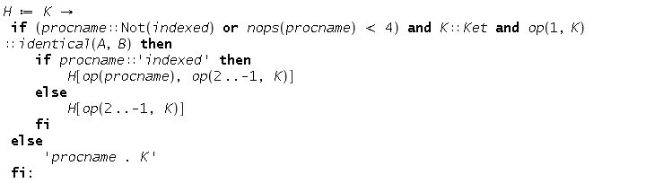 "H := K ->   if (procname::Not(indexed) or nops(procname) < 4) and K::Ket and op(1,K)::identical(A,B) then      if procname::'indexed' then         H[op(procname), op(2..-1, K)]     else          H[op(2..-1, K)]     fi  else      'procname . K'  fi:"