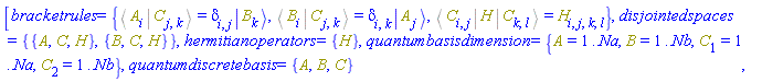 [bracketrules = {%Bracket(%Bra(A, i), %Ket(C, j, k)) = Physics:-KroneckerDelta[i, j]*Physics:-Ket(B, k), %Bracket(%Bra(B, i), %Ket(C, j, k)) = Physics:-KroneckerDelta[i, k]*Physics:-Ket(A, j), %Bracket(%Bra(C, i, j), H, %Ket(C, k, l)) = H[i, j, k, l]}, disjointedspaces = {{A, C, H}, {B, C, H}}, hermitianoperators = {H}, quantumbasisdimension = {A = 1 .. Na, B = 1 .. Nb, C[1] = 1 .. Na, C[2] = 1 .. Nb}, quantumdiscretebasis = {A, B, C}]