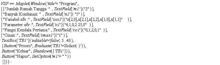 VSP := Maplet(Window('title' = "Program", [["Jumlah Rumah Tangga: ", TextField['m1']("2")], ["Banyak Kombinasi: ", TextField['n1']("5")], ["Variabel xfv :", TextField['xxx1']("x[2,0],x[2,1],x[2,2],x[1,0],x[1,1]")], ["Parameter afv :", TextField['o1']("4,1,0,2.25,0")], ["Fungsi Kendala Pertama:", TextField['co1']("0,1,2,0,1")], ["Cmax :", TextField['cmax1']("1")], TextBox['TB1']('editable' = 'false', 3 .. 40), [Button("Proses", Evaluate('TB1' = 'Solusi()')), Button("Keluar", Shutdown(['TB1'])), Button("Hapus", SetOption('m1' = " "))]]))