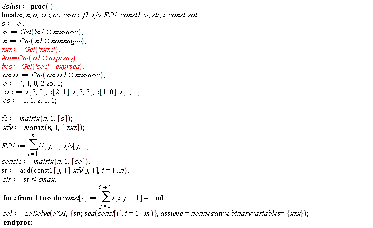 Solusi := proc () local m, n, o, xxx, co, cmax, f1, xfv, FO1, const1, st, str, i, const, sol; o := 'o'; m := Get('m1'::numeric); n := Get('n1'::nonnegint); xxx := Get('xxx1'); cmax := Get('cmax1'::numeric); o := 4, 1, 0, 2.25, 0; xxx := x[2, 0], x[2, 1], x[2, 2], x[1, 0], x[1, 1]; co := 0, 1, 2, 0, 1; f1 := matrix(n, 1, [o]); xfv := matrix(n, 1, [xxx]); FO1 := sum(f1[j, 1]*xfv[j, 1], j = 1 .. n); const1 := matrix(n, 1, [co]); st := add(const1[j, 1]*xfv[j, 1], j = 1 .. n); str := st <= cmax; for i to m do const[i] := sum(x[i, j-1], j = 1 .. i+1) = 1 end do; sol := LPSolve(FO1, {seq(const[i], i = 1 .. m), str}, assume = nonnegative, binaryvariables = {xxx}) end proc