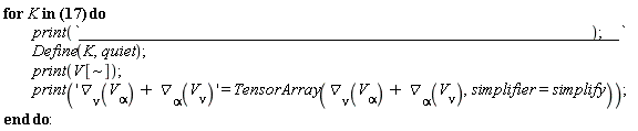 "for K in [V[~mu] = [1, 0, 0, 0, 0], V[~mu] = [0, f, chi, 1/2*u, 1/2*v], V[~mu] = [0, 0, u, 0, -1], V[~mu] = [0, 0, 1, 0, 0]] do          print(`_____________________________________________________________`);  Define(K,quiet);          print(V[~]);          print('`&dtri;`[nu](V[alpha])+`&dtri;`[alpha](V[nu])' = TensorArray(`&dtri;`[nu](V[alpha])+`&dtri;`[alpha](V[nu]),simplifier=simplify)); end do:"