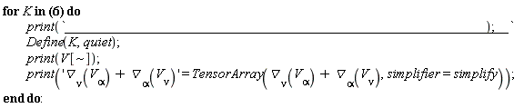 "for K in [V[~mu] = [1, 0, 0, 0, 0], V[~mu] = [0, u*f, 1/4*v^3+1/4*(u^2-2*f)*v+1/2*chi*u, 1/2*f+1/4*u^2-3/4*v^2, -1/2*chi+v*u], V[~mu] = [0, v*f, -1/4*u^3+1/4*(-v^2+2*f)*u+1/2*chi*v, v*u+1/2*chi, -3/4*u^2+1/4*v^2+1/2*f], V[~mu] = [0, chi*f, 1/2*chi^2-1/8*(-u^2-v^2+2*f)^2, 1/4*v^3+1/4*(u^2-2*f)*v+1/2*chi*u, -1/4*u^3+1/4*(-v^2+2*f)*u+1/2*chi*v], V[~mu] = [0, f, chi, 1/2*u, 1/2*v], V[~mu] = [0, 0, 0, v, -u], V[~mu] = [0, 0, v, 1, 0], V[~mu] = [0, 0, -u, 0, 1], V[~mu] = [0, 0, 1, 0, 0]] do          print(`_____________________________________________________________`);  Define(K,quiet);          print(V[~]);          print('`&dtri;`[nu](V[alpha])+`&dtri;`[alpha](V[nu])' = TensorArray(`&dtri;`[nu](V[alpha])+`&dtri;`[alpha](V[nu]),simplifier=simplify)); end do:"