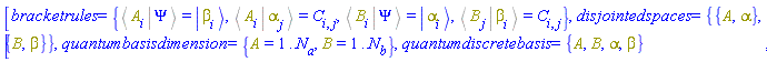 [bracketrules = {%Bracket(%Bra(A, i), %Ket(Psi)) = Physics:-Ket(beta, i), %Bracket(%Bra(A, i), %Ket(alpha, j)) = C[i, j], %Bracket(%Bra(B, i), %Ket(Psi)) = Physics:-Ket(alpha, i), %Bracket(%Bra(B, j), %Ket(beta, i)) = C[i, j]}, disjointedspaces = {{A, alpha}, {B, beta}}, quantumbasisdimension = {A = 1 .. N[a], B = 1 .. N[b]}, quantumdiscretebasis = {A, B, alpha, beta}]