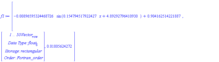 f1 := [-0.896595324468726e-2*sin(.154794517922427*x+4.89292796410930)+.904162514221887, Vector[row](50, {(1) = .17355276786676854, (2) = .1388166842250128, (3) = 0.8547628145823583e-1, (4) = 0.20194022857735083e-1, (5) = -0.47866600382178826e-1, (6) = -.11148529242697358, (7) = -.15706387978344094, (8) = -.18403440545956284, (9) = -.18296710336205735, (10) = -.15469170737461047, (11) = -.10669847494334461, (12) = -0.4316691564404851e-1, (13) = 0.2480845509529317e-1, (14) = 0.894499476886782e-1, (15) = .14242858649223655, (16) = .17235876226563118, (17) = .17840932949246657, (18) = .16030084502194675, (19) = .11942205799728856, (20) = 0.5771773311369932e-1, (21) = -0.7044155674130859e-2, (22) = -0.7624861213931877e-1, (23) = -.13296280450065434, (24) = -.17246499600800158, (25) = -.18613865774705696, (26) = -.17427389770373436, (27) = -.13631130757376364, (28) = -0.8141725561453717e-1, (29) = -0.12915625409010367e-1, (30) = 0.5169628916013913e-1, (31) = .11353008183496782, (32) = .1553713549868101, (33) = .17555260820448415, (34) = .17157620311115251, (35) = .14316325293245458, (36) = 0.917043175143244e-1, (37) = 0.27747969737985212e-1, (38) = -0.3954095122220003e-1, (39) = -.10267152033372928, (40) = -.15163081824728475, (41) = -.17894092059178912, (42) = -.18182289983143507, (43) = -.15999643715013467, (44) = -.1159505637063808, (45) = -0.5552396816093863e-1, (46) = 0.14060730077227634e-1, (47) = 0.7809130223568705e-1, (48) = .13045889284123446, (49) = .1636663075490522, (50) = .17355024015868326}, datatype = float[8]), 0.1805624272e-1]