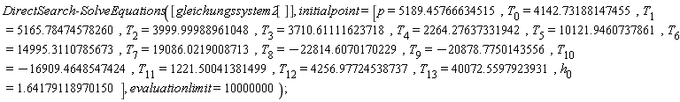 DirectSearch:-SolveEquations([gleichungssystem2[]], initialpoint = [p = 5189.45766634515, T[0] = 4142.73188147455, T[1] = 5165.78474578260, T[2] = 3999.99988961048, T[3] = 3710.61111623718, T[4] = 2264.27637331942, T[5] = 10121.9460737861, T[6] = 14995.3110785673, T[7] = 19086.0219008713, T[8] = -22814.6070170229, T[9] = -20878.7750143556, T[10] = -16909.4648547424, T[11] = 1221.50041381499, T[12] = 4256.97724538737, T[13] = 40072.5597923931, h[0] = 1.64179118970150], evaluationlimit = 10000000)
