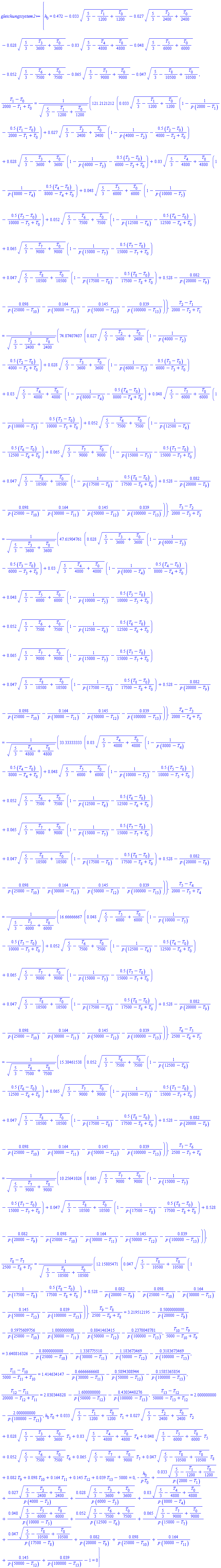 {h[0] = .472-0.33e-1*(5/3-(1/1200)*T[1]+(1/1200)*T[0])^.5-0.27e-1*(5/3-(1/2400)*T[2]+(1/2400)*T[0])^.5-0.28e-1*(5/3-(1/3600)*T[3]+(1/3600)*T[0])^.5-0.3e-1*(5/3-(1/4800)*T[4]+(1/4800)*T[0])^.5-0.48e-1*(5/3-(1/6000)*T[5]+(1/6000)*T[0])^.5-0.52e-1*(5/3-(1/7500)*T[6]+(1/7500)*T[0])^.5-0.65e-1*(5/3-(1/9000)*T[7]+(1/9000)*T[0])^.5-0.47e-1*(5/3-(1/10500)*T[8]+(1/10500)*T[0])^.5, (T[1]-T[0])/(2000-T[1]+T[0]) = 121.2121212*(0.33e-1*(5/3-(1/1200)*T[1]+(1/1200)*T[0])^.5*(1-1/(p*(2000-T[1]))-.5*(T[1]-T[0])/(2000-T[1]+T[0]))+0.27e-1*(5/3-(1/2400)*T[2]+(1/2400)*T[0])^.5*(1-1/(p*(4000-T[2]))-.5*(T[2]-T[0])/(4000-T[2]+T[0]))+0.28e-1*(5/3-(1/3600)*T[3]+(1/3600)*T[0])^.5*(1-1/(p*(6000-T[3]))-.5*(T[3]-T[0])/(6000-T[3]+T[0]))+0.3e-1*(5/3-(1/4800)*T[4]+(1/4800)*T[0])^.5*(1-1/(p*(8000-T[4]))-.5*(T[4]-T[0])/(8000-T[4]+T[0]))+0.48e-1*(5/3-(1/6000)*T[5]+(1/6000)*T[0])^.5*(1-1/(p*(10000-T[5]))-.5*(T[5]-T[0])/(10000-T[5]+T[0]))+0.52e-1*(5/3-(1/7500)*T[6]+(1/7500)*T[0])^.5*(1-1/(p*(12500-T[6]))-.5*(T[6]-T[0])/(12500-T[6]+T[0]))+0.65e-1*(5/3-(1/9000)*T[7]+(1/9000)*T[0])^.5*(1-1/(p*(15000-T[7]))-.5*(T[7]-T[0])/(15000-T[7]+T[0]))+0.47e-1*(5/3-(1/10500)*T[8]+(1/10500)*T[0])^.5*(1-1/(p*(17500-T[8]))-.5*(T[8]-T[0])/(17500-T[8]+T[0]))+.528-0.82e-1/(p*(20000-T[9]))-0.98e-1/(p*(25000-T[10]))-.164/(p*(30000-T[11]))-.145/(p*(50000-T[12]))-0.39e-1/(p*(100000-T[13])))/(5/3-(1/1200)*T[1]+(1/1200)*T[0])^.5, (T[2]-T[1])/(2000-T[2]+T[1]) = 74.07407407*(0.27e-1*(5/3-(1/2400)*T[2]+(1/2400)*T[0])^.5*(1-1/(p*(4000-T[2]))-.5*(T[2]-T[0])/(4000-T[2]+T[0]))+0.28e-1*(5/3-(1/3600)*T[3]+(1/3600)*T[0])^.5*(1-1/(p*(6000-T[3]))-.5*(T[3]-T[0])/(6000-T[3]+T[0]))+0.3e-1*(5/3-(1/4800)*T[4]+(1/4800)*T[0])^.5*(1-1/(p*(8000-T[4]))-.5*(T[4]-T[0])/(8000-T[4]+T[0]))+0.48e-1*(5/3-(1/6000)*T[5]+(1/6000)*T[0])^.5*(1-1/(p*(10000-T[5]))-.5*(T[5]-T[0])/(10000-T[5]+T[0]))+0.52e-1*(5/3-(1/7500)*T[6]+(1/7500)*T[0])^.5*(1-1/(p*(12500-T[6]))-.5*(T[6]-T[0])/(12500-T[6]+T[0]))+0.65e-1*(5/3-(1/9000)*T[7]+(1/9000)*T[0])^.5*(1-1/(p*(15000-T[7]))-.5*(T[7]-T[0])/(15000-T[7]+T[0]))+0.47e-1*(5/3-(1/10500)*T[8]+(1/10500)*T[0])^.5*(1-1/(p*(17500-T[8]))-.5*(T[8]-T[0])/(17500-T[8]+T[0]))+.528-0.82e-1/(p*(20000-T[9]))-0.98e-1/(p*(25000-T[10]))-.164/(p*(30000-T[11]))-.145/(p*(50000-T[12]))-0.39e-1/(p*(100000-T[13])))/(5/3-(1/2400)*T[2]+(1/2400)*T[0])^.5, (T[3]-T[2])/(2000-T[3]+T[2]) = 47.61904761*(0.28e-1*(5/3-(1/3600)*T[3]+(1/3600)*T[0])^.5*(1-1/(p*(6000-T[3]))-.5*(T[3]-T[0])/(6000-T[3]+T[0]))+0.3e-1*(5/3-(1/4800)*T[4]+(1/4800)*T[0])^.5*(1-1/(p*(8000-T[4]))-.5*(T[4]-T[0])/(8000-T[4]+T[0]))+0.48e-1*(5/3-(1/6000)*T[5]+(1/6000)*T[0])^.5*(1-1/(p*(10000-T[5]))-.5*(T[5]-T[0])/(10000-T[5]+T[0]))+0.52e-1*(5/3-(1/7500)*T[6]+(1/7500)*T[0])^.5*(1-1/(p*(12500-T[6]))-.5*(T[6]-T[0])/(12500-T[6]+T[0]))+0.65e-1*(5/3-(1/9000)*T[7]+(1/9000)*T[0])^.5*(1-1/(p*(15000-T[7]))-.5*(T[7]-T[0])/(15000-T[7]+T[0]))+0.47e-1*(5/3-(1/10500)*T[8]+(1/10500)*T[0])^.5*(1-1/(p*(17500-T[8]))-.5*(T[8]-T[0])/(17500-T[8]+T[0]))+.528-0.82e-1/(p*(20000-T[9]))-0.98e-1/(p*(25000-T[10]))-.164/(p*(30000-T[11]))-.145/(p*(50000-T[12]))-0.39e-1/(p*(100000-T[13])))/(5/3-(1/3600)*T[3]+(1/3600)*T[0])^.5, (T[4]-T[3])/(2000-T[4]+T[3]) = 33.33333333*(0.3e-1*(5/3-(1/4800)*T[4]+(1/4800)*T[0])^.5*(1-1/(p*(8000-T[4]))-.5*(T[4]-T[0])/(8000-T[4]+T[0]))+0.48e-1*(5/3-(1/6000)*T[5]+(1/6000)*T[0])^.5*(1-1/(p*(10000-T[5]))-.5*(T[5]-T[0])/(10000-T[5]+T[0]))+0.52e-1*(5/3-(1/7500)*T[6]+(1/7500)*T[0])^.5*(1-1/(p*(12500-T[6]))-.5*(T[6]-T[0])/(12500-T[6]+T[0]))+0.65e-1*(5/3-(1/9000)*T[7]+(1/9000)*T[0])^.5*(1-1/(p*(15000-T[7]))-.5*(T[7]-T[0])/(15000-T[7]+T[0]))+0.47e-1*(5/3-(1/10500)*T[8]+(1/10500)*T[0])^.5*(1-1/(p*(17500-T[8]))-.5*(T[8]-T[0])/(17500-T[8]+T[0]))+.528-0.82e-1/(p*(20000-T[9]))-0.98e-1/(p*(25000-T[10]))-.164/(p*(30000-T[11]))-.145/(p*(50000-T[12]))-0.39e-1/(p*(100000-T[13])))/(5/3-(1/4800)*T[4]+(1/4800)*T[0])^.5, (T[5]-T[4])/(2000-T[5]+T[4]) = 16.66666667*(0.48e-1*(5/3-(1/6000)*T[5]+(1/6000)*T[0])^.5*(1-1/(p*(10000-T[5]))-.5*(T[5]-T[0])/(10000-T[5]+T[0]))+0.52e-1*(5/3-(1/7500)*T[6]+(1/7500)*T[0])^.5*(1-1/(p*(12500-T[6]))-.5*(T[6]-T[0])/(12500-T[6]+T[0]))+0.65e-1*(5/3-(1/9000)*T[7]+(1/9000)*T[0])^.5*(1-1/(p*(15000-T[7]))-.5*(T[7]-T[0])/(15000-T[7]+T[0]))+0.47e-1*(5/3-(1/10500)*T[8]+(1/10500)*T[0])^.5*(1-1/(p*(17500-T[8]))-.5*(T[8]-T[0])/(17500-T[8]+T[0]))+.528-0.82e-1/(p*(20000-T[9]))-0.98e-1/(p*(25000-T[10]))-.164/(p*(30000-T[11]))-.145/(p*(50000-T[12]))-0.39e-1/(p*(100000-T[13])))/(5/3-(1/6000)*T[5]+(1/6000)*T[0])^.5, (T[6]-T[5])/(2500-T[6]+T[5]) = 15.38461538*(0.52e-1*(5/3-(1/7500)*T[6]+(1/7500)*T[0])^.5*(1-1/(p*(12500-T[6]))-.5*(T[6]-T[0])/(12500-T[6]+T[0]))+0.65e-1*(5/3-(1/9000)*T[7]+(1/9000)*T[0])^.5*(1-1/(p*(15000-T[7]))-.5*(T[7]-T[0])/(15000-T[7]+T[0]))+0.47e-1*(5/3-(1/10500)*T[8]+(1/10500)*T[0])^.5*(1-1/(p*(17500-T[8]))-.5*(T[8]-T[0])/(17500-T[8]+T[0]))+.528-0.82e-1/(p*(20000-T[9]))-0.98e-1/(p*(25000-T[10]))-.164/(p*(30000-T[11]))-.145/(p*(50000-T[12]))-0.39e-1/(p*(100000-T[13])))/(5/3-(1/7500)*T[6]+(1/7500)*T[0])^.5, (T[7]-T[6])/(2500-T[7]+T[6]) = 10.25641026*(0.65e-1*(5/3-(1/9000)*T[7]+(1/9000)*T[0])^.5*(1-1/(p*(15000-T[7]))-.5*(T[7]-T[0])/(15000-T[7]+T[0]))+0.47e-1*(5/3-(1/10500)*T[8]+(1/10500)*T[0])^.5*(1-1/(p*(17500-T[8]))-.5*(T[8]-T[0])/(17500-T[8]+T[0]))+.528-0.82e-1/(p*(20000-T[9]))-0.98e-1/(p*(25000-T[10]))-.164/(p*(30000-T[11]))-.145/(p*(50000-T[12]))-0.39e-1/(p*(100000-T[13])))/(5/3-(1/9000)*T[7]+(1/9000)*T[0])^.5, (T[8]-T[7])/(2500-T[8]+T[7]) = 12.15805471*(0.47e-1*(5/3-(1/10500)*T[8]+(1/10500)*T[0])^.5*(1-1/(p*(17500-T[8]))-.5*(T[8]-T[0])/(17500-T[8]+T[0]))+.528-0.82e-1/(p*(20000-T[9]))-0.98e-1/(p*(25000-T[10]))-.164/(p*(30000-T[11]))-.145/(p*(50000-T[12]))-0.39e-1/(p*(100000-T[13])))/(5/3-(1/10500)*T[8]+(1/10500)*T[0])^.5, (T[9]-T[8])/(2500-T[9]+T[8]) = 3.219512195-.5000000000/(p*(20000-T[9]))-.5975609756/(p*(25000-T[10]))-1.000000000/(p*(30000-T[11]))-.8841463415/(p*(50000-T[12]))-.2378048781/(p*(100000-T[13])), (T[10]-T[9])/(5000-T[10]+T[9]) = 3.640816326-.8000000000/(p*(25000-T[10]))-1.338775510/(p*(30000-T[11]))-1.183673469/(p*(50000-T[12]))-.3183673469/(p*(100000-T[13])), (T[11]-T[10])/(5000-T[11]+T[10]) = 1.414634147-.6666666668/(p*(30000-T[11]))-.5894308944/(p*(50000-T[12]))-.1585365854/(p*(100000-T[13])), (T[12]-T[11])/(20000-T[12]+T[11]) = 2.030344828-1.600000000/(p*(50000-T[12]))-.4303448276/(p*(100000-T[13])), (T[13]-T[12])/(50000-T[13]+T[12]) = 2.000000000-2.000000000/(p*(100000-T[13])), h[0]*T[0]+0.33e-1*(5/3-(1/1200)*T[1]+(1/1200)*T[0])^.5*T[1]+0.27e-1*(5/3-(1/2400)*T[2]+(1/2400)*T[0])^.5*T[2]+0.28e-1*(5/3-(1/3600)*T[3]+(1/3600)*T[0])^.5*T[3]+0.3e-1*(5/3-(1/4800)*T[4]+(1/4800)*T[0])^.5*T[4]+0.48e-1*(5/3-(1/6000)*T[5]+(1/6000)*T[0])^.5*T[5]+0.52e-1*(5/3-(1/7500)*T[6]+(1/7500)*T[0])^.5*T[6]+0.65e-1*(5/3-(1/9000)*T[7]+(1/9000)*T[0])^.5*T[7]+0.47e-1*(5/3-(1/10500)*T[8]+(1/10500)*T[0])^.5*T[8]+0.82e-1*T[9]+0.98e-1*T[10]+.164*T[11]+.145*T[12]+0.39e-1*T[13]-5000 = 0, -h[0]/(p*T[0])+0.33e-1*(5/3-(1/1200)*T[1]+(1/1200)*T[0])^.5/(p*(2000-T[1]))+0.27e-1*(5/3-(1/2400)*T[2]+(1/2400)*T[0])^.5/(p*(4000-T[2]))+0.28e-1*(5/3-(1/3600)*T[3]+(1/3600)*T[0])^.5/(p*(6000-T[3]))+0.3e-1*(5/3-(1/4800)*T[4]+(1/4800)*T[0])^.5/(p*(8000-T[4]))+0.48e-1*(5/3-(1/6000)*T[5]+(1/6000)*T[0])^.5/(p*(10000-T[5]))+0.52e-1*(5/3-(1/7500)*T[6]+(1/7500)*T[0])^.5/(p*(12500-T[6]))+0.65e-1*(5/3-(1/9000)*T[7]+(1/9000)*T[0])^.5/(p*(15000-T[7]))+0.47e-1*(5/3-(1/10500)*T[8]+(1/10500)*T[0])^.5/(p*(17500-T[8]))+0.82e-1/(p*(20000-T[9]))+0.98e-1/(p*(25000-T[10]))+.164/(p*(30000-T[11]))+.145/(p*(50000-T[12]))+0.39e-1/(p*(100000-T[13]))-1 = 0}