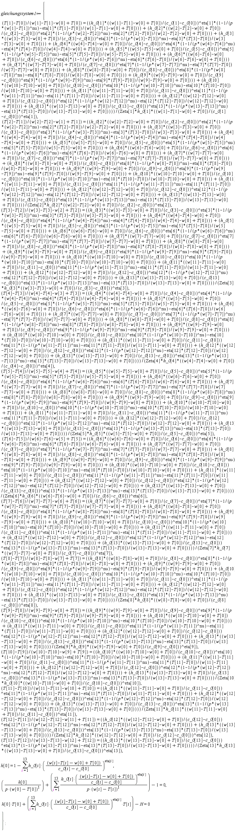 gleichungssystem1 := {h[0] = 1-(sum(h_0[i]*((w[i]-T[i]-w[0]+T[0])/(c_0[i]-c_0[0]))^eta[i], i = 1 .. 13)), (T[1]-T[0])/(w[1]-T[1]-w[0]+T[0]) = (h_0[1]*((w[1]-T[1]-w[0]+T[0])/(c_0[1]-c_0[0]))^eta[1]*(1-1/(p*(w[1]-T[1])^nu)-eta[1]*(T[1]-T[0])/(w[1]-T[1]-w[0]+T[0]))+h_0[2]*((w[2]-T[2]-w[0]+T[0])/(c_0[2]-c_0[0]))^eta[2]*(1-1/(p*(w[2]-T[2])^nu)-eta[2]*(T[2]-T[0])/(w[2]-T[2]-w[0]+T[0]))+h_0[3]*((w[3]-T[3]-w[0]+T[0])/(c_0[3]-c_0[0]))^eta[3]*(1-1/(p*(w[3]-T[3])^nu)-eta[3]*(T[3]-T[0])/(w[3]-T[3]-w[0]+T[0]))+h_0[4]*((w[4]-T[4]-w[0]+T[0])/(c_0[4]-c_0[0]))^eta[4]*(1-1/(p*(w[4]-T[4])^nu)-eta[4]*(T[4]-T[0])/(w[4]-T[4]-w[0]+T[0]))+h_0[5]*((w[5]-T[5]-w[0]+T[0])/(c_0[5]-c_0[0]))^eta[5]*(1-1/(p*(w[5]-T[5])^nu)-eta[5]*(T[5]-T[0])/(w[5]-T[5]-w[0]+T[0]))+h_0[6]*((w[6]-T[6]-w[0]+T[0])/(c_0[6]-c_0[0]))^eta[6]*(1-1/(p*(w[6]-T[6])^nu)-eta[6]*(T[6]-T[0])/(w[6]-T[6]-w[0]+T[0]))+h_0[7]*((w[7]-T[7]-w[0]+T[0])/(c_0[7]-c_0[0]))^eta[7]*(1-1/(p*(w[7]-T[7])^nu)-eta[7]*(T[7]-T[0])/(w[7]-T[7]-w[0]+T[0]))+h_0[8]*((w[8]-T[8]-w[0]+T[0])/(c_0[8]-c_0[0]))^eta[8]*(1-1/(p*(w[8]-T[8])^nu)-eta[8]*(T[8]-T[0])/(w[8]-T[8]-w[0]+T[0]))+h_0[9]*((w[9]-T[9]-w[0]+T[0])/(c_0[9]-c_0[0]))^eta[9]*(1-1/(p*(w[9]-T[9])^nu)-eta[9]*(T[9]-T[0])/(w[9]-T[9]-w[0]+T[0]))+h_0[10]*((w[10]-T[10]-w[0]+T[0])/(c_0[10]-c_0[0]))^eta[10]*(1-1/(p*(w[10]-T[10])^nu)-eta[10]*(T[10]-T[0])/(w[10]-T[10]-w[0]+T[0]))+h_0[11]*((w[11]-T[11]-w[0]+T[0])/(c_0[11]-c_0[0]))^eta[11]*(1-1/(p*(w[11]-T[11])^nu)-eta[11]*(T[11]-T[0])/(w[11]-T[11]-w[0]+T[0]))+h_0[12]*((w[12]-T[12]-w[0]+T[0])/(c_0[12]-c_0[0]))^eta[12]*(1-1/(p*(w[12]-T[12])^nu)-eta[12]*(T[12]-T[0])/(w[12]-T[12]-w[0]+T[0]))+h_0[13]*((w[13]-T[13]-w[0]+T[0])/(c_0[13]-c_0[0]))^eta[13]*(1-1/(p*(w[13]-T[13])^nu)-eta[13]*(T[13]-T[0])/(w[13]-T[13]-w[0]+T[0])))/(Zeta[1]*h_0[1]*((w[1]-T[1]-w[0]+T[0])/(c_0[1]-c_0[0]))^eta[1]), (T[2]-T[1])/(w[2]-T[2]-w[1]+T[1]) = (h_0[2]*((w[2]-T[2]-w[0]+T[0])/(c_0[2]-c_0[0]))^eta[2]*(1-1/(p*(w[2]-T[2])^nu)-eta[2]*(T[2]-T[0])/(w[2]-T[2]-w[0]+T[0]))+h_0[3]*((w[3]-T[3]-w[0]+T[0])/(c_0[3]-c_0[0]))^eta[3]*(1-1/(p*(w[3]-T[3])^nu)-eta[3]*(T[3]-T[0])/(w[3]-T[3]-w[0]+T[0]))+h_0[4]*((w[4]-T[4]-w[0]+T[0])/(c_0[4]-c_0[0]))^eta[4]*(1-1/(p*(w[4]-T[4])^nu)-eta[4]*(T[4]-T[0])/(w[4]-T[4]-w[0]+T[0]))+h_0[5]*((w[5]-T[5]-w[0]+T[0])/(c_0[5]-c_0[0]))^eta[5]*(1-1/(p*(w[5]-T[5])^nu)-eta[5]*(T[5]-T[0])/(w[5]-T[5]-w[0]+T[0]))+h_0[6]*((w[6]-T[6]-w[0]+T[0])/(c_0[6]-c_0[0]))^eta[6]*(1-1/(p*(w[6]-T[6])^nu)-eta[6]*(T[6]-T[0])/(w[6]-T[6]-w[0]+T[0]))+h_0[7]*((w[7]-T[7]-w[0]+T[0])/(c_0[7]-c_0[0]))^eta[7]*(1-1/(p*(w[7]-T[7])^nu)-eta[7]*(T[7]-T[0])/(w[7]-T[7]-w[0]+T[0]))+h_0[8]*((w[8]-T[8]-w[0]+T[0])/(c_0[8]-c_0[0]))^eta[8]*(1-1/(p*(w[8]-T[8])^nu)-eta[8]*(T[8]-T[0])/(w[8]-T[8]-w[0]+T[0]))+h_0[9]*((w[9]-T[9]-w[0]+T[0])/(c_0[9]-c_0[0]))^eta[9]*(1-1/(p*(w[9]-T[9])^nu)-eta[9]*(T[9]-T[0])/(w[9]-T[9]-w[0]+T[0]))+h_0[10]*((w[10]-T[10]-w[0]+T[0])/(c_0[10]-c_0[0]))^eta[10]*(1-1/(p*(w[10]-T[10])^nu)-eta[10]*(T[10]-T[0])/(w[10]-T[10]-w[0]+T[0]))+h_0[11]*((w[11]-T[11]-w[0]+T[0])/(c_0[11]-c_0[0]))^eta[11]*(1-1/(p*(w[11]-T[11])^nu)-eta[11]*(T[11]-T[0])/(w[11]-T[11]-w[0]+T[0]))+h_0[12]*((w[12]-T[12]-w[0]+T[0])/(c_0[12]-c_0[0]))^eta[12]*(1-1/(p*(w[12]-T[12])^nu)-eta[12]*(T[12]-T[0])/(w[12]-T[12]-w[0]+T[0]))+h_0[13]*((w[13]-T[13]-w[0]+T[0])/(c_0[13]-c_0[0]))^eta[13]*(1-1/(p*(w[13]-T[13])^nu)-eta[13]*(T[13]-T[0])/(w[13]-T[13]-w[0]+T[0])))/(Zeta[2]*h_0[2]*((w[2]-T[2]-w[0]+T[0])/(c_0[2]-c_0[0]))^eta[2]), (T[3]-T[2])/(w[3]-T[3]-w[2]+T[2]) = (h_0[3]*((w[3]-T[3]-w[0]+T[0])/(c_0[3]-c_0[0]))^eta[3]*(1-1/(p*(w[3]-T[3])^nu)-eta[3]*(T[3]-T[0])/(w[3]-T[3]-w[0]+T[0]))+h_0[4]*((w[4]-T[4]-w[0]+T[0])/(c_0[4]-c_0[0]))^eta[4]*(1-1/(p*(w[4]-T[4])^nu)-eta[4]*(T[4]-T[0])/(w[4]-T[4]-w[0]+T[0]))+h_0[5]*((w[5]-T[5]-w[0]+T[0])/(c_0[5]-c_0[0]))^eta[5]*(1-1/(p*(w[5]-T[5])^nu)-eta[5]*(T[5]-T[0])/(w[5]-T[5]-w[0]+T[0]))+h_0[6]*((w[6]-T[6]-w[0]+T[0])/(c_0[6]-c_0[0]))^eta[6]*(1-1/(p*(w[6]-T[6])^nu)-eta[6]*(T[6]-T[0])/(w[6]-T[6]-w[0]+T[0]))+h_0[7]*((w[7]-T[7]-w[0]+T[0])/(c_0[7]-c_0[0]))^eta[7]*(1-1/(p*(w[7]-T[7])^nu)-eta[7]*(T[7]-T[0])/(w[7]-T[7]-w[0]+T[0]))+h_0[8]*((w[8]-T[8]-w[0]+T[0])/(c_0[8]-c_0[0]))^eta[8]*(1-1/(p*(w[8]-T[8])^nu)-eta[8]*(T[8]-T[0])/(w[8]-T[8]-w[0]+T[0]))+h_0[9]*((w[9]-T[9]-w[0]+T[0])/(c_0[9]-c_0[0]))^eta[9]*(1-1/(p*(w[9]-T[9])^nu)-eta[9]*(T[9]-T[0])/(w[9]-T[9]-w[0]+T[0]))+h_0[10]*((w[10]-T[10]-w[0]+T[0])/(c_0[10]-c_0[0]))^eta[10]*(1-1/(p*(w[10]-T[10])^nu)-eta[10]*(T[10]-T[0])/(w[10]-T[10]-w[0]+T[0]))+h_0[11]*((w[11]-T[11]-w[0]+T[0])/(c_0[11]-c_0[0]))^eta[11]*(1-1/(p*(w[11]-T[11])^nu)-eta[11]*(T[11]-T[0])/(w[11]-T[11]-w[0]+T[0]))+h_0[12]*((w[12]-T[12]-w[0]+T[0])/(c_0[12]-c_0[0]))^eta[12]*(1-1/(p*(w[12]-T[12])^nu)-eta[12]*(T[12]-T[0])/(w[12]-T[12]-w[0]+T[0]))+h_0[13]*((w[13]-T[13]-w[0]+T[0])/(c_0[13]-c_0[0]))^eta[13]*(1-1/(p*(w[13]-T[13])^nu)-eta[13]*(T[13]-T[0])/(w[13]-T[13]-w[0]+T[0])))/(Zeta[3]*h_0[3]*((w[3]-T[3]-w[0]+T[0])/(c_0[3]-c_0[0]))^eta[3]), (T[4]-T[3])/(w[4]-T[4]-w[3]+T[3]) = (h_0[4]*((w[4]-T[4]-w[0]+T[0])/(c_0[4]-c_0[0]))^eta[4]*(1-1/(p*(w[4]-T[4])^nu)-eta[4]*(T[4]-T[0])/(w[4]-T[4]-w[0]+T[0]))+h_0[5]*((w[5]-T[5]-w[0]+T[0])/(c_0[5]-c_0[0]))^eta[5]*(1-1/(p*(w[5]-T[5])^nu)-eta[5]*(T[5]-T[0])/(w[5]-T[5]-w[0]+T[0]))+h_0[6]*((w[6]-T[6]-w[0]+T[0])/(c_0[6]-c_0[0]))^eta[6]*(1-1/(p*(w[6]-T[6])^nu)-eta[6]*(T[6]-T[0])/(w[6]-T[6]-w[0]+T[0]))+h_0[7]*((w[7]-T[7]-w[0]+T[0])/(c_0[7]-c_0[0]))^eta[7]*(1-1/(p*(w[7]-T[7])^nu)-eta[7]*(T[7]-T[0])/(w[7]-T[7]-w[0]+T[0]))+h_0[8]*((w[8]-T[8]-w[0]+T[0])/(c_0[8]-c_0[0]))^eta[8]*(1-1/(p*(w[8]-T[8])^nu)-eta[8]*(T[8]-T[0])/(w[8]-T[8]-w[0]+T[0]))+h_0[9]*((w[9]-T[9]-w[0]+T[0])/(c_0[9]-c_0[0]))^eta[9]*(1-1/(p*(w[9]-T[9])^nu)-eta[9]*(T[9]-T[0])/(w[9]-T[9]-w[0]+T[0]))+h_0[10]*((w[10]-T[10]-w[0]+T[0])/(c_0[10]-c_0[0]))^eta[10]*(1-1/(p*(w[10]-T[10])^nu)-eta[10]*(T[10]-T[0])/(w[10]-T[10]-w[0]+T[0]))+h_0[11]*((w[11]-T[11]-w[0]+T[0])/(c_0[11]-c_0[0]))^eta[11]*(1-1/(p*(w[11]-T[11])^nu)-eta[11]*(T[11]-T[0])/(w[11]-T[11]-w[0]+T[0]))+h_0[12]*((w[12]-T[12]-w[0]+T[0])/(c_0[12]-c_0[0]))^eta[12]*(1-1/(p*(w[12]-T[12])^nu)-eta[12]*(T[12]-T[0])/(w[12]-T[12]-w[0]+T[0]))+h_0[13]*((w[13]-T[13]-w[0]+T[0])/(c_0[13]-c_0[0]))^eta[13]*(1-1/(p*(w[13]-T[13])^nu)-eta[13]*(T[13]-T[0])/(w[13]-T[13]-w[0]+T[0])))/(Zeta[4]*h_0[4]*((w[4]-T[4]-w[0]+T[0])/(c_0[4]-c_0[0]))^eta[4]), (T[5]-T[4])/(w[5]-T[5]-w[4]+T[4]) = (h_0[5]*((w[5]-T[5]-w[0]+T[0])/(c_0[5]-c_0[0]))^eta[5]*(1-1/(p*(w[5]-T[5])^nu)-eta[5]*(T[5]-T[0])/(w[5]-T[5]-w[0]+T[0]))+h_0[6]*((w[6]-T[6]-w[0]+T[0])/(c_0[6]-c_0[0]))^eta[6]*(1-1/(p*(w[6]-T[6])^nu)-eta[6]*(T[6]-T[0])/(w[6]-T[6]-w[0]+T[0]))+h_0[7]*((w[7]-T[7]-w[0]+T[0])/(c_0[7]-c_0[0]))^eta[7]*(1-1/(p*(w[7]-T[7])^nu)-eta[7]*(T[7]-T[0])/(w[7]-T[7]-w[0]+T[0]))+h_0[8]*((w[8]-T[8]-w[0]+T[0])/(c_0[8]-c_0[0]))^eta[8]*(1-1/(p*(w[8]-T[8])^nu)-eta[8]*(T[8]-T[0])/(w[8]-T[8]-w[0]+T[0]))+h_0[9]*((w[9]-T[9]-w[0]+T[0])/(c_0[9]-c_0[0]))^eta[9]*(1-1/(p*(w[9]-T[9])^nu)-eta[9]*(T[9]-T[0])/(w[9]-T[9]-w[0]+T[0]))+h_0[10]*((w[10]-T[10]-w[0]+T[0])/(c_0[10]-c_0[0]))^eta[10]*(1-1/(p*(w[10]-T[10])^nu)-eta[10]*(T[10]-T[0])/(w[10]-T[10]-w[0]+T[0]))+h_0[11]*((w[11]-T[11]-w[0]+T[0])/(c_0[11]-c_0[0]))^eta[11]*(1-1/(p*(w[11]-T[11])^nu)-eta[11]*(T[11]-T[0])/(w[11]-T[11]-w[0]+T[0]))+h_0[12]*((w[12]-T[12]-w[0]+T[0])/(c_0[12]-c_0[0]))^eta[12]*(1-1/(p*(w[12]-T[12])^nu)-eta[12]*(T[12]-T[0])/(w[12]-T[12]-w[0]+T[0]))+h_0[13]*((w[13]-T[13]-w[0]+T[0])/(c_0[13]-c_0[0]))^eta[13]*(1-1/(p*(w[13]-T[13])^nu)-eta[13]*(T[13]-T[0])/(w[13]-T[13]-w[0]+T[0])))/(Zeta[5]*h_0[5]*((w[5]-T[5]-w[0]+T[0])/(c_0[5]-c_0[0]))^eta[5]), (T[6]-T[5])/(w[6]-T[6]-w[5]+T[5]) = (h_0[6]*((w[6]-T[6]-w[0]+T[0])/(c_0[6]-c_0[0]))^eta[6]*(1-1/(p*(w[6]-T[6])^nu)-eta[6]*(T[6]-T[0])/(w[6]-T[6]-w[0]+T[0]))+h_0[7]*((w[7]-T[7]-w[0]+T[0])/(c_0[7]-c_0[0]))^eta[7]*(1-1/(p*(w[7]-T[7])^nu)-eta[7]*(T[7]-T[0])/(w[7]-T[7]-w[0]+T[0]))+h_0[8]*((w[8]-T[8]-w[0]+T[0])/(c_0[8]-c_0[0]))^eta[8]*(1-1/(p*(w[8]-T[8])^nu)-eta[8]*(T[8]-T[0])/(w[8]-T[8]-w[0]+T[0]))+h_0[9]*((w[9]-T[9]-w[0]+T[0])/(c_0[9]-c_0[0]))^eta[9]*(1-1/(p*(w[9]-T[9])^nu)-eta[9]*(T[9]-T[0])/(w[9]-T[9]-w[0]+T[0]))+h_0[10]*((w[10]-T[10]-w[0]+T[0])/(c_0[10]-c_0[0]))^eta[10]*(1-1/(p*(w[10]-T[10])^nu)-eta[10]*(T[10]-T[0])/(w[10]-T[10]-w[0]+T[0]))+h_0[11]*((w[11]-T[11]-w[0]+T[0])/(c_0[11]-c_0[0]))^eta[11]*(1-1/(p*(w[11]-T[11])^nu)-eta[11]*(T[11]-T[0])/(w[11]-T[11]-w[0]+T[0]))+h_0[12]*((w[12]-T[12]-w[0]+T[0])/(c_0[12]-c_0[0]))^eta[12]*(1-1/(p*(w[12]-T[12])^nu)-eta[12]*(T[12]-T[0])/(w[12]-T[12]-w[0]+T[0]))+h_0[13]*((w[13]-T[13]-w[0]+T[0])/(c_0[13]-c_0[0]))^eta[13]*(1-1/(p*(w[13]-T[13])^nu)-eta[13]*(T[13]-T[0])/(w[13]-T[13]-w[0]+T[0])))/(Zeta[6]*h_0[6]*((w[6]-T[6]-w[0]+T[0])/(c_0[6]-c_0[0]))^eta[6]), (T[7]-T[6])/(w[7]-T[7]-w[6]+T[6]) = (h_0[7]*((w[7]-T[7]-w[0]+T[0])/(c_0[7]-c_0[0]))^eta[7]*(1-1/(p*(w[7]-T[7])^nu)-eta[7]*(T[7]-T[0])/(w[7]-T[7]-w[0]+T[0]))+h_0[8]*((w[8]-T[8]-w[0]+T[0])/(c_0[8]-c_0[0]))^eta[8]*(1-1/(p*(w[8]-T[8])^nu)-eta[8]*(T[8]-T[0])/(w[8]-T[8]-w[0]+T[0]))+h_0[9]*((w[9]-T[9]-w[0]+T[0])/(c_0[9]-c_0[0]))^eta[9]*(1-1/(p*(w[9]-T[9])^nu)-eta[9]*(T[9]-T[0])/(w[9]-T[9]-w[0]+T[0]))+h_0[10]*((w[10]-T[10]-w[0]+T[0])/(c_0[10]-c_0[0]))^eta[10]*(1-1/(p*(w[10]-T[10])^nu)-eta[10]*(T[10]-T[0])/(w[10]-T[10]-w[0]+T[0]))+h_0[11]*((w[11]-T[11]-w[0]+T[0])/(c_0[11]-c_0[0]))^eta[11]*(1-1/(p*(w[11]-T[11])^nu)-eta[11]*(T[11]-T[0])/(w[11]-T[11]-w[0]+T[0]))+h_0[12]*((w[12]-T[12]-w[0]+T[0])/(c_0[12]-c_0[0]))^eta[12]*(1-1/(p*(w[12]-T[12])^nu)-eta[12]*(T[12]-T[0])/(w[12]-T[12]-w[0]+T[0]))+h_0[13]*((w[13]-T[13]-w[0]+T[0])/(c_0[13]-c_0[0]))^eta[13]*(1-1/(p*(w[13]-T[13])^nu)-eta[13]*(T[13]-T[0])/(w[13]-T[13]-w[0]+T[0])))/(Zeta[7]*h_0[7]*((w[7]-T[7]-w[0]+T[0])/(c_0[7]-c_0[0]))^eta[7]), (T[8]-T[7])/(w[8]-T[8]-w[7]+T[7]) = (h_0[8]*((w[8]-T[8]-w[0]+T[0])/(c_0[8]-c_0[0]))^eta[8]*(1-1/(p*(w[8]-T[8])^nu)-eta[8]*(T[8]-T[0])/(w[8]-T[8]-w[0]+T[0]))+h_0[9]*((w[9]-T[9]-w[0]+T[0])/(c_0[9]-c_0[0]))^eta[9]*(1-1/(p*(w[9]-T[9])^nu)-eta[9]*(T[9]-T[0])/(w[9]-T[9]-w[0]+T[0]))+h_0[10]*((w[10]-T[10]-w[0]+T[0])/(c_0[10]-c_0[0]))^eta[10]*(1-1/(p*(w[10]-T[10])^nu)-eta[10]*(T[10]-T[0])/(w[10]-T[10]-w[0]+T[0]))+h_0[11]*((w[11]-T[11]-w[0]+T[0])/(c_0[11]-c_0[0]))^eta[11]*(1-1/(p*(w[11]-T[11])^nu)-eta[11]*(T[11]-T[0])/(w[11]-T[11]-w[0]+T[0]))+h_0[12]*((w[12]-T[12]-w[0]+T[0])/(c_0[12]-c_0[0]))^eta[12]*(1-1/(p*(w[12]-T[12])^nu)-eta[12]*(T[12]-T[0])/(w[12]-T[12]-w[0]+T[0]))+h_0[13]*((w[13]-T[13]-w[0]+T[0])/(c_0[13]-c_0[0]))^eta[13]*(1-1/(p*(w[13]-T[13])^nu)-eta[13]*(T[13]-T[0])/(w[13]-T[13]-w[0]+T[0])))/(Zeta[8]*h_0[8]*((w[8]-T[8]-w[0]+T[0])/(c_0[8]-c_0[0]))^eta[8]), (T[9]-T[8])/(w[9]-T[9]-w[8]+T[8]) = (h_0[9]*((w[9]-T[9]-w[0]+T[0])/(c_0[9]-c_0[0]))^eta[9]*(1-1/(p*(w[9]-T[9])^nu)-eta[9]*(T[9]-T[0])/(w[9]-T[9]-w[0]+T[0]))+h_0[10]*((w[10]-T[10]-w[0]+T[0])/(c_0[10]-c_0[0]))^eta[10]*(1-1/(p*(w[10]-T[10])^nu)-eta[10]*(T[10]-T[0])/(w[10]-T[10]-w[0]+T[0]))+h_0[11]*((w[11]-T[11]-w[0]+T[0])/(c_0[11]-c_0[0]))^eta[11]*(1-1/(p*(w[11]-T[11])^nu)-eta[11]*(T[11]-T[0])/(w[11]-T[11]-w[0]+T[0]))+h_0[12]*((w[12]-T[12]-w[0]+T[0])/(c_0[12]-c_0[0]))^eta[12]*(1-1/(p*(w[12]-T[12])^nu)-eta[12]*(T[12]-T[0])/(w[12]-T[12]-w[0]+T[0]))+h_0[13]*((w[13]-T[13]-w[0]+T[0])/(c_0[13]-c_0[0]))^eta[13]*(1-1/(p*(w[13]-T[13])^nu)-eta[13]*(T[13]-T[0])/(w[13]-T[13]-w[0]+T[0])))/(Zeta[9]*h_0[9]*((w[9]-T[9]-w[0]+T[0])/(c_0[9]-c_0[0]))^eta[9]), (T[10]-T[9])/(w[10]-T[10]-w[9]+T[9]) = (h_0[10]*((w[10]-T[10]-w[0]+T[0])/(c_0[10]-c_0[0]))^eta[10]*(1-1/(p*(w[10]-T[10])^nu)-eta[10]*(T[10]-T[0])/(w[10]-T[10]-w[0]+T[0]))+h_0[11]*((w[11]-T[11]-w[0]+T[0])/(c_0[11]-c_0[0]))^eta[11]*(1-1/(p*(w[11]-T[11])^nu)-eta[11]*(T[11]-T[0])/(w[11]-T[11]-w[0]+T[0]))+h_0[12]*((w[12]-T[12]-w[0]+T[0])/(c_0[12]-c_0[0]))^eta[12]*(1-1/(p*(w[12]-T[12])^nu)-eta[12]*(T[12]-T[0])/(w[12]-T[12]-w[0]+T[0]))+h_0[13]*((w[13]-T[13]-w[0]+T[0])/(c_0[13]-c_0[0]))^eta[13]*(1-1/(p*(w[13]-T[13])^nu)-eta[13]*(T[13]-T[0])/(w[13]-T[13]-w[0]+T[0])))/(Zeta[10]*h_0[10]*((w[10]-T[10]-w[0]+T[0])/(c_0[10]-c_0[0]))^eta[10]), (T[11]-T[10])/(w[11]-T[11]-w[10]+T[10]) = (h_0[11]*((w[11]-T[11]-w[0]+T[0])/(c_0[11]-c_0[0]))^eta[11]*(1-1/(p*(w[11]-T[11])^nu)-eta[11]*(T[11]-T[0])/(w[11]-T[11]-w[0]+T[0]))+h_0[12]*((w[12]-T[12]-w[0]+T[0])/(c_0[12]-c_0[0]))^eta[12]*(1-1/(p*(w[12]-T[12])^nu)-eta[12]*(T[12]-T[0])/(w[12]-T[12]-w[0]+T[0]))+h_0[13]*((w[13]-T[13]-w[0]+T[0])/(c_0[13]-c_0[0]))^eta[13]*(1-1/(p*(w[13]-T[13])^nu)-eta[13]*(T[13]-T[0])/(w[13]-T[13]-w[0]+T[0])))/(Zeta[11]*h_0[11]*((w[11]-T[11]-w[0]+T[0])/(c_0[11]-c_0[0]))^eta[11]), (T[12]-T[11])/(w[12]-T[12]-w[11]+T[11]) = (h_0[12]*((w[12]-T[12]-w[0]+T[0])/(c_0[12]-c_0[0]))^eta[12]*(1-1/(p*(w[12]-T[12])^nu)-eta[12]*(T[12]-T[0])/(w[12]-T[12]-w[0]+T[0]))+h_0[13]*((w[13]-T[13]-w[0]+T[0])/(c_0[13]-c_0[0]))^eta[13]*(1-1/(p*(w[13]-T[13])^nu)-eta[13]*(T[13]-T[0])/(w[13]-T[13]-w[0]+T[0])))/(Zeta[12]*h_0[12]*((w[12]-T[12]-w[0]+T[0])/(c_0[12]-c_0[0]))^eta[12]), (T[13]-T[12])/(w[13]-T[13]-w[12]+T[12]) = h_0[13]*((w[13]-T[13]-w[0]+T[0])/(c_0[13]-c_0[0]))^eta[13]*(1-1/(p*(w[13]-T[13])^nu)-eta[13]*(T[13]-T[0])/(w[13]-T[13]-w[0]+T[0]))*(1/(Zeta[13]*h_0[13]*((w[13]-T[13]-w[0]+T[0])/(c_0[13]-c_0[0]))^eta[13])), h[0]*T[0]+sum(h_0[i]*((w[i]-T[i]-w[0]+T[0])/(c_0[i]-c_0[0]))^eta[i]*T[i], i = 1 .. 13)-H = 0, h[0]/(p*(w[0]-T[0]))+sum(h_0[i]*((w[i]-T[i]-w[0]+T[0])/(c_0[i]-c_0[0]))^eta[i]/(p*(w[i]-T[i])), i = 1 .. 13)-1 = 0}