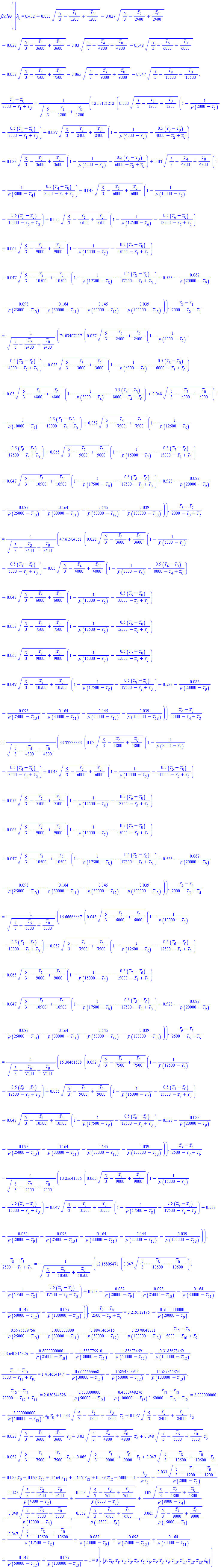 fsolve({h[0] = .472-0.33e-1*(5/3-(1/1200)*T[1]+(1/1200)*T[0])^.5-0.27e-1*(5/3-(1/2400)*T[2]+(1/2400)*T[0])^.5-0.28e-1*(5/3-(1/3600)*T[3]+(1/3600)*T[0])^.5-0.3e-1*(5/3-(1/4800)*T[4]+(1/4800)*T[0])^.5-0.48e-1*(5/3-(1/6000)*T[5]+(1/6000)*T[0])^.5-0.52e-1*(5/3-(1/7500)*T[6]+(1/7500)*T[0])^.5-0.65e-1*(5/3-(1/9000)*T[7]+(1/9000)*T[0])^.5-0.47e-1*(5/3-(1/10500)*T[8]+(1/10500)*T[0])^.5, (T[1]-T[0])/(2000-T[1]+T[0]) = 121.2121212*(0.33e-1*(5/3-(1/1200)*T[1]+(1/1200)*T[0])^.5*(1-1/(p*(2000-T[1]))-.5*(T[1]-T[0])/(2000-T[1]+T[0]))+0.27e-1*(5/3-(1/2400)*T[2]+(1/2400)*T[0])^.5*(1-1/(p*(4000-T[2]))-.5*(T[2]-T[0])/(4000-T[2]+T[0]))+0.28e-1*(5/3-(1/3600)*T[3]+(1/3600)*T[0])^.5*(1-1/(p*(6000-T[3]))-.5*(T[3]-T[0])/(6000-T[3]+T[0]))+0.3e-1*(5/3-(1/4800)*T[4]+(1/4800)*T[0])^.5*(1-1/(p*(8000-T[4]))-.5*(T[4]-T[0])/(8000-T[4]+T[0]))+0.48e-1*(5/3-(1/6000)*T[5]+(1/6000)*T[0])^.5*(1-1/(p*(10000-T[5]))-.5*(T[5]-T[0])/(10000-T[5]+T[0]))+0.52e-1*(5/3-(1/7500)*T[6]+(1/7500)*T[0])^.5*(1-1/(p*(12500-T[6]))-.5*(T[6]-T[0])/(12500-T[6]+T[0]))+0.65e-1*(5/3-(1/9000)*T[7]+(1/9000)*T[0])^.5*(1-1/(p*(15000-T[7]))-.5*(T[7]-T[0])/(15000-T[7]+T[0]))+0.47e-1*(5/3-(1/10500)*T[8]+(1/10500)*T[0])^.5*(1-1/(p*(17500-T[8]))-.5*(T[8]-T[0])/(17500-T[8]+T[0]))+.528-0.82e-1/(p*(20000-T[9]))-0.98e-1/(p*(25000-T[10]))-.164/(p*(30000-T[11]))-.145/(p*(50000-T[12]))-0.39e-1/(p*(100000-T[13])))/(5/3-(1/1200)*T[1]+(1/1200)*T[0])^.5, (T[2]-T[1])/(2000-T[2]+T[1]) = 74.07407407*(0.27e-1*(5/3-(1/2400)*T[2]+(1/2400)*T[0])^.5*(1-1/(p*(4000-T[2]))-.5*(T[2]-T[0])/(4000-T[2]+T[0]))+0.28e-1*(5/3-(1/3600)*T[3]+(1/3600)*T[0])^.5*(1-1/(p*(6000-T[3]))-.5*(T[3]-T[0])/(6000-T[3]+T[0]))+0.3e-1*(5/3-(1/4800)*T[4]+(1/4800)*T[0])^.5*(1-1/(p*(8000-T[4]))-.5*(T[4]-T[0])/(8000-T[4]+T[0]))+0.48e-1*(5/3-(1/6000)*T[5]+(1/6000)*T[0])^.5*(1-1/(p*(10000-T[5]))-.5*(T[5]-T[0])/(10000-T[5]+T[0]))+0.52e-1*(5/3-(1/7500)*T[6]+(1/7500)*T[0])^.5*(1-1/(p*(12500-T[6]))-.5*(T[6]-T[0])/(12500-T[6]+T[0]))+0.65e-1*(5/3-(1/9000)*T[7]+(1/9000)*T[0])^.5*(1-1/(p*(15000-T[7]))-.5*(T[7]-T[0])/(15000-T[7]+T[0]))+0.47e-1*(5/3-(1/10500)*T[8]+(1/10500)*T[0])^.5*(1-1/(p*(17500-T[8]))-.5*(T[8]-T[0])/(17500-T[8]+T[0]))+.528-0.82e-1/(p*(20000-T[9]))-0.98e-1/(p*(25000-T[10]))-.164/(p*(30000-T[11]))-.145/(p*(50000-T[12]))-0.39e-1/(p*(100000-T[13])))/(5/3-(1/2400)*T[2]+(1/2400)*T[0])^.5, (T[3]-T[2])/(2000-T[3]+T[2]) = 47.61904761*(0.28e-1*(5/3-(1/3600)*T[3]+(1/3600)*T[0])^.5*(1-1/(p*(6000-T[3]))-.5*(T[3]-T[0])/(6000-T[3]+T[0]))+0.3e-1*(5/3-(1/4800)*T[4]+(1/4800)*T[0])^.5*(1-1/(p*(8000-T[4]))-.5*(T[4]-T[0])/(8000-T[4]+T[0]))+0.48e-1*(5/3-(1/6000)*T[5]+(1/6000)*T[0])^.5*(1-1/(p*(10000-T[5]))-.5*(T[5]-T[0])/(10000-T[5]+T[0]))+0.52e-1*(5/3-(1/7500)*T[6]+(1/7500)*T[0])^.5*(1-1/(p*(12500-T[6]))-.5*(T[6]-T[0])/(12500-T[6]+T[0]))+0.65e-1*(5/3-(1/9000)*T[7]+(1/9000)*T[0])^.5*(1-1/(p*(15000-T[7]))-.5*(T[7]-T[0])/(15000-T[7]+T[0]))+0.47e-1*(5/3-(1/10500)*T[8]+(1/10500)*T[0])^.5*(1-1/(p*(17500-T[8]))-.5*(T[8]-T[0])/(17500-T[8]+T[0]))+.528-0.82e-1/(p*(20000-T[9]))-0.98e-1/(p*(25000-T[10]))-.164/(p*(30000-T[11]))-.145/(p*(50000-T[12]))-0.39e-1/(p*(100000-T[13])))/(5/3-(1/3600)*T[3]+(1/3600)*T[0])^.5, (T[4]-T[3])/(2000-T[4]+T[3]) = 33.33333333*(0.3e-1*(5/3-(1/4800)*T[4]+(1/4800)*T[0])^.5*(1-1/(p*(8000-T[4]))-.5*(T[4]-T[0])/(8000-T[4]+T[0]))+0.48e-1*(5/3-(1/6000)*T[5]+(1/6000)*T[0])^.5*(1-1/(p*(10000-T[5]))-.5*(T[5]-T[0])/(10000-T[5]+T[0]))+0.52e-1*(5/3-(1/7500)*T[6]+(1/7500)*T[0])^.5*(1-1/(p*(12500-T[6]))-.5*(T[6]-T[0])/(12500-T[6]+T[0]))+0.65e-1*(5/3-(1/9000)*T[7]+(1/9000)*T[0])^.5*(1-1/(p*(15000-T[7]))-.5*(T[7]-T[0])/(15000-T[7]+T[0]))+0.47e-1*(5/3-(1/10500)*T[8]+(1/10500)*T[0])^.5*(1-1/(p*(17500-T[8]))-.5*(T[8]-T[0])/(17500-T[8]+T[0]))+.528-0.82e-1/(p*(20000-T[9]))-0.98e-1/(p*(25000-T[10]))-.164/(p*(30000-T[11]))-.145/(p*(50000-T[12]))-0.39e-1/(p*(100000-T[13])))/(5/3-(1/4800)*T[4]+(1/4800)*T[0])^.5, (T[5]-T[4])/(2000-T[5]+T[4]) = 16.66666667*(0.48e-1*(5/3-(1/6000)*T[5]+(1/6000)*T[0])^.5*(1-1/(p*(10000-T[5]))-.5*(T[5]-T[0])/(10000-T[5]+T[0]))+0.52e-1*(5/3-(1/7500)*T[6]+(1/7500)*T[0])^.5*(1-1/(p*(12500-T[6]))-.5*(T[6]-T[0])/(12500-T[6]+T[0]))+0.65e-1*(5/3-(1/9000)*T[7]+(1/9000)*T[0])^.5*(1-1/(p*(15000-T[7]))-.5*(T[7]-T[0])/(15000-T[7]+T[0]))+0.47e-1*(5/3-(1/10500)*T[8]+(1/10500)*T[0])^.5*(1-1/(p*(17500-T[8]))-.5*(T[8]-T[0])/(17500-T[8]+T[0]))+.528-0.82e-1/(p*(20000-T[9]))-0.98e-1/(p*(25000-T[10]))-.164/(p*(30000-T[11]))-.145/(p*(50000-T[12]))-0.39e-1/(p*(100000-T[13])))/(5/3-(1/6000)*T[5]+(1/6000)*T[0])^.5, (T[6]-T[5])/(2500-T[6]+T[5]) = 15.38461538*(0.52e-1*(5/3-(1/7500)*T[6]+(1/7500)*T[0])^.5*(1-1/(p*(12500-T[6]))-.5*(T[6]-T[0])/(12500-T[6]+T[0]))+0.65e-1*(5/3-(1/9000)*T[7]+(1/9000)*T[0])^.5*(1-1/(p*(15000-T[7]))-.5*(T[7]-T[0])/(15000-T[7]+T[0]))+0.47e-1*(5/3-(1/10500)*T[8]+(1/10500)*T[0])^.5*(1-1/(p*(17500-T[8]))-.5*(T[8]-T[0])/(17500-T[8]+T[0]))+.528-0.82e-1/(p*(20000-T[9]))-0.98e-1/(p*(25000-T[10]))-.164/(p*(30000-T[11]))-.145/(p*(50000-T[12]))-0.39e-1/(p*(100000-T[13])))/(5/3-(1/7500)*T[6]+(1/7500)*T[0])^.5, (T[7]-T[6])/(2500-T[7]+T[6]) = 10.25641026*(0.65e-1*(5/3-(1/9000)*T[7]+(1/9000)*T[0])^.5*(1-1/(p*(15000-T[7]))-.5*(T[7]-T[0])/(15000-T[7]+T[0]))+0.47e-1*(5/3-(1/10500)*T[8]+(1/10500)*T[0])^.5*(1-1/(p*(17500-T[8]))-.5*(T[8]-T[0])/(17500-T[8]+T[0]))+.528-0.82e-1/(p*(20000-T[9]))-0.98e-1/(p*(25000-T[10]))-.164/(p*(30000-T[11]))-.145/(p*(50000-T[12]))-0.39e-1/(p*(100000-T[13])))/(5/3-(1/9000)*T[7]+(1/9000)*T[0])^.5, (T[8]-T[7])/(2500-T[8]+T[7]) = 12.15805471*(0.47e-1*(5/3-(1/10500)*T[8]+(1/10500)*T[0])^.5*(1-1/(p*(17500-T[8]))-.5*(T[8]-T[0])/(17500-T[8]+T[0]))+.528-0.82e-1/(p*(20000-T[9]))-0.98e-1/(p*(25000-T[10]))-.164/(p*(30000-T[11]))-.145/(p*(50000-T[12]))-0.39e-1/(p*(100000-T[13])))/(5/3-(1/10500)*T[8]+(1/10500)*T[0])^.5, (T[9]-T[8])/(2500-T[9]+T[8]) = 3.219512195-.5000000000/(p*(20000-T[9]))-.5975609756/(p*(25000-T[10]))-1.000000000/(p*(30000-T[11]))-.8841463415/(p*(50000-T[12]))-.2378048781/(p*(100000-T[13])), (T[10]-T[9])/(5000-T[10]+T[9]) = 3.640816326-.8000000000/(p*(25000-T[10]))-1.338775510/(p*(30000-T[11]))-1.183673469/(p*(50000-T[12]))-.3183673469/(p*(100000-T[13])), (T[11]-T[10])/(5000-T[11]+T[10]) = 1.414634147-.6666666668/(p*(30000-T[11]))-.5894308944/(p*(50000-T[12]))-.1585365854/(p*(100000-T[13])), (T[12]-T[11])/(20000-T[12]+T[11]) = 2.030344828-1.600000000/(p*(50000-T[12]))-.4303448276/(p*(100000-T[13])), (T[13]-T[12])/(50000-T[13]+T[12]) = 2.000000000-2.000000000/(p*(100000-T[13])), h[0]*T[0]+0.33e-1*(5/3-(1/1200)*T[1]+(1/1200)*T[0])^.5*T[1]+0.27e-1*(5/3-(1/2400)*T[2]+(1/2400)*T[0])^.5*T[2]+0.28e-1*(5/3-(1/3600)*T[3]+(1/3600)*T[0])^.5*T[3]+0.3e-1*(5/3-(1/4800)*T[4]+(1/4800)*T[0])^.5*T[4]+0.48e-1*(5/3-(1/6000)*T[5]+(1/6000)*T[0])^.5*T[5]+0.52e-1*(5/3-(1/7500)*T[6]+(1/7500)*T[0])^.5*T[6]+0.65e-1*(5/3-(1/9000)*T[7]+(1/9000)*T[0])^.5*T[7]+0.47e-1*(5/3-(1/10500)*T[8]+(1/10500)*T[0])^.5*T[8]+0.82e-1*T[9]+0.98e-1*T[10]+.164*T[11]+.145*T[12]+0.39e-1*T[13]-5000 = 0, -h[0]/(p*T[0])+0.33e-1*(5/3-(1/1200)*T[1]+(1/1200)*T[0])^.5/(p*(2000-T[1]))+0.27e-1*(5/3-(1/2400)*T[2]+(1/2400)*T[0])^.5/(p*(4000-T[2]))+0.28e-1*(5/3-(1/3600)*T[3]+(1/3600)*T[0])^.5/(p*(6000-T[3]))+0.3e-1*(5/3-(1/4800)*T[4]+(1/4800)*T[0])^.5/(p*(8000-T[4]))+0.48e-1*(5/3-(1/6000)*T[5]+(1/6000)*T[0])^.5/(p*(10000-T[5]))+0.52e-1*(5/3-(1/7500)*T[6]+(1/7500)*T[0])^.5/(p*(12500-T[6]))+0.65e-1*(5/3-(1/9000)*T[7]+(1/9000)*T[0])^.5/(p*(15000-T[7]))+0.47e-1*(5/3-(1/10500)*T[8]+(1/10500)*T[0])^.5/(p*(17500-T[8]))+0.82e-1/(p*(20000-T[9]))+0.98e-1/(p*(25000-T[10]))+.164/(p*(30000-T[11]))+.145/(p*(50000-T[12]))+0.39e-1/(p*(100000-T[13]))-1 = 0}, {p, T[0], T[1], T[2], T[3], T[4], T[5], T[6], T[7], T[8], T[9], T[10], T[11], T[12], T[13], h[0]})