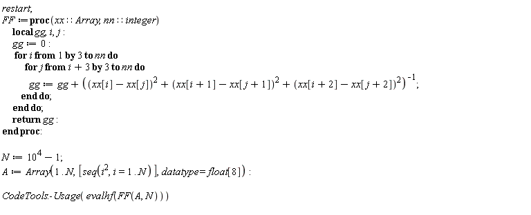 restart; FF := proc (xx::Array, nn::integer) local gg, i, j; gg := 0; for i by 3 to nn do for j from i+3 by 3 to nn do gg := gg+1/((xx[i]-xx[j])^2+(xx[i+1]-xx[j+1])^2+(xx[i+2]-xx[j+2])^2) end do end do; return gg end proc; N := 10^4-1; A := Array(1 .. N, [seq(i^2, i = 1 .. N)], datatype = float[8]); CodeTools:-Usage(evalhf(FF(A, N)))