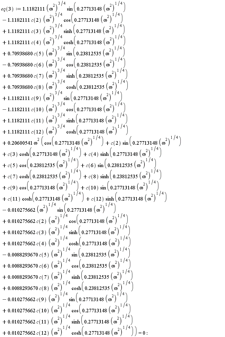 eq(3) := 1.1182111*(omega^2)^(3/4)*sin(.27713148*(omega^2)^(1/4))-1.1182111*c(2)*(omega^2)^(3/4)*cos(.27713148*(omega^2)^(1/4))+1.1182111*c(3)*(omega^2)^(3/4)*sinh(.27713148*(omega^2)^(1/4))+1.1182111*c(4)*(omega^2)^(3/4)*cosh(.27713148*(omega^2)^(1/4))+.70938680*c(5)*(omega^2)^(3/4)*sin(.23812535*(omega^2)^(1/4))-.70938680*c(6)*(omega^2)^(3/4)*cos(.23812535*(omega^2)^(1/4))+.70938680*c(7)*(omega^2)^(3/4)*sinh(.23812535*(omega^2)^(1/4))+.70938680*c(8)*(omega^2)^(3/4)*cosh(.23812535*(omega^2)^(1/4))+1.1182111*c(9)*(omega^2)^(3/4)*sin(.27713148*(omega^2)^(1/4))-1.1182111*c(10)*(omega^2)^(3/4)*cos(.27713148*(omega^2)^(1/4))+1.1182111*c(11)*(omega^2)^(3/4)*sinh(.27713148*(omega^2)^(1/4))+1.1182111*c(12)*(omega^2)^(3/4)*cosh(.27713148*(omega^2)^(1/4))+.20600541*omega^2*(cos(.27713148*(omega^2)^(1/4))+c(2)*sin(.27713148*(omega^2)^(1/4))+c(3)*cosh(.27713148*(omega^2)^(1/4))+c(4)*sinh(.27713148*(omega^2)^(1/4))+c(5)*cos(.23812535*(omega^2)^(1/4))+c(6)*sin(.23812535*(omega^2)^(1/4))+c(7)*cosh(.23812535*(omega^2)^(1/4))+c(8)*sinh(.23812535*(omega^2)^(1/4))+c(9)*cos(.27713148*(omega^2)^(1/4))+c(10)*sin(.27713148*(omega^2)^(1/4))+c(11)*cosh(.27713148*(omega^2)^(1/4))+c(12)*sinh(.27713148*(omega^2)^(1/4))-0.10275662e-1*(omega^2)^(1/4)*sin(.27713148*(omega^2)^(1/4))+0.10275662e-1*c(2)*(omega^2)^(1/4)*cos(.27713148*(omega^2)^(1/4))+0.10275662e-1*c(3)*(omega^2)^(1/4)*sinh(.27713148*(omega^2)^(1/4))+0.10275662e-1*c(4)*(omega^2)^(1/4)*cosh(.27713148*(omega^2)^(1/4))-0.88293670e-2*c(5)*(omega^2)^(1/4)*sin(.23812535*(omega^2)^(1/4))+0.88293670e-2*c(6)*(omega^2)^(1/4)*cos(.23812535*(omega^2)^(1/4))+0.88293670e-2*c(7)*(omega^2)^(1/4)*sinh(.23812535*(omega^2)^(1/4))+0.88293670e-2*c(8)*(omega^2)^(1/4)*cosh(.23812535*(omega^2)^(1/4))-0.10275662e-1*c(9)*(omega^2)^(1/4)*sin(.27713148*(omega^2)^(1/4))+0.10275662e-1*c(10)*(omega^2)^(1/4)*cos(.27713148*(omega^2)^(1/4))+0.10275662e-1*c(11)*(omega^2)^(1/4)*sinh(.27713148*(omega^2)^(1/4))+0.10275662e-1*c(12)*(omega^2)^(1/4)*cosh(.27713148*(omega^2)^(1/4))) = 0