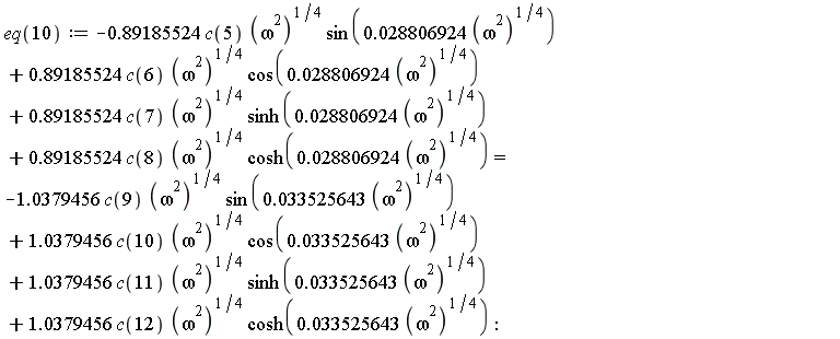 eq(10) := -.89185524*c(5)*(omega^2)^(1/4)*sin(0.28806924e-1*(omega^2)^(1/4))+.89185524*c(6)*(omega^2)^(1/4)*cos(0.28806924e-1*(omega^2)^(1/4))+.89185524*c(7)*(omega^2)^(1/4)*sinh(0.28806924e-1*(omega^2)^(1/4))+.89185524*c(8)*(omega^2)^(1/4)*cosh(0.28806924e-1*(omega^2)^(1/4)) = -1.0379456*c(9)*(omega^2)^(1/4)*sin(0.33525643e-1*(omega^2)^(1/4))+1.0379456*c(10)*(omega^2)^(1/4)*cos(0.33525643e-1*(omega^2)^(1/4))+1.0379456*c(11)*(omega^2)^(1/4)*sinh(0.33525643e-1*(omega^2)^(1/4))+1.0379456*c(12)*(omega^2)^(1/4)*cosh(0.33525643e-1*(omega^2)^(1/4))
