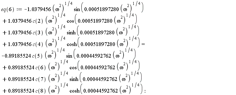 eq(6) := -1.0379456*(omega^2)^(1/4)*sin(0.51897280e-3*(omega^2)^(1/4))+1.0379456*c(2)*(omega^2)^(1/4)*cos(0.51897280e-3*(omega^2)^(1/4))+1.0379456*c(3)*(omega^2)^(1/4)*sinh(0.51897280e-3*(omega^2)^(1/4))+1.0379456*c(4)*(omega^2)^(1/4)*cosh(0.51897280e-3*(omega^2)^(1/4)) = -.89185524*c(5)*(omega^2)^(1/4)*sin(0.44592762e-3*(omega^2)^(1/4))+.89185524*c(6)*(omega^2)^(1/4)*cos(0.44592762e-3*(omega^2)^(1/4))+.89185524*c(7)*(omega^2)^(1/4)*sinh(0.44592762e-3*(omega^2)^(1/4))+.89185524*c(8)*(omega^2)^(1/4)*cosh(0.44592762e-3*(omega^2)^(1/4))