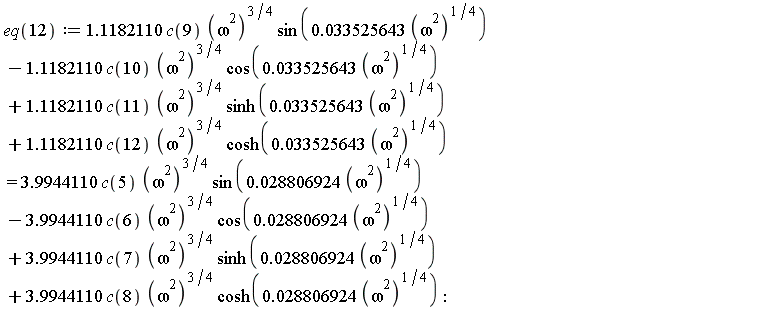eq(12) := 1.1182110*c(9)*(omega^2)^(3/4)*sin(0.33525643e-1*(omega^2)^(1/4))-1.1182110*c(10)*(omega^2)^(3/4)*cos(0.33525643e-1*(omega^2)^(1/4))+1.1182110*c(11)*(omega^2)^(3/4)*sinh(0.33525643e-1*(omega^2)^(1/4))+1.1182110*c(12)*(omega^2)^(3/4)*cosh(0.33525643e-1*(omega^2)^(1/4)) = 3.9944110*c(5)*(omega^2)^(3/4)*sin(0.28806924e-1*(omega^2)^(1/4))-3.9944110*c(6)*(omega^2)^(3/4)*cos(0.28806924e-1*(omega^2)^(1/4))+3.9944110*c(7)*(omega^2)^(3/4)*sinh(0.28806924e-1*(omega^2)^(1/4))+3.9944110*c(8)*(omega^2)^(3/4)*cosh(0.28806924e-1*(omega^2)^(1/4))