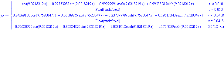 yy := piecewise(x < 0.10e-1, cos(9.0218219*x)-.99533285*sin(9.0218219*x)-.99999991*cosh(9.0218219*x)+.99533285*sinh(9.0218219*x), x = 0.10e-1, Float(undefined), x < 0.418e-1, .24369100*cos(7.7520047*x)-.36109859*sin(7.7520047*x)-.23739778*cosh(7.7520047*x)+.19615343*sinh(7.7520047*x), x = 0.418e-1, Float(undefined), 0.418e-1 < x, .95680995*cos(9.0218219*x)-.80884870*sin(9.0218219*x)-1.0381918*cosh(9.0218219*x)+1.1704059*sinh(9.0218219*x))