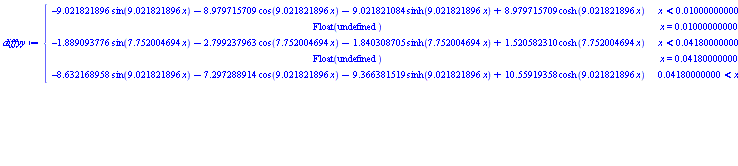 diffyy := piecewise(x < 0.1000000000e-1, -9.021821896*sin(9.021821896*x)-8.979715709*cos(9.021821896*x)-9.021821084*sinh(9.021821896*x)+8.979715709*cosh(9.021821896*x), x = 0.1000000000e-1, Float(undefined), x < 0.4180000000e-1, -1.889093776*sin(7.752004694*x)-2.799237963*cos(7.752004694*x)-1.840308705*sinh(7.752004694*x)+1.520582310*cosh(7.752004694*x), x = 0.4180000000e-1, Float(undefined), 0.4180000000e-1 < x, -8.632168958*sin(9.021821896*x)-7.297288914*cos(9.021821896*x)-9.366381519*sinh(9.021821896*x)+10.55919358*cosh(9.021821896*x))