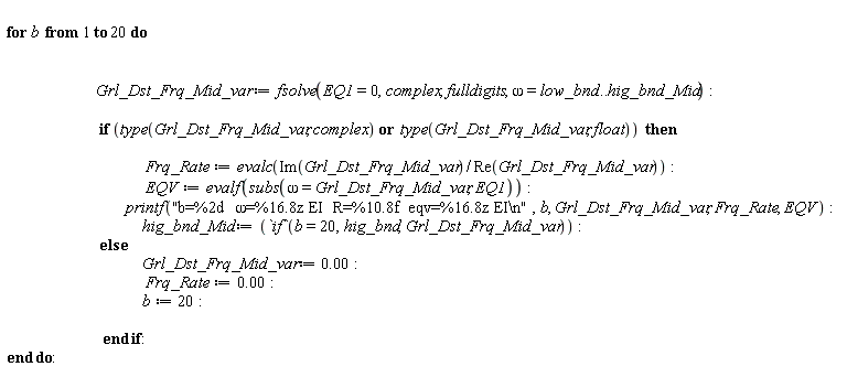 for b to 20 do Grl_Dst_Frq_Mid_var := fsolve(EQ1 = 0, complex, fulldigits, omega = low_bnd .. hig_bnd_Mid); if `or`(type(Grl_Dst_Frq_Mid_var, complex), type(Grl_Dst_Frq_Mid_var, float)) then Frq_Rate := evalc(Im(Grl_Dst_Frq_Mid_var)/Re(Grl_Dst_Frq_Mid_var)); EQV := evalf(subs(omega = Grl_Dst_Frq_Mid_var, EQ1)); printf("b=%2d  &omega;=%16.8z EI  R=%10.8f  eqv=%16.8z EI\n", b, Grl_Dst_Frq_Mid_var, Frq_Rate, EQV); hig_bnd_Mid := `if`(b = 20, hig_bnd, Grl_Dst_Frq_Mid_var) else Grl_Dst_Frq_Mid_var := 0.; Frq_Rate := 0.; b := 20 end if end do