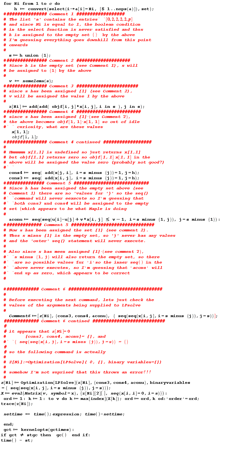 for Ni to c do h := convert(select(proc (i) options operator, arrow; a[i] = Ni end proc, [`$`(1 .. nops(a))]), set); s := `union`(h, {1}); v := numelems(s); z[Ni] := add(add(objf[i, j]*x[i, j], `in`(i, s)), `in`(j, s)); x[1, 1]; objf[1, 1]; cons4 := seq(add(x[j, i], i = `minus`(s, {j})) = 1, j = h); cons3 := seq(add(x[i, j], i = `minus`(s, {j})) = 1, j = h); aconu := seq(seq(v*x[i, j]+u[i]-u[j] <= v-1, i = `minus`(s, {1, j})), j = `minus`(s, {1})); Comment6 := [z[Ni], {aconu, cons3, cons4}, {seq(seq(x[i, j], i = `minus`(s, {j})), j = s)}]; z[Ni] := Optimization[LPSolve](z[Ni], {aconu, cons3, cons4}, binaryvariables = {seq(seq(x[i, j], i = `minus`(s, {j})), j = s)}); X := eval(Matrix(v, symbol = x), {z[Ni][2][], seq(x[i, i] = 0, i = s)}); ord := 1; k := 1; to v do k := max[index](X[k]); ord := ord, k end do; 'order' = ord; trace(z[Ni]); settime := time(); expression; time()-settime end do; gct := kernelopts(gctimes); if gct <> stgc then gc() end if; time()-st