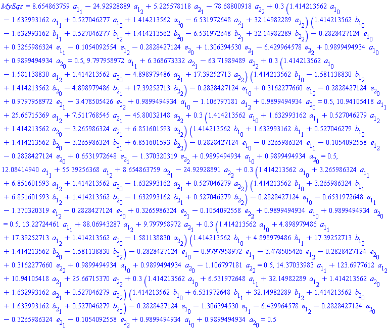 8.654863759*a[1][1]-24.92928889*a[1][2]+5.225578118*a[2][1]-78.68800918*a[2][2]+.3*(1.414213562*a[1][0]-1.632993162*a[1][1]+.527046277*a[1][2]+1.414213562*a[2][0]-6.531972648*a[2][1]+32.14982289*a[2][2])*(1.414213562*b[1][0]-1.632993162*b[1][1]+.527046277*b[1][2]+1.414213562*b[2][0]-6.531972648*b[2][1]+32.14982289*b[2][2])-.2828427124*e[1][0]+.3265986324*e[1][1]-.1054092554*e[1][2]-.2828427124*e[2][0]+1.306394530*e[2][1]-6.429964578*e[2][2]+.9899494934*a[1][0]+.9899494934*a[2][0] = .5, 9.797958972*a[1][1]+6.368673332*a[2][1]-63.71989489*a[2][2]+.3*(1.414213562*a[1][0]-1.581138830*a[1][2]+1.414213562*a[2][0]-4.898979486*a[2][1]+17.39252713*a[2][2])*(1.414213562*b[1][0]-1.581138830*b[1][2]+1.414213562*b[2][0]-4.898979486*b[2][1]+17.39252713*b[2][2])-.2828427124*e[1][0]+.3162277660*e[1][2]-.2828427124*e[2][0]+.9797958972*e[2][1]-3.478505426*e[2][2]+.9899494934*a[1][0]-1.106797181*a[1][2]+.9899494934*a[2][0] = .5, 10.94105418*a[1][1]+25.66715369*a[1][2]+7.511768545*a[2][1]-45.80032148*a[2][2]+.3*(1.414213562*a[1][0]+1.632993162*a[1][1]+.527046279*a[1][2]+1.414213562*a[2][0]-3.265986324*a[2][1]+6.851601593*a[2][2])*(1.414213562*b[1][0]+1.632993162*b[1][1]+.527046279*b[1][2]+1.414213562*b[2][0]-3.265986324*b[2][1]+6.851601593*b[2][2])-.2828427124*e[1][0]-.3265986324*e[1][1]-.1054092558*e[1][2]-.2828427124*e[2][0]+.6531972648*e[2][1]-1.370320319*e[2][2]+.9899494934*a[1][0]+.9899494934*a[2][0] = .5, 12.08414940*a[1][1]+55.39256368*a[1][2]+8.654863759*a[2][1]-24.92928891*a[2][2]+.3*(1.414213562*a[1][0]+3.265986324*a[1][1]+6.851601593*a[1][2]+1.414213562*a[2][0]-1.632993162*a[2][1]+.527046279*a[2][2])*(1.414213562*b[1][0]+3.265986324*b[1][1]+6.851601593*b[1][2]+1.414213562*b[2][0]-1.632993162*b[2][1]+.527046279*b[2][2])-.2828427124*e[1][0]-.6531972648*e[1][1]-1.370320319*e[1][2]-.2828427124*e[2][0]+.3265986324*e[2][1]-.1054092558*e[2][2]+.9899494934*a[1][0]+.9899494934*a[2][0] = .5, 13.22724461*a[1][1]+88.06943287*a[1][2]+9.797958972*a[2][1]+.3*(1.414213562*a[1][0]+4.898979486*a[1][1]+17.39252713*a[1][2]+1.414213562*a[2][0]-1.581138830*a[2][2])*(1.414213562*b[1][0]+4.898979486*b[1][1]+17.39252713*b[1][2]+1.414213562*b[2][0]-1.581138830*b[2][2])-.2828427124*e[1][0]-.9797958972*e[1][1]-3.478505426*e[1][2]-.2828427124*e[2][0]+.3162277660*e[2][2]+.9899494934*a[1][0]+.9899494934*a[2][0]-1.106797181*a[2][2] = .5, 14.37033983*a[1][1]+123.6977612*a[1][2]+10.94105418*a[2][1]+25.66715370*a[2][2]+.3*(1.414213562*a[1][0]+6.531972648*a[1][1]+32.14982289*a[1][2]+1.414213562*a[2][0]+1.632993162*a[2][1]+.527046279*a[2][2])*(1.414213562*b[1][0]+6.531972648*b[1][1]+32.14982289*b[1][2]+1.414213562*b[2][0]+1.632993162*b[2][1]+.527046279*b[2][2])-.2828427124*e[1][0]-1.306394530*e[1][1]-6.429964578*e[1][2]-.2828427124*e[2][0]-.3265986324*e[2][1]-.1054092558*e[2][2]+.9899494934*a[1][0]+.9899494934*a[2][0] = .5