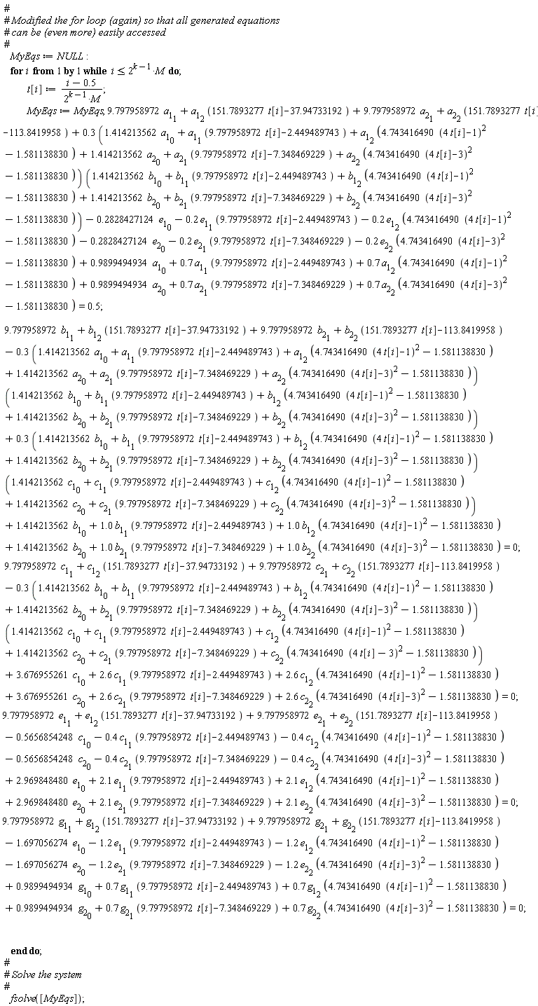 MyEqs := NULL; for i while i <= 2^(k-1)*M do t[i] := (i-.5)/(2^(k-1)*M); MyEqs := MyEqs, 9.797958972*a[1][1]+a[1][2]*(151.7893277*t[i]-37.94733192)+9.797958972*a[2][1]+a[2][2]*(151.7893277*t[i]-113.8419958)+(.3*(1.414213562*a[1][0]+a[1][1]*(9.797958972*t[i]-2.449489743)+a[1][2]*(4.743416490*(4*t[i]-1)^2-1.581138830)+1.414213562*a[2][0]+a[2][1]*(9.797958972*t[i]-7.348469229)+a[2][2]*(4.743416490*(4*t[i]-3)^2-1.581138830)))*(1.414213562*b[1][0]+b[1][1]*(9.797958972*t[i]-2.449489743)+b[1][2]*(4.743416490*(4*t[i]-1)^2-1.581138830)+1.414213562*b[2][0]+b[2][1]*(9.797958972*t[i]-7.348469229)+b[2][2]*(4.743416490*(4*t[i]-3)^2-1.581138830))-.2828427124*e[1][0]-.2*e[1][1]*(9.797958972*t[i]-2.449489743)-.2*e[1][2]*(4.743416490*(4*t[i]-1)^2-1.581138830)-.2828427124*e[2][0]-.2*e[2][1]*(9.797958972*t[i]-7.348469229)-.2*e[2][2]*(4.743416490*(4*t[i]-3)^2-1.581138830)+.9899494934*a[1][0]+.7*a[1][1]*(9.797958972*t[i]-2.449489743)+.7*a[1][2]*(4.743416490*(4*t[i]-1)^2-1.581138830)+.9899494934*a[2][0]+.7*a[2][1]*(9.797958972*t[i]-7.348469229)+.7*a[2][2]*(4.743416490*(4*t[i]-3)^2-1.581138830) = .5; 9.797958972*b[1][1]+b[1][2]*(151.7893277*t[i]-37.94733192)+9.797958972*b[2][1]+b[2][2]*(151.7893277*t[i]-113.8419958)-(.3*(1.414213562*a[1][0]+a[1][1]*(9.797958972*t[i]-2.449489743)+a[1][2]*(4.743416490*(4*t[i]-1)^2-1.581138830)+1.414213562*a[2][0]+a[2][1]*(9.797958972*t[i]-7.348469229)+a[2][2]*(4.743416490*(4*t[i]-3)^2-1.581138830)))*(1.414213562*b[1][0]+b[1][1]*(9.797958972*t[i]-2.449489743)+b[1][2]*(4.743416490*(4*t[i]-1)^2-1.581138830)+1.414213562*b[2][0]+b[2][1]*(9.797958972*t[i]-7.348469229)+b[2][2]*(4.743416490*(4*t[i]-3)^2-1.581138830))+(.3*(1.414213562*b[1][0]+b[1][1]*(9.797958972*t[i]-2.449489743)+b[1][2]*(4.743416490*(4*t[i]-1)^2-1.581138830)+1.414213562*b[2][0]+b[2][1]*(9.797958972*t[i]-7.348469229)+b[2][2]*(4.743416490*(4*t[i]-3)^2-1.581138830)))*(1.414213562*c[1][0]+c[1][1]*(9.797958972*t[i]-2.449489743)+c[1][2]*(4.743416490*(4*t[i]-1)^2-1.581138830)+1.414213562*c[2][0]+c[2][1]*(9.797958972*t[i]-7.348469229)+c[2][2]*(4.743416490*(4*t[i]-3)^2-1.581138830))+1.414213562*b[1][0]+1.0*b[1][1]*(9.797958972*t[i]-2.449489743)+1.0*b[1][2]*(4.743416490*(4*t[i]-1)^2-1.581138830)+1.414213562*b[2][0]+1.0*b[2][1]*(9.797958972*t[i]-7.348469229)+1.0*b[2][2]*(4.743416490*(4*t[i]-3)^2-1.581138830) = 0; 9.797958972*c[1][1]+c[1][2]*(151.7893277*t[i]-37.94733192)+9.797958972*c[2][1]+c[2][2]*(151.7893277*t[i]-113.8419958)-(.3*(1.414213562*b[1][0]+b[1][1]*(9.797958972*t[i]-2.449489743)+b[1][2]*(4.743416490*(4*t[i]-1)^2-1.581138830)+1.414213562*b[2][0]+b[2][1]*(9.797958972*t[i]-7.348469229)+b[2][2]*(4.743416490*(4*t[i]-3)^2-1.581138830)))*(1.414213562*c[1][0]+c[1][1]*(9.797958972*t[i]-2.449489743)+c[1][2]*(4.743416490*(4*t[i]-1)^2-1.581138830)+1.414213562*c[2][0]+c[2][1]*(9.797958972*t[i]-7.348469229)+c[2][2]*(4.743416490*(4*t[i]-3)^2-1.581138830))+3.676955261*c[1][0]+2.6*c[1][1]*(9.797958972*t[i]-2.449489743)+2.6*c[1][2]*(4.743416490*(4*t[i]-1)^2-1.581138830)+3.676955261*c[2][0]+2.6*c[2][1]*(9.797958972*t[i]-7.348469229)+2.6*c[2][2]*(4.743416490*(4*t[i]-3)^2-1.581138830) = 0; 9.797958972*e[1][1]+e[1][2]*(151.7893277*t[i]-37.94733192)+9.797958972*e[2][1]+e[2][2]*(151.7893277*t[i]-113.8419958)-.5656854248*c[1][0]-.4*c[1][1]*(9.797958972*t[i]-2.449489743)-.4*c[1][2]*(4.743416490*(4*t[i]-1)^2-1.581138830)-.5656854248*c[2][0]-.4*c[2][1]*(9.797958972*t[i]-7.348469229)-.4*c[2][2]*(4.743416490*(4*t[i]-3)^2-1.581138830)+2.969848480*e[1][0]+2.1*e[1][1]*(9.797958972*t[i]-2.449489743)+2.1*e[1][2]*(4.743416490*(4*t[i]-1)^2-1.581138830)+2.969848480*e[2][0]+2.1*e[2][1]*(9.797958972*t[i]-7.348469229)+2.1*e[2][2]*(4.743416490*(4*t[i]-3)^2-1.581138830) = 0; 9.797958972*g[1][1]+g[1][2]*(151.7893277*t[i]-37.94733192)+9.797958972*g[2][1]+g[2][2]*(151.7893277*t[i]-113.8419958)-1.697056274*e[1][0]-1.2*e[1][1]*(9.797958972*t[i]-2.449489743)-1.2*e[1][2]*(4.743416490*(4*t[i]-1)^2-1.581138830)-1.697056274*e[2][0]-1.2*e[2][1]*(9.797958972*t[i]-7.348469229)-1.2*e[2][2]*(4.743416490*(4*t[i]-3)^2-1.581138830)+.9899494934*g[1][0]+.7*g[1][1]*(9.797958972*t[i]-2.449489743)+.7*g[1][2]*(4.743416490*(4*t[i]-1)^2-1.581138830)+.9899494934*g[2][0]+.7*g[2][1]*(9.797958972*t[i]-7.348469229)+.7*g[2][2]*(4.743416490*(4*t[i]-3)^2-1.581138830) = 0 end do; fsolve([MyEqs])