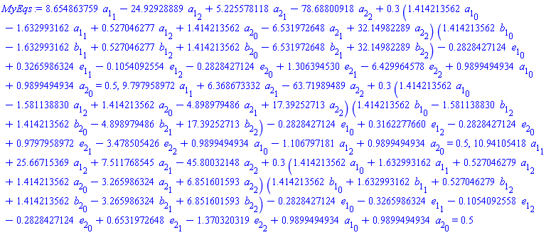 8.654863759*a[1][1]-24.92928889*a[1][2]+5.225578118*a[2][1]-78.68800918*a[2][2]+.3*(1.414213562*a[1][0]-1.632993162*a[1][1]+.527046277*a[1][2]+1.414213562*a[2][0]-6.531972648*a[2][1]+32.14982289*a[2][2])*(1.414213562*b[1][0]-1.632993162*b[1][1]+.527046277*b[1][2]+1.414213562*b[2][0]-6.531972648*b[2][1]+32.14982289*b[2][2])-.2828427124*e[1][0]+.3265986324*e[1][1]-.1054092554*e[1][2]-.2828427124*e[2][0]+1.306394530*e[2][1]-6.429964578*e[2][2]+.9899494934*a[1][0]+.9899494934*a[2][0] = .5, 9.797958972*a[1][1]+6.368673332*a[2][1]-63.71989489*a[2][2]+.3*(1.414213562*a[1][0]-1.581138830*a[1][2]+1.414213562*a[2][0]-4.898979486*a[2][1]+17.39252713*a[2][2])*(1.414213562*b[1][0]-1.581138830*b[1][2]+1.414213562*b[2][0]-4.898979486*b[2][1]+17.39252713*b[2][2])-.2828427124*e[1][0]+.3162277660*e[1][2]-.2828427124*e[2][0]+.9797958972*e[2][1]-3.478505426*e[2][2]+.9899494934*a[1][0]-1.106797181*a[1][2]+.9899494934*a[2][0] = .5, 10.94105418*a[1][1]+25.66715369*a[1][2]+7.511768545*a[2][1]-45.80032148*a[2][2]+.3*(1.414213562*a[1][0]+1.632993162*a[1][1]+.527046279*a[1][2]+1.414213562*a[2][0]-3.265986324*a[2][1]+6.851601593*a[2][2])*(1.414213562*b[1][0]+1.632993162*b[1][1]+.527046279*b[1][2]+1.414213562*b[2][0]-3.265986324*b[2][1]+6.851601593*b[2][2])-.2828427124*e[1][0]-.3265986324*e[1][1]-.1054092558*e[1][2]-.2828427124*e[2][0]+.6531972648*e[2][1]-1.370320319*e[2][2]+.9899494934*a[1][0]+.9899494934*a[2][0] = .5
