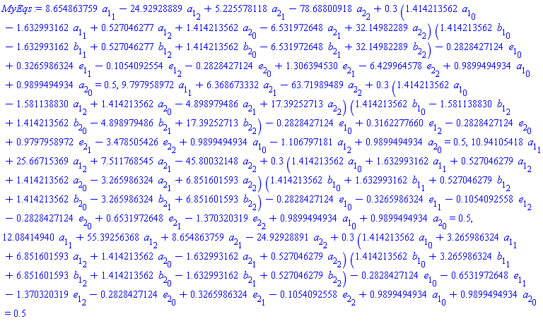 8.654863759*a[1][1]-24.92928889*a[1][2]+5.225578118*a[2][1]-78.68800918*a[2][2]+.3*(1.414213562*a[1][0]-1.632993162*a[1][1]+.527046277*a[1][2]+1.414213562*a[2][0]-6.531972648*a[2][1]+32.14982289*a[2][2])*(1.414213562*b[1][0]-1.632993162*b[1][1]+.527046277*b[1][2]+1.414213562*b[2][0]-6.531972648*b[2][1]+32.14982289*b[2][2])-.2828427124*e[1][0]+.3265986324*e[1][1]-.1054092554*e[1][2]-.2828427124*e[2][0]+1.306394530*e[2][1]-6.429964578*e[2][2]+.9899494934*a[1][0]+.9899494934*a[2][0] = .5, 9.797958972*a[1][1]+6.368673332*a[2][1]-63.71989489*a[2][2]+.3*(1.414213562*a[1][0]-1.581138830*a[1][2]+1.414213562*a[2][0]-4.898979486*a[2][1]+17.39252713*a[2][2])*(1.414213562*b[1][0]-1.581138830*b[1][2]+1.414213562*b[2][0]-4.898979486*b[2][1]+17.39252713*b[2][2])-.2828427124*e[1][0]+.3162277660*e[1][2]-.2828427124*e[2][0]+.9797958972*e[2][1]-3.478505426*e[2][2]+.9899494934*a[1][0]-1.106797181*a[1][2]+.9899494934*a[2][0] = .5, 10.94105418*a[1][1]+25.66715369*a[1][2]+7.511768545*a[2][1]-45.80032148*a[2][2]+.3*(1.414213562*a[1][0]+1.632993162*a[1][1]+.527046279*a[1][2]+1.414213562*a[2][0]-3.265986324*a[2][1]+6.851601593*a[2][2])*(1.414213562*b[1][0]+1.632993162*b[1][1]+.527046279*b[1][2]+1.414213562*b[2][0]-3.265986324*b[2][1]+6.851601593*b[2][2])-.2828427124*e[1][0]-.3265986324*e[1][1]-.1054092558*e[1][2]-.2828427124*e[2][0]+.6531972648*e[2][1]-1.370320319*e[2][2]+.9899494934*a[1][0]+.9899494934*a[2][0] = .5, 12.08414940*a[1][1]+55.39256368*a[1][2]+8.654863759*a[2][1]-24.92928891*a[2][2]+.3*(1.414213562*a[1][0]+3.265986324*a[1][1]+6.851601593*a[1][2]+1.414213562*a[2][0]-1.632993162*a[2][1]+.527046279*a[2][2])*(1.414213562*b[1][0]+3.265986324*b[1][1]+6.851601593*b[1][2]+1.414213562*b[2][0]-1.632993162*b[2][1]+.527046279*b[2][2])-.2828427124*e[1][0]-.6531972648*e[1][1]-1.370320319*e[1][2]-.2828427124*e[2][0]+.3265986324*e[2][1]-.1054092558*e[2][2]+.9899494934*a[1][0]+.9899494934*a[2][0] = .5