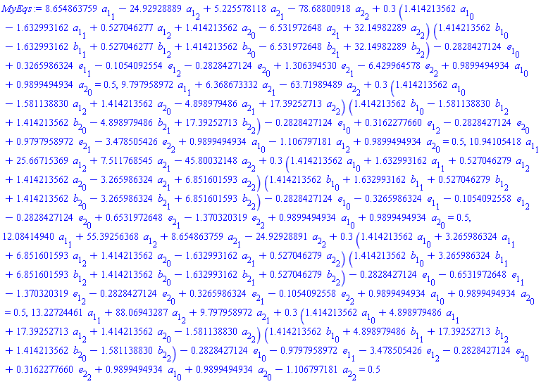 8.654863759*a[1][1]-24.92928889*a[1][2]+5.225578118*a[2][1]-78.68800918*a[2][2]+.3*(1.414213562*a[1][0]-1.632993162*a[1][1]+.527046277*a[1][2]+1.414213562*a[2][0]-6.531972648*a[2][1]+32.14982289*a[2][2])*(1.414213562*b[1][0]-1.632993162*b[1][1]+.527046277*b[1][2]+1.414213562*b[2][0]-6.531972648*b[2][1]+32.14982289*b[2][2])-.2828427124*e[1][0]+.3265986324*e[1][1]-.1054092554*e[1][2]-.2828427124*e[2][0]+1.306394530*e[2][1]-6.429964578*e[2][2]+.9899494934*a[1][0]+.9899494934*a[2][0] = .5, 9.797958972*a[1][1]+6.368673332*a[2][1]-63.71989489*a[2][2]+.3*(1.414213562*a[1][0]-1.581138830*a[1][2]+1.414213562*a[2][0]-4.898979486*a[2][1]+17.39252713*a[2][2])*(1.414213562*b[1][0]-1.581138830*b[1][2]+1.414213562*b[2][0]-4.898979486*b[2][1]+17.39252713*b[2][2])-.2828427124*e[1][0]+.3162277660*e[1][2]-.2828427124*e[2][0]+.9797958972*e[2][1]-3.478505426*e[2][2]+.9899494934*a[1][0]-1.106797181*a[1][2]+.9899494934*a[2][0] = .5, 10.94105418*a[1][1]+25.66715369*a[1][2]+7.511768545*a[2][1]-45.80032148*a[2][2]+.3*(1.414213562*a[1][0]+1.632993162*a[1][1]+.527046279*a[1][2]+1.414213562*a[2][0]-3.265986324*a[2][1]+6.851601593*a[2][2])*(1.414213562*b[1][0]+1.632993162*b[1][1]+.527046279*b[1][2]+1.414213562*b[2][0]-3.265986324*b[2][1]+6.851601593*b[2][2])-.2828427124*e[1][0]-.3265986324*e[1][1]-.1054092558*e[1][2]-.2828427124*e[2][0]+.6531972648*e[2][1]-1.370320319*e[2][2]+.9899494934*a[1][0]+.9899494934*a[2][0] = .5, 12.08414940*a[1][1]+55.39256368*a[1][2]+8.654863759*a[2][1]-24.92928891*a[2][2]+.3*(1.414213562*a[1][0]+3.265986324*a[1][1]+6.851601593*a[1][2]+1.414213562*a[2][0]-1.632993162*a[2][1]+.527046279*a[2][2])*(1.414213562*b[1][0]+3.265986324*b[1][1]+6.851601593*b[1][2]+1.414213562*b[2][0]-1.632993162*b[2][1]+.527046279*b[2][2])-.2828427124*e[1][0]-.6531972648*e[1][1]-1.370320319*e[1][2]-.2828427124*e[2][0]+.3265986324*e[2][1]-.1054092558*e[2][2]+.9899494934*a[1][0]+.9899494934*a[2][0] = .5, 13.22724461*a[1][1]+88.06943287*a[1][2]+9.797958972*a[2][1]+.3*(1.414213562*a[1][0]+4.898979486*a[1][1]+17.39252713*a[1][2]+1.414213562*a[2][0]-1.581138830*a[2][2])*(1.414213562*b[1][0]+4.898979486*b[1][1]+17.39252713*b[1][2]+1.414213562*b[2][0]-1.581138830*b[2][2])-.2828427124*e[1][0]-.9797958972*e[1][1]-3.478505426*e[1][2]-.2828427124*e[2][0]+.3162277660*e[2][2]+.9899494934*a[1][0]+.9899494934*a[2][0]-1.106797181*a[2][2] = .5