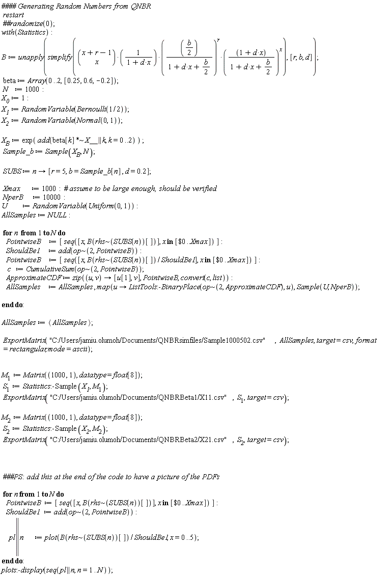 restart*with(Statistics); B := unapply(simplify(binomial(x+r-1, x)*((1/2)*b/(1+d*x+(1/2)*b))^r*((d*x+1)/(1+d*x+(1/2)*b))^x/(d*x+1)), [r, b, d]); beta := Array(0 .. 2, [.25, .6, -.2]); N := 1000; X__0 := 1; X__1 := RandomVariable(Bernoulli(1/2)); X__2 := RandomVariable(Normal(0, 1)); X__B := exp(add(`~`[`*`](beta[k], X__ || k), k = 0 .. 2)); Sample_b := Sample(X__B, N); SUBS := proc (n) options operator, arrow; [r = 5, b = Sample_b[n], d = .2] end proc; Xmax := 1000; NperB := 10000; U := RandomVariable(Uniform(0, 1)); AllSamples := NULL; for n to N do PointwiseB := [seq([x, B(`~`[rhs](SUBS(n))[])], `in`(x, [`$`(0 .. Xmax)]))]; ShouldBe1 := add(`~`[op](2, PointwiseB)); PointwiseB := [seq([x, B(`~`[rhs](SUBS(n))[])/ShouldBe1], `in`(x, [`$`(0 .. Xmax)]))]; c := CumulativeSum(`~`[op](2, PointwiseB)); ApproximateCDF := zip(proc (u, v) options operator, arrow; [u[1], v] end proc, PointwiseB, convert(c, list)); AllSamples := AllSamples, map(proc (u) options operator, arrow; ListTools:-BinaryPlace(`~`[op](2, ApproximateCDF), u) end proc, Sample(U, NperB)) end do; AllSamples := `<,>`(AllSamples); ExportMatrix("C:/Users/jamiu.olumoh/Documents/QNBRsimfiles/Sample1000502.csv", AllSamples, target = csv, format = rectangular, mode = ascii); M[1] := Matrix(1000, 1, datatype = float[8]); S[1] := Statistics:-Sample(X__1, M[1]); ExportMatrix("C:/Users/jamiu.olumoh/Documents/QNBRBeta1/X11.csv", S[1], target = csv); M[2] := Matrix(1000, 1, datatype = float[8]); S[2] := Statistics:-Sample(X__2, M[2]); ExportMatrix("C:/Users/jamiu.olumoh/Documents/QNBRBeta2/X21.csv", S[2], target = csv); for n to N do PointwiseB := [seq([x, B(`~`[rhs](SUBS(n))[])], `in`(x, [`$`(0 .. Xmax)]))]; ShouldBe1 := add(`~`[op](2, PointwiseB)); pl || n := plot(B(`~`[rhs](SUBS(n))[])/ShouldBe1, x = 0 .. 5) end do; plots:-display(seq(pl || n, n = 1 .. N))