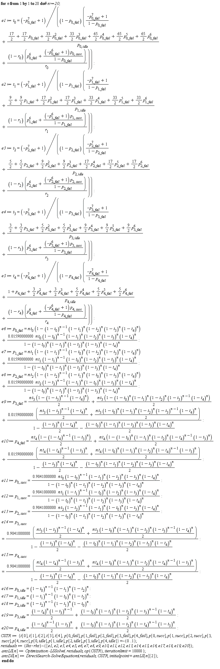 for n to 20 do e1 := t[0] = (-p[0, fail]^7+1)/((1-p[0, fail])*((-p[0, fail]^7+1)/(1-p[0, fail])+(17/2+(17/2)*p[0, fail]+(33/2)*p[0, fail]^2+(33/2)*p[0, fail]^3+(65/2)*p[0, fail]^4+(65/2)*p[0, fail]^5+(65/2)*p[0, fail]^6)/p[0, idle]+(1-r[0])*(p[0, fail]^6+(-p[0, fail]^6+1)*p[0, succ]/(1-p[0, fail]))/r[0])); e2 := t[1] = (-p[1, fail]^7+1)/((1-p[1, fail])*((-p[1, fail]^7+1)/(1-p[1, fail])+(9/2+(9/2)*p[1, fail]+(17/2)*p[1, fail]^2+(17/2)*p[1, fail]^3+(33/2)*p[1, fail]^4+(33/2)*p[1, fail]^5+(33/2)*p[1, fail]^6)/p[1, idle]+(1-r[1])*(p[1, fail]^6+(-p[1, fail]^6+1)*p[1, succ]/(1-p[1, fail]))/r[1])); e3 := t[2] = (-p[2, fail]^7+1)/((1-p[2, fail])*((-p[2, fail]^7+1)/(1-p[2, fail])+(5/2+(5/2)*p[2, fail]+(9/2)*p[2, fail]^2+(9/2)*p[2, fail]^3+(17/2)*p[2, fail]^4+(17/2)*p[2, fail]^5+(17/2)*p[2, fail]^6)/p[2, idle]+(1-r[2])*(p[2, fail]^6+(-p[2, fail]^6+1)*p[2, succ]/(1-p[2, fail]))/r[2])); e4 := t[3] = (-p[3, fail]^7+1)/((1-p[3, fail])*((-p[3, fail]^7+1)/(1-p[3, fail])+(3/2+(3/2)*p[3, fail]+(5/2)*p[3, fail]^2+(5/2)*p[3, fail]^3+(9/2)*p[3, fail]^4+(9/2)*p[3, fail]^5+(9/2)*p[3, fail]^6)/p[3, idle]+(1-r[3])*(p[3, fail]^6+(-p[3, fail]^6+1)*p[3, succ]/(1-p[3, fail]))/r[3])); e5 := t[4] = (-p[4, fail]^7+1)/((1-p[4, fail])*((-p[4, fail]^7+1)/(1-p[4, fail])+(1+p[4, fail]+(3/2)*p[4, fail]^2+(3/2)*p[4, fail]^3+(5/2)*p[4, fail]^4+(5/2)*p[4, fail]^5+(5/2)*p[4, fail]^6)/p[4, idle]+(1-r[4])*(p[4, fail]^6+(-p[4, fail]^6+1)*p[4, succ]/(1-p[4, fail]))/r[4])); e6 := p[0, fail] = n*t[0]*(1-(1-t[0])^(n-1)*(1-t[1])^n*(1-t[2])^n*(1-t[3])^n*(1-t[4])^n)+0.1590000000e-1*n*t[0]*(1-t[0])^(n-1)*(1-t[1])^n*(1-t[2])^n*(1-t[3])^n*(1-t[4])^n/(1-(1-t[0])^n*(1-t[1])^n*(1-t[2])^n*(1-t[3])^n*(1-t[4])^n); e7 := p[1, fail] = n*t[1]*(1-(1-t[1])^(n-1)*(1-t[0])^n*(1-t[2])^n*(1-t[3])^n*(1-t[4])^n)+0.1590000000e-1*n*t[1]*(1-t[1])^(n-1)*(1-t[0])^n*(1-t[2])^n*(1-t[3])^n*(1-t[4])^n/(1-(1-t[0])^n*(1-t[1])^n*(1-t[2])^n*(1-t[3])^n*(1-t[4])^n); e8 := p[2, fail] = n*t[2]*(1-(1-t[2])^(n-1)*(1-t[1])^n*(1-t[0])^n*(1-t[3])^n*(1-t[4])^n)+0.1590000000e-1*n*t[2]*(1-t[2])^(n-1)*(1-t[1])^n*(1-t[0])^n*(1-t[3])^n*(1-t[4])^n/(1-(1-t[0])^n*(1-t[1])^n*(1-t[2])^n*(1-t[3])^n*(1-t[4])^n); e9 := p[3, fail] = (1/2)*n*t[3]*(1-(1-t[3])^(n-1)*(1-t[4])^n)+(1/2)*n*t[3]*(1-(1-t[0])^n*(1-t[1])^n*(1-t[2])^n*(1-t[3])^(n-1)*(1-t[4])^n)+(0.1590000000e-1*((1/2)*n*t[3]*(1-t[3])^(n-1)*(1-t[4])^n+(1/2)*n*t[3]*(1-t[0])^n*(1-t[1])^n*(1-t[2])^n*(1-t[3])^(n-1)*(1-t[4])^n))/(1-(1/2)*(1-t[3])^n*(1-t[4])^n-(1/2)*(1-t[0])^n*(1-t[1])^n*(1-t[2])^n*(1-t[3])^n*(1-t[4])^n); e10 := p[4, fail] = (1/2)*n*t[4]*(1-(1-t[4])^(n-1)*(1-t[3])^n)+(1/2)*n*t[4]*(1-(1-t[0])^n*(1-t[1])^n*(1-t[2])^n*(1-t[4])^(n-1)*(1-t[3])^n)+(0.1590000000e-1*((1/2)*n*t[4]*(1-t[4])^(n-1)*(1-t[3])^n+(1/2)*n*t[4]*(1-t[0])^n*(1-t[1])^n*(1-t[2])^n*(1-t[4])^(n-1)*(1-t[3])^n))/(1-(1/2)*(1-t[3])^n*(1-t[4])^n-(1/2)*(1-t[0])^n*(1-t[1])^n*(1-t[2])^n*(1-t[3])^n*(1-t[4])^n); e11 := p[0, succ] = .9841000000*n*t[0]*(1-t[0])^(n-1)*(1-t[1])^n*(1-t[2])^n*(1-t[3])^n*(1-t[4])^n/(1-(1-t[0])^n*(1-t[1])^n*(1-t[2])^n*(1-t[3])^n*(1-t[4])^n); e12 := p[1, succ] = .9841000000*n*t[1]*(1-t[1])^(n-1)*(1-t[0])^n*(1-t[2])^n*(1-t[3])^n*(1-t[4])^n/(1-(1-t[0])^n*(1-t[1])^n*(1-t[2])^n*(1-t[3])^n*(1-t[4])^n); e13 := p[2, succ] = .9841000000*n*t[2]*(1-t[2])^(n-1)*(1-t[1])^n*(1-t[0])^n*(1-t[3])^n*(1-t[4])^n/(1-(1-t[0])^n*(1-t[1])^n*(1-t[2])^n*(1-t[3])^n*(1-t[4])^n); e14 := p[3, succ] = (.9841000000*((1/2)*n*t[3]*(1-t[3])^(n-1)*(1-t[4])^n+(1/2)*n*t[3]*(1-t[0])^n*(1-t[1])^n*(1-t[2])^n*(1-t[3])^(n-1)*(1-t[4])^n))/(1-(1/2)*(1-t[3])^n*(1-t[4])^n-(1/2)*(1-t[0])^n*(1-t[1])^n*(1-t[2])^n*(1-t[3])^n*(1-t[4])^n); e15 := p[4, succ] = (.9841000000*((1/2)*n*t[4]*(1-t[4])^(n-1)*(1-t[3])^n+(1/2)*n*t[4]*(1-t[0])^n*(1-t[1])^n*(1-t[2])^n*(1-t[4])^(n-1)*(1-t[3])^n))/(1-(1/2)*(1-t[3])^n*(1-t[4])^n-(1/2)*(1-t[0])^n*(1-t[1])^n*(1-t[2])^n*(1-t[3])^n*(1-t[4])^n); e16 := p[0, idle] = (1-t[0])^(n-1)*(1-t[1])^n*(1-t[2])^n; e17 := p[1, idle] = (1-t[1])^(n-1)*(1-t[0])^n*(1-t[2])^n; e18 := p[2, idle] = (1-t[2])^(n-1)*(1-t[1])^n*(1-t[0])^n; e19 := p[3, idle] = (1/2)*(1-t[3])^(n-1)*(1-t[4])^n+(1/2)*(1-t[0])^n*(1-t[1])^n*(1-t[2])^n*(1-t[3])^(n-1)*(1-t[4])^n; e20 := p[4, idle] = (1/2)*(1-t[4])^(n-1)*(1-t[3])^n+(1/2)*(1-t[0])^n*(1-t[1])^n*(1-t[2])^n*(1-t[4])^(n-1)*(1-t[3])^n; CSTR := `~`[`=`]({p[0, fail], p[0, idle], p[0, succ], p[1, fail], p[1, idle], p[1, succ], p[2, fail], p[2, idle], p[2, succ], p[3, fail], p[3, idle], p[3, succ], p[4, fail], p[4, idle], p[4, succ], t[0], t[1], t[2], t[3], t[4]}, 0 .. 1); residuals := `~`[lhs-rhs]([e1, e2, e3, e4, e5, e6, e7, e8, e9, e10, e11, e12, e13, e14, e15, e16, e17, e18, e19, e20]); ansLS[n] := Optimization:-LSSolve(residuals, op(CSTR), iterationlimit = 10000); ansDS[n] := DirectSearch:-SolveEquations(residuals, CSTR, initialpoint = ansLS[n][2]) end do