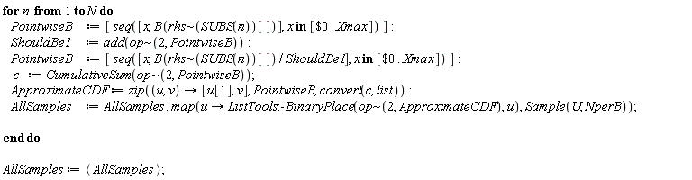 for n to N do PointwiseB := [seq([x, B(`~`[rhs](SUBS(n))[])], `in`(x, [`$`(0 .. Xmax)]))]; ShouldBe1 := add(`~`[op](2, PointwiseB)); PointwiseB := [seq([x, B(`~`[rhs](SUBS(n))[])/ShouldBe1], `in`(x, [`$`(0 .. Xmax)]))]; c := CumulativeSum(`~`[op](2, PointwiseB)); ApproximateCDF := zip(proc (u, v) options operator, arrow; [u[1], v] end proc, PointwiseB, convert(c, list)); AllSamples := AllSamples, map(proc (u) options operator, arrow; ListTools:-BinaryPlace(`~`[op](2, ApproximateCDF), u) end proc, Sample(U, NperB)) end do; AllSamples := `<,>`(AllSamples)