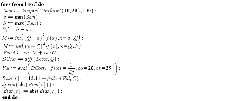 for r to R do Sam := Sample(('Uniform')(10, 20), 100); a := min(Sam); b := max(Sam); Df := b-a; M := int((Q-x)^2*f(x), x = a .. Q); N := int((x-Q)^2*f(x), x = Q .. b); Ecost := M*co+N*cs; DCost := diff(Ecost, Q); Val := eval(DCost, [f(x) = 1/Df, co = 20, cs = 25]); Bias[r] := 15.11-fsolve(Val, Q); Bias[r] := abs(Bias[r]) end do: