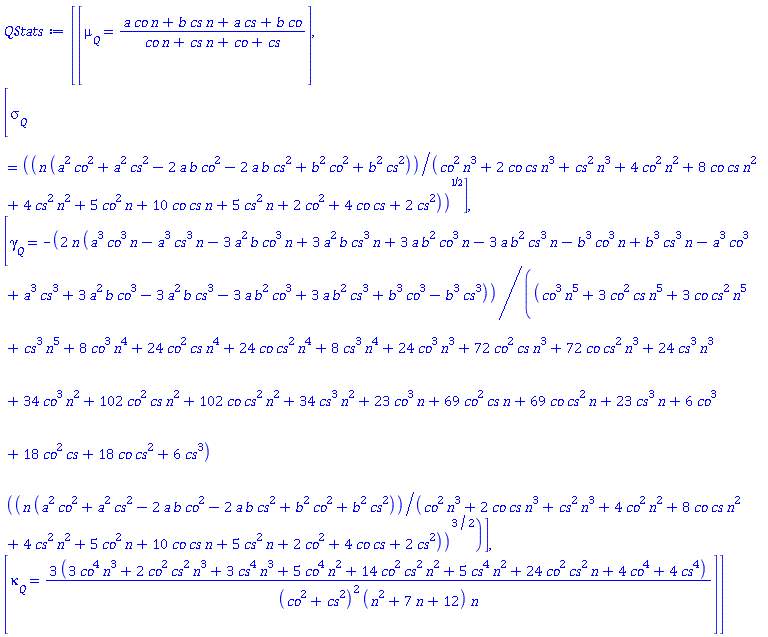 Vector(4, {(1) = `#msub(mi("&mu;",fontstyle = "normal"),mi("Q"))` = (a*co*n+b*cs*n+a*cs+b*co)/(co*n+cs*n+co+cs), (2) = `#msub(mi("&sigma;",fontstyle = "normal"),mi("Q"))` = sqrt(n*(a^2*co^2+a^2*cs^2-2*a*b*co^2-2*a*b*cs^2+b^2*co^2+b^2*cs^2)/(co^2*n^3+2*co*cs*n^3+cs^2*n^3+4*co^2*n^2+8*co*cs*n^2+4*cs^2*n^2+5*co^2*n+10*co*cs*n+5*cs^2*n+2*co^2+4*co*cs+2*cs^2)), (3) = `#msub(mi("&gamma;",fontstyle = "normal"),mi("Q"))` = -2*n*(a^3*co^3*n-a^3*cs^3*n-3*a^2*b*co^3*n+3*a^2*b*cs^3*n+3*a*b^2*co^3*n-3*a*b^2*cs^3*n-b^3*co^3*n+b^3*cs^3*n-a^3*co^3+a^3*cs^3+3*a^2*b*co^3-3*a^2*b*cs^3-3*a*b^2*co^3+3*a*b^2*cs^3+b^3*co^3-b^3*cs^3)/((co^3*n^5+3*co^2*cs*n^5+3*co*cs^2*n^5+cs^3*n^5+8*co^3*n^4+24*co^2*cs*n^4+24*co*cs^2*n^4+8*cs^3*n^4+24*co^3*n^3+72*co^2*cs*n^3+72*co*cs^2*n^3+24*cs^3*n^3+34*co^3*n^2+102*co^2*cs*n^2+102*co*cs^2*n^2+34*cs^3*n^2+23*co^3*n+69*co^2*cs*n+69*co*cs^2*n+23*cs^3*n+6*co^3+18*co^2*cs+18*co*cs^2+6*cs^3)*(n*(a^2*co^2+a^2*cs^2-2*a*b*co^2-2*a*b*cs^2+b^2*co^2+b^2*cs^2)/(co^2*n^3+2*co*cs*n^3+cs^2*n^3+4*co^2*n^2+8*co*cs*n^2+4*cs^2*n^2+5*co^2*n+10*co*cs*n+5*cs^2*n+2*co^2+4*co*cs+2*cs^2))^(3/2)), (4) = `#msub(mi("&kappa;",fontstyle = "normal"),mi("Q"))` = (9*co^4*n^3+6*co^2*cs^2*n^3+9*cs^4*n^3+15*co^4*n^2+42*co^2*cs^2*n^2+15*cs^4*n^2+72*co^2*cs^2*n+12*co^4+12*cs^4)/((co^2+cs^2)^2*(n^2+7*n+12)*n)})
