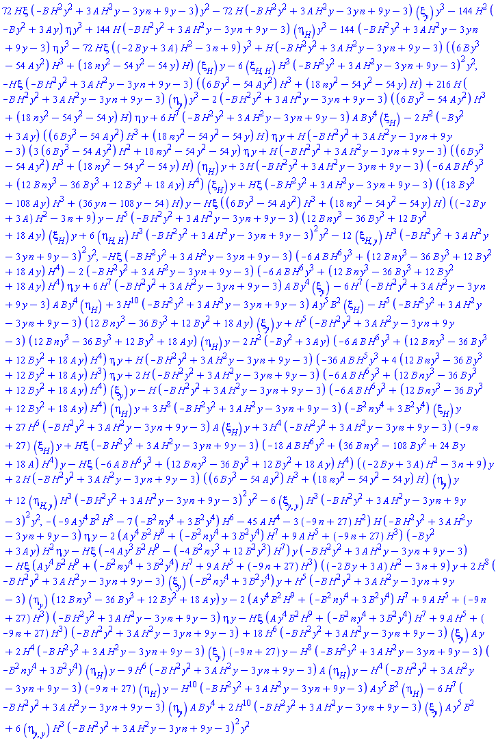 72*H*xi(y, H)*(-B*H^2*y^2+3*A*H^2*y-3*n*y+9*y-3)*y^2-72*H*(-B*H^2*y^2+3*A*H^2*y-3*n*y+9*y-3)*(diff(xi(y, H), y))*y^3-144*H^2*(-B*y^2+3*A*y)*eta(y, H)*y^3+144*H*(-B*H^2*y^2+3*A*H^2*y-3*n*y+9*y-3)*(diff(eta(y, H), H))*y^3-144*(-B*H^2*y^2+3*A*H^2*y-3*n*y+9*y-3)*eta(y, H)*y^3-72*H*xi(y, H)*((-2*B*y+3*A)*H^2-3*n+9)*y^3+H*(-B*H^2*y^2+3*A*H^2*y-3*n*y+9*y-3)*((6*B*y^3-54*A*y^2)*H^3+(18*n*y^2-54*y^2-54*y)*H)*(diff(xi(y, H), H))*y-6*(diff(diff(xi(y, H), H), H))*H^3*(-B*H^2*y^2+3*A*H^2*y-3*n*y+9*y-3)^2*y^2, -H*xi(y, H)*(-B*H^2*y^2+3*A*H^2*y-3*n*y+9*y-3)*((6*B*y^3-54*A*y^2)*H^3+(18*n*y^2-54*y^2-54*y)*H)+216*H*(-B*H^2*y^2+3*A*H^2*y-3*n*y+9*y-3)*(diff(eta(y, H), y))*y^3-2*(-B*H^2*y^2+3*A*H^2*y-3*n*y+9*y-3)*((6*B*y^3-54*A*y^2)*H^3+(18*n*y^2-54*y^2-54*y)*H)*eta(y, H)*y+6*H^7*(-B*H^2*y^2+3*A*H^2*y-3*n*y+9*y-3)*A*B*y^4*(diff(xi(y, H), H))-2*H^2*(-B*y^2+3*A*y)*((6*B*y^3-54*A*y^2)*H^3+(18*n*y^2-54*y^2-54*y)*H)*eta(y, H)*y+H*(-B*H^2*y^2+3*A*H^2*y-3*n*y+9*y-3)*(3*(6*B*y^3-54*A*y^2)*H^2+18*n*y^2-54*y^2-54*y)*eta(y, H)*y+H*(-B*H^2*y^2+3*A*H^2*y-3*n*y+9*y-3)*((6*B*y^3-54*A*y^2)*H^3+(18*n*y^2-54*y^2-54*y)*H)*(diff(eta(y, H), H))*y+3*H*(-B*H^2*y^2+3*A*H^2*y-3*n*y+9*y-3)*(-6*A*B*H^6*y^3+(12*B*n*y^3-36*B*y^3+12*B*y^2+18*A*y)*H^4)*(diff(xi(y, H), H))*y+H*xi(y, H)*(-B*H^2*y^2+3*A*H^2*y-3*n*y+9*y-3)*((18*B*y^2-108*A*y)*H^3+(36*n*y-108*y-54)*H)*y-H*xi(y, H)*((6*B*y^3-54*A*y^2)*H^3+(18*n*y^2-54*y^2-54*y)*H)*((-2*B*y+3*A)*H^2-3*n+9)*y-H^5*(-B*H^2*y^2+3*A*H^2*y-3*n*y+9*y-3)*(12*B*n*y^3-36*B*y^3+12*B*y^2+18*A*y)*(diff(xi(y, H), H))*y+6*(diff(diff(eta(y, H), H), H))*H^3*(-B*H^2*y^2+3*A*H^2*y-3*n*y+9*y-3)^2*y^2-12*(diff(diff(xi(y, H), H), y))*H^3*(-B*H^2*y^2+3*A*H^2*y-3*n*y+9*y-3)^2*y^2, -H*xi(y, H)*(-B*H^2*y^2+3*A*H^2*y-3*n*y+9*y-3)*(-6*A*B*H^6*y^3+(12*B*n*y^3-36*B*y^3+12*B*y^2+18*A*y)*H^4)-2*(-B*H^2*y^2+3*A*H^2*y-3*n*y+9*y-3)*(-6*A*B*H^6*y^3+(12*B*n*y^3-36*B*y^3+12*B*y^2+18*A*y)*H^4)*eta(y, H)*y+6*H^7*(-B*H^2*y^2+3*A*H^2*y-3*n*y+9*y-3)*A*B*y^4*(diff(xi(y, H), y))-6*H^7*(-B*H^2*y^2+3*A*H^2*y-3*n*y+9*y-3)*A*B*y^4*(diff(eta(y, H), H))+3*H^10*(-B*H^2*y^2+3*A*H^2*y-3*n*y+9*y-3)*A*y^5*B^2*(diff(xi(y, H), H))-H^5*(-B*H^2*y^2+3*A*H^2*y-3*n*y+9*y-3)*(12*B*n*y^3-36*B*y^3+12*B*y^2+18*A*y)*(diff(xi(y, H), y))*y+H^5*(-B*H^2*y^2+3*A*H^2*y-3*n*y+9*y-3)*(12*B*n*y^3-36*B*y^3+12*B*y^2+18*A*y)*(diff(eta(y, H), H))*y-2*H^2*(-B*y^2+3*A*y)*(-6*A*B*H^6*y^3+(12*B*n*y^3-36*B*y^3+12*B*y^2+18*A*y)*H^4)*eta(y, H)*y+H*(-B*H^2*y^2+3*A*H^2*y-3*n*y+9*y-3)*(-36*A*B*H^5*y^3+4*(12*B*n*y^3-36*B*y^3+12*B*y^2+18*A*y)*H^3)*eta(y, H)*y+2*H*(-B*H^2*y^2+3*A*H^2*y-3*n*y+9*y-3)*(-6*A*B*H^6*y^3+(12*B*n*y^3-36*B*y^3+12*B*y^2+18*A*y)*H^4)*(diff(xi(y, H), y))*y-H*(-B*H^2*y^2+3*A*H^2*y-3*n*y+9*y-3)*(-6*A*B*H^6*y^3+(12*B*n*y^3-36*B*y^3+12*B*y^2+18*A*y)*H^4)*(diff(eta(y, H), H))*y+3*H^8*(-B*H^2*y^2+3*A*H^2*y-3*n*y+9*y-3)*(-B^2*n*y^4+3*B^2*y^4)*(diff(xi(y, H), H))*y+27*H^6*(-B*H^2*y^2+3*A*H^2*y-3*n*y+9*y-3)*A*(diff(xi(y, H), H))*y+3*H^4*(-B*H^2*y^2+3*A*H^2*y-3*n*y+9*y-3)*(-9*n+27)*(diff(xi(y, H), H))*y+H*xi(y, H)*(-B*H^2*y^2+3*A*H^2*y-3*n*y+9*y-3)*(-18*A*B*H^6*y^2+(36*B*n*y^2-108*B*y^2+24*B*y+18*A)*H^4)*y-H*xi(y, H)*(-6*A*B*H^6*y^3+(12*B*n*y^3-36*B*y^3+12*B*y^2+18*A*y)*H^4)*((-2*B*y+3*A)*H^2-3*n+9)*y+2*H*(-B*H^2*y^2+3*A*H^2*y-3*n*y+9*y-3)*((6*B*y^3-54*A*y^2)*H^3+(18*n*y^2-54*y^2-54*y)*H)*(diff(eta(y, H), y))*y+12*(diff(diff(eta(y, H), H), y))*H^3*(-B*H^2*y^2+3*A*H^2*y-3*n*y+9*y-3)^2*y^2-6*(diff(diff(xi(y, H), y), y))*H^3*(-B*H^2*y^2+3*A*H^2*y-3*n*y+9*y-3)^2*y^2, -(-9*A*y^4*B^2*H^8-7*(-B^2*n*y^4+3*B^2*y^4)*H^6-45*A*H^4-3*(-9*n+27)*H^2)*H*(-B*H^2*y^2+3*A*H^2*y-3*n*y+9*y-3)*eta(y, H)*y-2*(A*y^4*B^2*H^9+(-B^2*n*y^4+3*B^2*y^4)*H^7+9*A*H^5+(-9*n+27)*H^3)*(-B*y^2+3*A*y)*H^2*eta(y, H)*y-H*xi(y, H)*(-4*A*y^3*B^2*H^9-(-4*B^2*n*y^3+12*B^2*y^3)*H^7)*y*(-B*H^2*y^2+3*A*H^2*y-3*n*y+9*y-3)-H*xi(y, H)*(A*y^4*B^2*H^9+(-B^2*n*y^4+3*B^2*y^4)*H^7+9*A*H^5+(-9*n+27)*H^3)*((-2*B*y+3*A)*H^2-3*n+9)*y+2*H^8*(-B*H^2*y^2+3*A*H^2*y-3*n*y+9*y-3)*(diff(xi(y, H), y))*(-B^2*n*y^4+3*B^2*y^4)*y+H^5*(-B*H^2*y^2+3*A*H^2*y-3*n*y+9*y-3)*(diff(eta(y, H), y))*(12*B*n*y^3-36*B*y^3+12*B*y^2+18*A*y)*y-2*(A*y^4*B^2*H^9+(-B^2*n*y^4+3*B^2*y^4)*H^7+9*A*H^5+(-9*n+27)*H^3)*(-B*H^2*y^2+3*A*H^2*y-3*n*y+9*y-3)*eta(y, H)*y-H*xi(y, H)*(A*y^4*B^2*H^9+(-B^2*n*y^4+3*B^2*y^4)*H^7+9*A*H^5+(-9*n+27)*H^3)*(-B*H^2*y^2+3*A*H^2*y-3*n*y+9*y-3)+18*H^6*(-B*H^2*y^2+3*A*H^2*y-3*n*y+9*y-3)*(diff(xi(y, H), y))*A*y+2*H^4*(-B*H^2*y^2+3*A*H^2*y-3*n*y+9*y-3)*(diff(xi(y, H), y))*(-9*n+27)*y-H^8*(-B*H^2*y^2+3*A*H^2*y-3*n*y+9*y-3)*(-B^2*n*y^4+3*B^2*y^4)*(diff(eta(y, H), H))*y-9*H^6*(-B*H^2*y^2+3*A*H^2*y-3*n*y+9*y-3)*A*(diff(eta(y, H), H))*y-H^4*(-B*H^2*y^2+3*A*H^2*y-3*n*y+9*y-3)*(-9*n+27)*(diff(eta(y, H), H))*y-H^10*(-B*H^2*y^2+3*A*H^2*y-3*n*y+9*y-3)*A*y^5*B^2*(diff(eta(y, H), H))-6*H^7*(-B*H^2*y^2+3*A*H^2*y-3*n*y+9*y-3)*(diff(eta(y, H), y))*A*B*y^4+2*H^10*(-B*H^2*y^2+3*A*H^2*y-3*n*y+9*y-3)*(diff(xi(y, H), y))*A*y^5*B^2+6*(diff(diff(eta(y, H), y), y))*H^3*(-B*H^2*y^2+3*A*H^2*y-3*n*y+9*y-3)^2*y^2